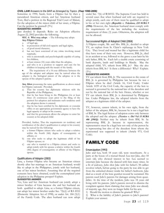 CIVIL LAW Answers to the BAR as Arranged by Topics (Year 1990-2006)
Page 23 of 119
Sometime in 1990, Sarah, born a Filipino but by then a
naturalized American citizen, and her American husband
Tom, filed a petition in the Regional Trial Court of Makati,
for the adoption of the minor child of her sister, a Filipina.
Can the petition be granted? (5%)
SUGGESTED ANSWER:
(per dondee) It depends. Rules on Adoption effective
August 22, 2002 provides the following;
SEC. 4. Who may adopt. – The following may adopt:
Any Filipino Citizen
a. of legal age,
b. in possession of full civil capacity and legal rights,
c. of good moral character,
d. has not been convicted of any crime involving moral
turpitude;
e. who is emotionally and psychologically capable of caring
for children,
f. at least sixteen (16) years older than the adoptee,
g. and who is in a position to support and care for his
children in keeping with the means of the family.
• The requirement of a 16-year difference between the
age of the adopter and adoptee may be waived when the
adopter is the biological parent of the adoptee or is the
spouse of the adoptee’s parent;
Any Alien possessing the same qualifications as above-stated
for Filipino nationals: Provided,
a) That his country has diplomatic relations with the
Republic of the Philippines,
b) that he has been living in the Philippines for at least
three (3) continuous years prior to the filing of the
petition for adoption and maintains such residence until
the adoption decree is entered,
c) that he has been certified by his diplomatic or consular
office or any appropriate government agency to have the
legal capacity to adopt in his country,
d) and that his government allows the adoptee to enter his
country as his adopted child.
Provided, further, That the requirements on residency and
certification of the alien’s qualification to adopt in his country
may be waived for the following:
a) a former Filipino citizen who seeks to adopt a relative
within the fourth (4th) degree of consanguinity or
affinity; or
b) one who seeks to adopt the legitimate child of his
Filipino spouse; or
c) one who is married to a Filipino citizen and seeks to
adopt jointly with his spouse a relative within the fourth
(4th) degree of consanguinity or affinity of the Filipino
spouse.
Qualifications of Adopter (2003)
Lina, a former Filipina who became an American citizen
shortly after her marriage to an American husband, would
like to adopt in the Philippines, jointly with her husband,
one of her minor brothers. Assuming that all the required
consents have been obtained, could the contemplated joint
adoption in the Philippine prosper? Explain.
SUGGESTED ANSWER:
Yes, Lina and her American husband can jointly adopt a
minor brother of Lina because she and her husband are
both qualified to adopt. Lina, as a former Filipino citizen,
can adopt her minor brother under Sec. 7(b)(i) of RA 8552
(Domestic Adoption Act of 1998), or under Art. 184 (3)(1)
of the Family Code. The alien husband can now adopt
under Sec. 7(b) of RA8552. The Supreme Court has held in
several cases that when husband and wife are required to
adopt jointly, each one of them must be qualified to adopt
in his or her own right (Republic v. Toledano, 233 SCRA 9
(1994). However, the American husband must comply with
the requirements of the law including the residency
requirement of three (3) years. Otherwise, the adoption will
not be allowed.
Successional Rights of Adopted Child (2004)
A Filipino couple, Mr. and Mrs. BM, Jr., decided to adopt
YV, an orphan from St. Claire’s orphanage in New York
City. They loved and treated her like a legitimate child for
they have none of their very own. However, BM, Jr., died
in an accident at sea, followed to the grave a year later by his
sick father, BM, Sr. Each left a sizable estate consisting of
bank deposits, lands and buildings in Manila. May the
adopted child, YV, inherit from BM, Jr.? May she also
inherit from BM, Sr.? Is there a difference? Why? Explain.
(5%)
SUGGESTED ANSWER:
YV can inherit from BM, Jr. The succession to the estate of
BM, Jr. is governed by Philippine law because he was a
Filipino when he died (Article 16, Civil Code). Under
Article 1039 of the Civil Code, the capacity of the heir to
succeed is governed by the national law of the decedent and
not by the national law of the heir. Hence, whether or not
YV can inherit from BM, Jr. is determined by Philippine
law. Under Philippine law, the adopted inherits from the
adopter as a legitimate child of the adopter.
YV, however, cannot inherit, in his own right, from the
father of the adopter, BM, Sr., because he is not a legal heir
of BM, Sr. The legal fiction of adoption exists only between
the adopted and the adopter. (Teotico v. Del Val 13 SCRA
406 [1965]). Neither may he inherit from BM, Sr. by
representing BM, Jr. because in representation, the
representative must be a legal heir not only of the person he
is representing but also of the decedent from whom the
represented was supposed to inherit (Article 973, Civil
Code).
FAMILY CODE
Emancipation (1993)
Julio and Lea, both 18 years old, were sweethearts. At a
party at the house of a mutual friend. Lea met Jake, also 18
years old, who showed interest in her. Lea seemed to
entertain Jake because she danced with him many times. In
a fit of jealousy, Julio shot Jake with his father's 38 caliber
revolver which, before going to the party he was able to get
from the unlocked drawer inside his father's bedroom. Jake
died as a result of the lone gunshot wound he sustained. His
parents sued Julio's parents for damages arising from quasi-
delict. At the time of the incident, Julio was 18 years old
living with his parents. Julio's parents moved to dismiss the
complaint against them claiming that since Julio was already
of majority age, they were no longer liable for his acts.
1) Should the motion to dismiss be granted? Why?
2) What is the liability of Julio's parents to Jake's parents?
Explain your answer.
 