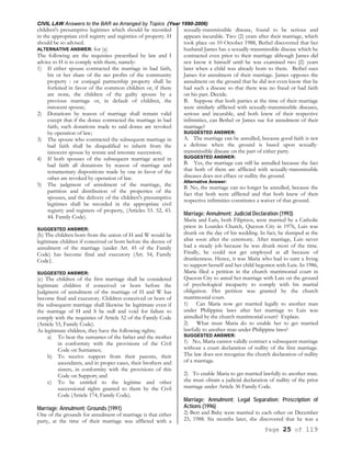 CIVIL LAW Answers to the BAR as Arranged by Topics (Year 1990-2006)
Page 25 of 119
children's presumptive legitimes which should be recorded
in the appropriate civil registry and registries of property. H
should be so advised.
ALTERNATIVE ANSWER: for (a)
The following are the requisites prescribed by law and I
advice to H is to comply with them, namely:
1) If either spouse contracted the marriage in bad faith,
his or her share of the net profits of the community
property : or conjugal partnership property shall be
forfeited in favor of the common children or, if there
are none, the children of the guilty spouse by a
previous marriage or, in default of children, the
innocent spouse;
2) Donations by reason of marriage shall remain valid
except that if the donee contracted the marriage in bad
faith, such donations made to said donee are revoked
by operation of law;
3) The spouse who contracted the subsequent marriage in
bad faith shall be disqualified to inherit from the
innocent spouse by testate and intestate succession;
4) If both spouses of the subsequent marriage acted in
bad faith all donations by reason of marriage and
testamentary dispositions made by one in favor of the
other are revoked by operation of law.
5) The judgment of annulment of the marriage, the
partition and distribution of the properties of the
spouses, and the delivery of the children's presumptive
legitimes shall be recorded in the appropriate civil
registry and registers of property, (Articles 53. 52, 43.
44. Family Code).
SUGGESTED ANSWER:
(b) The children born from the union of H and W would be
legitimate children if conceived or born before the decree of
annulment of the marriage (under Art. 45 of the Family
Code) has become final and executory (Art. 54, Family
Code}.
SUGGESTED ANSWER:
(c) The children of the first marriage shall be considered
legitimate children if conceived or born before the
Judgment of annulment of the marriage of H and W has
become final and executory. Children conceived or born of
the subsequent marriage shall likewise be legitimate even if
the marriage of H and S be null and void for failure to
comply with the requisites of Article 52 of the Family Code
(Article 53, Family Code).
As legitimate children, they have the following rights;
a) To bear the surnames of the father and the mother
in conformity with the provisions of the Civil
Code on Surnames;
b) To receive support from their parents, their
ascendants, and in proper cases, their brothers and
sisters, in conformity with the provisions of this
Code on Support; and
c) To be entitled to the legitime and other
successional rights granted to them by the Civil
Code (Article 174, Family Code).
Marriage; Annulment; Grounds (1991)
One of the grounds for annulment of marriage is that either
party, at the time of their marriage was afflicted with a
sexually-transmissible disease, found to be serious and
appears incurable. Two (2) years after their marriage, which
took place on 10 October 1988, Bethel discovered that her
husband James has a sexually-transmissible disease which he
contracted even prior to their marriage although James did
not know it himself until he was examined two [2) years
later when a child was already born to them. Bethel sues
James for annulment of their marriage. James opposes the
annulment on the ground that he did not even know that he
had such a disease so that there was no fraud or bad faith
on his part. Decide.
B. Suppose that both parties at the time of their marriage
were similarly afflicted with sexually-transmissible diseases,
serious and incurable, and both knew of their respective
infirmities, can Bethel or James sue for annulment of their
marriage?
SUGGESTED ANSWER:
A. The marriage can be annulled, because good faith is not
a defense when the ground is based upon sexually-
transmissible disease on the part of either party.
SUGGESTED ANSWER:
B. Yes, the marriage can still be annulled because the fact
that both of them are afflicted with sexually-transmissible
diseases does not efface or nullity the ground.
Alternative Answer:
B. No, the marriage can no longer be annulled, because the
fact that both were afflicted and that both knew of their
respective infirmities constitutes a waiver of that ground.
Marriage; Annulment; Judicial Declaration (1993)
Maria and Luis, both Filipinos, were married by a Catholic
priest in Lourdes Church, Quezon City in 1976, Luis was
drunk on the day of his wedding. In fact, he slumped at the
altar soon after the ceremony. After marriage, Luis never
had a steady job because he was drunk most of the time.
Finally, he could not get employed at all because of
drunkenness. Hence, it was Maria who had to earn a living
to support herself and her child begotten with Luis. In 1986,
Maria filed a petition in the church matrimonial court in
Quezon City to annul her marriage with Luis on the ground
of psychological incapacity to comply with his marital
obligation. Her petition was granted by the church
matrimonial court.
1) Can Maria now get married legally to another man
under Philippine laws after her marriage to Luis was
annulled by the church matrimonial court? Explain.
2) What must Maria do to enable her to get married
lawfully to another man under Philippine laws?
SUGGESTED ANSWER:
1) No, Maria cannot validly contract a subsequent marriage
without a court declaration of nullity of the first marriage.
The law does not recognize the church declaration of nullity
of a marriage.
2) To enable Maria to get married lawfully to another man.
she must obtain a judicial declaration of nullity of the prior
marriage under Article 36 Family Code.
Marriage; Annulment; Legal Separation; Prescription of
Actions (1996)
2) Bert and Baby were married to each other on December
23, 1988. Six months later, she discovered that he was a
 