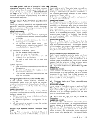 CIVIL LAW Answers to the BAR as Arranged by Topics (Year 1990-2006)
Page 29 of 119
separation of property for failure of the husband to comply
with his marital duty of mutual respect (Article 135 (4),
Article 101, FC). She may also file an action for declaration
of nullity of the marriage if the husband’s behavior
constitute psychological incapacity existing at the time of
the celebration of marriage.
Marriage; Grounds; Nullity; Annulment; Legal Separation
(1997)
Under what conditions, respectively, may drug addiction be
a ground, if at all, (a) for a declaration of nullity of marriage,
(b) for an annulment of the marriage contract, and (c) for
legal separation between the spouses?
SUGGESTED ANSWER:
(a) Declaration of nullity of marriage:
1) The drug addiction must amount to psychological
incapacity to comply with the essential obligations
of marriage;
2) It must be antecedent (existing at the time of
marriage), grave and incurable:
3) The case must be filed before August 1, 1998.
Because if they got married before August 3, 1998,
it must be filed before August 1, 1998.
(b) Annulment of the Marriage Contract:
1) The drug addiction must be concealed;
2) It must exist at the time of marriage;
3) There should be no cohabitation with full
knowledge of the drug addiction;
4) The case is filed within five (5) years from
discovery.
(c) Legal Separation;
1) There should be no condonation or consent to the
drug addiction;
2) The action must be filed within five (5) years from
the occurrence of the cause.
3) Drug addiction arises during the marriage and not
at the time of marriage.
Marriage; Legal Separation; Declaration of Nullity (2002)
If drug addiction, habitual alcoholism, lesbianism or
homosexuality should occur only during the marriage,
would this constitute grounds for a declaration of nullity or
for legal separation, or would they render the marriage
voidable? (1%).
SUGGESTED ANSWER:
In accordance with law, if drug addiction, habitual
alcoholism, lesbianism or homosexuality should occur only
during the marriage, they:
a) Will not constitute as ground for declaration of nullity
(Art. 36, Family Code);
b) Will constitute as grounds for legal separation (Art. 56,
FC) and
c) will not constitute as grounds to render the marriage
voidable (Art.45and 46, FC)
Marriage; Legal Separation; Grounds; Prescriptive Period
(1994)
Rosa and Ariel were married in the Catholic Church of
Tarlac, Tarlac on January 5. 1988. In 1990, Ariel went to
Saudi Arabia to work. There, after being converted into
Islam, Ariel married Mystica, Rosa learned of the second
marriage of Ariel on January 1, 1992 when Ariel returned to
the Philippines with Mystica. Rosa filed an action for legal
separation on February 5, 1994,
1) Does Rosa have legal grounds to ask for legal separation?
2) Has the action prescribed?
SUGGESTED ANSWER:
1) a) Yes, the abandonment of Rosa by Ariel for more than
one (1) year is a ground for legal separation unless upon
returning to the Philippines, Rosa agrees to cohabit with
Ariel which is allowed under the Muslim Code. In this case,
there is condonation.
b) Yes. The contracting of a subsequent bigamous marriage
whether in the Philippines or abroad is a ground for legal
separation under Article 55(7) of the Family Code. Whether
the second marriage is valid or not, Ariel having converted
into Islam, is immaterial.
SUGGESTED ANSWER:
2) No. Under Article 57 of the Family Code, the
aggrieved spouse must file the action within five (5) years
from the occurrence of the cause. The subsequent marriage
of Ariel could not have occurred earlier than 1990, the time
he went to Saudi Arabia. Hence, Rosa has until 1995 to
bring the action under the Family Code.
Marriage; Legal Separation; Mutual guilt (2006)
Saul, a married man, had an adulterous relation with Tessie.
In one of the trysts, Saul's wife, Cecile, caught them in
flagrante. Armed with a gun, Cecile shot Saul in a fit of
extreme jealousy, nearly killing him. Four (4) years after the
incident, Saul filed an action for legal separation against
Cecile on the ground that she attempted to kill him.
(1) If you were Saul's counsel, how will you argue his
case? (2.5%)
SUGGESTED ANSWER:
As the counsel of Saul, I will argue that an attempt by the
wife against the life of the husband is one of the grounds
enumerated by the Family Code for legal separation and
there is no need for criminal conviction for the ground to
be invoked (Art. 55, par. 9, Family Code).
(2) If you were the lawyer of Cecile, what will be your
defense? (2.5%)
SUGGESTED ANSWER:
As the counsel of Cecile, I will invoke the adultery of Saul.
Mutual guilt is a ground for the dismissal of an action for
legal separation (Art. 56, par. 4, Family Code). The rule is
anchored on a well-established principle that one must
come to court with clean hands.
(3) If you were the judge, how will you decide the
case? (5%)
SUGGESTED ANSWER:
If I were the judge, I will dismiss the action on the ground
of mutual guilt of the parties. The Philippine Constitution
protects marriage as an inviolable social institution (Art.
XV, Sec. 2, 1987 Constitution). An action for legal
separation involves public interest and no such decree
should be issued if any legal obstacle thereto appears on
record. This is in line with the policy that in case of doubt,
 