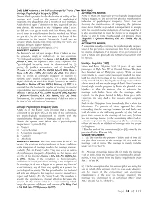CIVIL LAW Answers to the BAR as Arranged by Topics (Year 1990-2006)
Page 31 of 119
Marriage; Psychological Incapacity (2006)
Gemma filed a petition for the declaration of nullity of her
marriage with Arnell on the ground of psychological
incapacity. She alleged that after 2 months of their marriage,
Arnell showed signs of disinterest in her, neglected her and
went abroad. He returned to the Philippines after 3 years
but did not even get in touch with her. Worse, they met
several times in social functions but he snubbed her. When
she got sick, he did not visit her even if he knew of her
confinement in the hospital. Meanwhile, Arnell met an
accident which disabled him from reporting for work and
earning a living to support himself.
Will Gemma's suit prosper? Explain. (5%)
SUGGESTED ANSWER:
No, Gemma's suit will not prosper. Even if taken as true,
the grounds, singly or collectively, do not constitute
"psychological incapacity." In Santos v. CA, G.R. No. 112019,
January 4, 1995, the Supreme Court clearly explained that
"psychological incapacity must be characterized by (a)
gravity, (b) juridical antecedence, and (c) incurability"
(Ferraris v. Ferraris, G.R. No. 162368, July 17, 2006; Choa v.
Choa, G.R. No. 143376, November 26, 2002). The illness
must be shown as downright incapacity or inability to
perform one's marital obligations, not a mere refusal,
neglect, difficulty or much less, ill will. Moreover, as ruled in
Republic v. Molina, GR No. 108763, February 13, 1997, it is
essential that the husband is capable of meeting his marital
responsibilities due to psychological and not physical illness
(Antonio v. Reyes, G.R. No. 155800, March 10, 2006; Republic
v. Quintero-Hamano, G.R. No. 149498, May 20, 2004).
Furthermore, the condition complained of did not exist at
the time of the celebration of marriage.
Marriage; Psychological Incapacity (2006)
Article 36 of the Family Code provides that a marriage
contracted by any party who, at the time of the celebration,
was psychologically incapacitated to comply with the
essential marital obligations of marriage, shall be void.
Choose the spouse listed below who is psychologically
incapacitated. Explain. (2.5%)
a) Nagger
b) Gay or Lesbian
c) Congenital sexual pervert
d) Gambler
e) Alcoholic
SUGGESTED ANSWER: The best answers are B and C. To
be sure, the existence and concealment of these conditions
at the inception of marriage renders the marriage contract
voidable (Art. 46, Family Code). They may serve as indicia
of psychological incapacity, depending on the degree and
severity of the disorder (Santos v. CA, G.R. No. 112019, Jan.
4, 1995). Hence, if the condition of homosexuality,
lesbianism or sexual perversion, existing at the inception of
the marriage, is of such a degree as to prevent any form of
sexual intimacy, any of them may qualify as a ground for
psychological incapacity. The law provides that the husband
and wife are obliged to live together, observe mutual love,
respect and fidelity (Art. 68, Family Code). The mandate is
actually the spontaneous, mutual affection between the
spouses. In the natural order it is sexual intimacy which
brings the spouses wholeness and oneness (Chi Ming Tsoi
v. CA, G.R. No. 119190, January 16,1997).
ALTERNATIVE ANSWER:
None of them are necessarily psychologically incapacitated.
Being a nagger, etc. are at best only physical manifestations
indicative of psychological incapacity. More than just
showing the manifestations of incapacity, the petitioner
must show that the respondent is incapacitated to comply
with the essential marital obligations of marriage and that it
is also essential that he must be shown to be incapable of
doing so due to some psychological, not physical illness
(Republic v. Quintero-Hamano, G.R. No. 149498, May 20,
2004).
ALTERNATIVE ANSWER:
A congenital sexual pervert may be psychologically incapaci-
tated if his perversion incapacitates him from discharging
his marital obligations. For instance, if his perversion is of
such a nature as to preclude any normal sexual activity with
his spouse.
Marriage; Requisites (1995)
Isidro and Irma, Filipinos, both 18 years of age, were
passengers of Flight No. 317 of Oriental Airlines. The plane
they boarded was of Philippine registry. While en route
from Manila to Greece some passengers hijacked the plane,
held the chief pilot hostage at the cockpit and ordered him
to fly instead to Libya. During the hijacking Isidro suffered
a heart attack and was on the verge of death. Since Irma was
already eight months pregnant by Isidro, she pleaded to the
hijackers to allow the assistant pilot to solemnize her
marriage with Isidro. Soon after the marriage, Isidro
expired. As the plane landed in Libya Irma gave birth.
However, the baby died a few minutes after complete
delivery.
Back in the Philippines Irma immediately filed a claim for
inheritance. The parents of Isidro opposed her claim
contending that the marriage between her and Isidro was
void ab initio on the following grounds: (a) they had not
given their consent to the marriage of their son; (b) there
was no marriage license; (c) the solemnizing officer had no
authority to perform the marriage; and, (d) the solemnizing
officer did not file an affidavit of marriage with the proper
civil registrar.
1. Resolve each of the contentions ([a] to [d]) raised by the
parents of Isidro. Discuss fully.
SUGGESTED ANSWER:
1. (a) The fact that the parents of Isidro and of Irma did
not give their consent to the marriage did not make the
marriage void ab initio. The marriage is merely voidable
under Art 45 of the FC.
(b) Absence of marriage license did not make the marriage
void ab initio. Since the marriage was solemnized in articulo
mortis, it was exempt from the license requirement under
Art. 31 of the FC.
(c) On the assumption that the assistant pilot was acting for
and in behalf of the airplane chief who was under disability,
and by reason of the extraordinary and exceptional
circumstances of the case [ie. hostage situation), the
marriage was solemnized by an authorized officer under
Art. 7 (3) and Art. 31. of the FC.
 