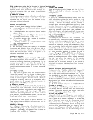 CIVIL LAW Answers to the BAR as Arranged by Topics (Year 1990-2006)
Page 32 of 119
(d) Failure of the solemnizing officer to file the affidavit of
marriage did not affect the validity of the marriage. It is
merely an irregularity which may subject the solemnizing
officer to sanctions.
ALTERNATIVE ANSWER:
Considering that the solemnizing officer has no authority to
perform the marriage because under Art. 7 the law
authorizes only the airplane chief, the marriage is void,
hence, a, c, and d are immaterial.
Marriage; Requisites (1999)
What is the status of the following marriages and why?
(a) A marriage between two 19-year olds without parental
consent, (2%)
(b) A marriage between two 21-year olds without parental
advice. (2%)
(c) A marriage between two Filipino first cousins in
Spain where such marriage is valid. (2%)
(d) A marriage between two Filipinos in Hongkong
before a notary public. (2%)
(e) A marriage solemnized by a town mayor three towns
away from his jurisdiction, (2%)
SUGGESTED ANSWER:
(a) The marriage is voidable. The consent of the parties to
the marriage was defective. Being below 21 years old, the
consent of the parties is not full without the consent of their
parents. The consent of the parents of the parties to the
marriage is indispensable for its validity.
SUGGESTED ANSWER:
(b) Between 21-year olds, the marriage is valid despite
the absence of parental advice, because such absence is
merely an irregularity affecting a formal requisite i.e., the
marriage license and does not affect the validity of the
marriage itself. This is without prejudice to the civil,
criminal, or administrative liability of the party responsible
therefor.
SUGGESTED ANSWER:
(c) By reason of public policy, the marriage between
Filipino first cousins is void [Art. 38, par. (1), Family Code],
and the fact that it is considered a valid marriage in a foreign
country in this case, Spain— does not validate it, being an
exception to the general rule in Art. 96 of said Code which
accords validity to all marriage solemnized outside the
Philippine x x x and valid there as such.
ALTERNATIVE ANSWER
The marriage it void. Under Article 96 of the Family Code,
a marriage valid where celebrated is valid in the Philippines
except those marriages enumerated in said Article which
marriages will remain void even though valid where
solemnized. The marriage between first cousins is one of
those marriages enumerated therein, hence, it is void even
though valid in Spain where it was celebrated.
By reason of Art. 15 in relation to Article 38 of the Civil
Code, which applies to Filipinos wherever they are, the
marriage is void.
SUGGESTED ANSWER:
(d) It depends. If the marriage before the notary public is
valid under Hongkong Law, the marriage is valid in the
Philippines. Otherwise, the marriage that is invalid in
Hongkong will be invalid in the Philippines.
ALTERNATIVE ANSWER:
If the two Filipinos believed in good faith that the Notary
Public is authorized to solemnize marriage, then the
marriage is valid.
SUGGESTED ANSWER:
(e) Under the Local Government Code, a town mayor may
validly solemnize a marriage but said law is silent as to the
territorial limits for the exercise by a town mayor of such
authority. However, by analogy, with the authority of
members of the Judiciary to solemnize a marriage, it would
seem that the mayor did not have the requisite authority to
solemnize a marriage outside of his territorial jurisdiction.
Hence, the marriage is void, unless it was contracted with
either or both parties believing in good faith that the mayor
had the legal authority to solemnize this particular marriage
(Art 35, par 2 Family Code).
ALTERNATIVE ANSWER:
The marriage is valid. Under the Local Government Code,
the authority of a mayor to solemnize marriages is not
restricted within his municipality implying that he has the
authority even outside the territory thereof. Hence, the
marriage he solemnized outside his municipality is valid.
And even assuming that his authority is restricted within his
municipality, such marriage will nevertheless, be valid
because solemnizing the marriage outside said municipality
is a mere irregularity applying by analogy the case of
Navarro v Domagtoy, 259 Scra 129. In this case, the Supreme
Court held that the celebration by a judge of a marriage
outside the jurisdiction of his court is a mere irregularity
that did not affect the validity of the marriage
notwithstanding Article 7 of the Family Code which
provides that an incumbent member of the judiciary is
authorized to solemnize marriages only within the court’s
jurisdiction.
Marriage; Requisites; Marriage License (1996)
On Valentine's Day 1996, Ellas and Fely, both single and 25
years of age, went to the city hall where they sought out a
fixer to help them obtain a quickie marriage. For a fee, the
fixer produced an ante-dated marriage license for them,
Issued by the Civil Registrar of a small remote municipality.
He then brought them to a licensed minister in a restaurant
behind the city hall, and the latter solemnized their marriage
right there and then.
1) Is their marriage valid, void or voidable? Explain.
SUGGESTED ANSWER:
The marriage is valid. The irregularity in the issuance of a
valid license does not adversely affect the validity of the
marriage. The marriage license is valid because it was in fact
issued by a Civil Registrar (Arts. 3 and 4. FC).
ALTERNATIVE ANSWER:
It depends. If both or one of the parties was a member of
the religious sect of the solemnizing officer, the marriage is
valid. If none of the parties is a member of the sect and
both of them were aware of the fact, the marriage is void.
They cannot claim good faith in believing that the
solemnizing officer was authorized because the scope of the
authority of the solemnizing officer is a matter of law. If,
however, one of the parties believed in good faith that the
other was a member of the sect, then the marriage is valid
 