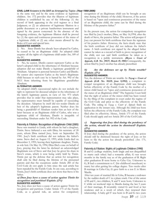 CIVIL LAW Answers to the BAR as Arranged by Topics (Year 1990-2006)
Page 37 of 119
in the same way and by the same evidence as legitimate
children. Art. 172 provides that the filiation of legitimate
children is established by any of the following: (1) the
record of birth appearing in the civil register or a final
Judgment; or (2) an admission of legitimate filiation in a
public document or a private handwritten instrument and
signed by the parent concerned. In the absence of the
foregoing evidence, the legitimate filiation shall be proved
by: (1) the open and continuous possession of the status of
a legitimate child; or (2) any other means allowed by the
Rules of Court and special laws.
SUGGESTED ANSWER:
2. No. Since Danilo has already been adopted by Carlos,
he ceased to be an illegitimate child. An adopted child
acquires all the rights of a legitimate child under Art, 189 of
the FC.
SUGGESTED ANSWER:
3. No, he cannot. Danilo cannot represent Carlos as the
latter's adopted child in the inheritance of Abraham because
adoption did not make Danilo a legitimate grandchild of
Abraham. Adoption is personal between Carlos and Danilo.
He cannot also represent Carlos as the latter's illegitimate
child because in such case he is barred by Art. 992 of the
NCC from inheriting from his illegitimate grandfather
Abraham.
ALTERNATIVE ANSWER:
An adopted child's successional rights do not include the
right to represent his deceased adopter in the inheritance of
the latter's legitimate parent, in view of Art. 973 which
provides that in order that representation may take place,
the representative must himself be capable of succeeding
the decedent. Adoption by itself did not render Danilo an
heir of the adopter's legitimate parent. Neither does his
being a grandchild of Abraham render him an heir of the
latter because as an illegitimate child of Carlos, who was a
legitimate child of Abraham, Danilo is incapable of
succeeding Abraham under Art. 992 of the Code.
Paternity & Filiation; Recognition of illegitimate Child (2005)
Steve was married to Linda, with whom he had a daughter,
Tintin. Steve fathered a son with Dina, his secretary of 20
years, whom Dina named Joey, born on September 20,
1981. Joey's birth certificate did not indicate the father's
name. Steve died on August 13, 1993, while Linda died on
December 3, 1993, leaving their legitimate daughter, Tintin,
as sole heir. On May 16, 1994, Dina filed a case on behalf of
Joey, praying that the latter be declared an acknowledged
illegitimate son of Steve and that Joey be given his share in
Steve's estate, which is now being solely held by Tintin.
Tintin put up the defense that an action for recognition
shall only be filed during the lifetime of the presumed
parents and that the exceptions under Article 285 of the
Civil Code do not apply to him since the said article has
been repealed by the Family Code. In any case, according to
Tintin, Joey's birth certificate does not show that Steve is his
father.
a) Does Joey have a cause of action against Tintin for
recognition and partition? Explain. (2%)
SUGGESTED ANSWER:
No, Joey does not have a cause of action against Tintin for
recognition and partition. Under Article 175 of the Family
Code, as a general rule, an action for compulsory
recognition of an illegitimate child can be brought at any
time during the lifetime of the child. However, if the action
is based on "open and continuous possession of the status
of an illegitimate child, the same can be filed during the
lifetime of the putative father."
In the present case, the action for compulsory recognition
was filed by Joey's mother, Dina, on May 16,1994, after the
death of Steve, the putative father. The action will prosper if
Joey can present his birth certificate that bears the signature
of his putative father. However, the facts clearly state that
the birth certificate of Joey did not indicate the father's
name. A birth certificate not signed by the alleged father
cannot be taken as a record of birth to prove recognition of
the child, nor can said birth certificate be taken as a
recognition in a public instrument. (Reyes v. Court of
Appeals, G.R. No. 39537, March 19, 1985) Consequently, the
action filed by Joey's mother has already prescribed.
b) Are the defenses set up by Tintin tenable?
Explain. (2%)
SUGGESTED ANSWER:
Yes, the defenses of Tintin are tenable. In Tayag v. Court of
Appeals (G.R. No. 95229, June 9,1992), a complaint to
compel recognition of an illegitimate child was brought
before effectivity of the Family Code by the mother of a
minor child based on "open and continuous possession of
the status of an illegitimate child." The Supreme Court held
that the right of action of the minor child has been vested
by the filing of the complaint in court under the regime of
the Civil Code and prior to the effectivity of the Family
Code. The ruling in Tayag v. Court of Appeals finds no
application in the instant case. Although the child was born
before the effectivity of the Family Code, the complaint was
filed after its effectivity. Hence, Article 175 of the Family
Code should apply and not Article 285 of the Civil Code.
c) Supposing that Joey died during the pendency of
the action, should the action be dismissed? Explain.
(2%)
SUGGESTED ANSWER:
If Joey died during the pendency of the action, the action
should still be dismissed because the right of Joey or his
heirs to file the action has already prescribed. (Art. 175,
Family Code)
Paternity & Filiation; Rights of Legitimate Children (1990)
B and G (college students, both single and not disqualified
to marry each other) had a romantic affair, G was seven
months in the family way as of the graduation of B. Right
after graduation B went home to Cebu City. Unknown to
G, B had a commitment to C (his childhood sweetheart) to
marry her after getting his college degree. Two weeks after
B marriage in Cebu City, G gave birth to a son E in Metro
Manila.
After ten years of married life in Cebu, B became a widower
by the sudden death of C in a plane crash. Out of the union
of B and C, two children, X and Y were born. Unknown to
C while on weekend trips to Manila during the last 5 years
of their marriage, B invariably visited G and lived at her
residence and as a result of which, they renewed their
relationship. A baby girl F was born to B and G two years
 