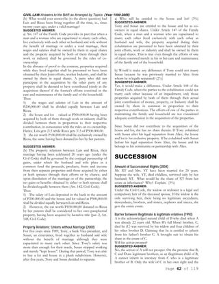 CIVIL LAW Answers to the BAR as Arranged by Topics (Year 1990-2006)
Page 42 of 119
(b) What would your answer be (to the above question) had
Luis and Rizza been living together all the time, ie., since
twenty years ago, under a valid marriage?
SUGGESTED ANSWER:
a) Art. 147 of the Family Code provides in part that when a
man and a woman who are capacitated to marry each other,
live exclusively with each other as husband and wife without
the benefit of marriage or under a void marriage, their
wages and salaries shall be owned by them in equal shares
and the property acquired by both of them through their
work or industry shall be governed by the rules of co-
ownership.
In the absence of proof to the contrary, properties acquired
while they lived together shall be presumed to have been
obtained by their Joint efforts, worker Industry, and shall be
owned by them in equal shares. A party who did not
participate in the acquisition by the other party of any
property shall be deemed to have contributed jointly in the
acquisition thereof if the former's efforts consisted in the
care and maintenance of the family and of the household.
Thus:
1) the wages and salaries of Luis in the amount of
P200,000.00 shall be divided equally between Luis and
Rizza.
2) the house and lot valued at P500.000.00 having been
acquired by both of them through work or industry shall be
divided between them in proportion to their respective
contribution, in consonance with the rules on co-ownership.
Hence, Luis gets 25 while Rizza gets 35 of P500.000.00.
3) the car worth P100,000.00 shall be exclusively owned by
Rizza, the same having been donated to her by her parents.
SUGGESTED ANSWER:
(b) The property relations between Luis and Rizza, their
marriage having been celebrated 20 years ago (under the
Civil Code) shall be governed by the conjugal partnership of
gains, under which the husband and wife place in a
common fund the proceeds, products, fruits and income
from their separate properties and those acquired by either
or both spouses through their efforts or by chance, and
upon dissolution of the marriage or of the partnership, the
net gains or benefits obtained by either or both spouse shall
be divided equally between them (Art. 142. Civil Code).
Thus:
1) The salary of Luis deposited in the bank in the amount
of P200.000.00 and the house and lot valued at P500,000.00
shall be divided equally between Luis and Rizza.
2) However, the car worth P100.000,00 donated to Rizza
by her parents shall be considered to her own paraphernal
property, having been acquired by lucrative title (par. 2, Art.
148, Civil Code).
Property Relations; Unions without Marriage (2000)
For five years since 1989, Tony, a bank Vice-president, and
Susan, an entertainer, lived together as husband and wife
without the benefit of marriage although they were
capacitated to many each other. Since Tony's salary was
more than enough for their needs, Susan stopped working
and merely "kept house". During that period, Tony was able
to buy a lot and house in a plush subdivision. However,
after five years, Tony and Susan decided to separate.
a) Who will be entitled to the house and lot? (3%)
SUGGESTED ANSWER:
Tony and Susan are entitled to the house and lot as co-
owners in equal shares. Under Article 147 of the Family
Code, when a man and a woman who are capacitated to
marry each other lived exclusively with each other as
husband and wife, the property acquired during their
cohabitation are presumed to have been obtained by their
joint efforts, work or industry and shall be owned by them
in equal shares. This is true even though the efforts of one
of them consisted merely in his or her care and maintenance
of the family and of the household.
b) Would it make any difference if Tony could not marry
Susan because he was previously married to Alice from
whom he is legally separated? (2%)
SUGGESTED ANSWER:
Yes, it would make a difference. Under Article 148 of the
Family Code, when the parties to the cohabitation could not
marry each other because of an impediment, only those
properties acquired by both of them through their actual
joint contribution of money, property, or Industry shall be
owned by them in common in proportion to their
respective contributions. The efforts of one of the parties in
maintaining the family and household are not considered
adequate contribution in the acquisition of the properties.
Since Susan did not contribute to the acquisition of the
house and lot, she has no share therein. If Tony cohabited
with Susan after his legal separation from Alice, the house
and lot is his exclusive property. If he cohabited with Susan
before his legal separation from Alice, the house and lot
belongs to his community or partnership with Alice.
SUCCESSION
Amount of Successional Rights (2004)
Mr. XT and Mrs. YT have been married for 20 years.
Suppose the wife, YT, died childless, survived only by her
husband, XT. What would be the share of XT from her
estate as inheritance? Why? Explain. (5%)
SUGGESTED ANSWER:
Under the Civil Code, the widow or widower is a legal and
compulsory heir of the deceased spouse. If the widow is the
only surviving heir, there being no legitimate ascendants,
descendants, brothers, and sisters, nephews and nieces, she
gets the entire estate.
Barrier between illegitimate & legitimate relatives (1993)
A is the acknowledged natural child of B who died when A
was already 22 years old. When B's full blood brother, C,
died he (C) was survived by his widow and four children of
his other brother D. Claiming that he is entitled to inherit
from his father's brother C. A brought suit to obtain his
share in the estate of C.
Will his action prosper?
SUGGESTED ANSWER:
No, the action of A will not prosper. On the premise that B,
C and D are legitimate brothers, as an illegitimate child of B,
A cannot inherit in intestacy from C who is a legitimate
brother of B. Only the wife of C in her own right and the
 