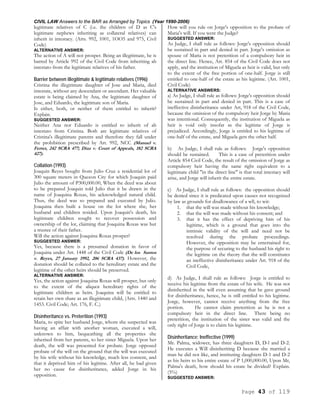 CIVIL LAW Answers to the BAR as Arranged by Topics (Year 1990-2006)
Page 43 of 119
legitimate relatives of C (i.e. the children of D as C's
legitimate nephews inheriting as collateral relatives) can
inherit in intestacy. (Arts. 992, 1001, 1OO5 and 975, Civil
Code)
ALTERNATIVE ANSWER:
The action of A will not prosper. Being an illegitimate, he is
barred by Article 992 of the Civil Code from inheriting ab
intestato from the legitimate relatives of his father.
Barrier between illegitimate & legitimate relatives (1996)
Cristina the illegitimate daughter of Jose and Maria, died
intestate, without any descendant or ascendant. Her valuable
estate is being claimed by Ana, the legitimate daughter of
Jose, and Eduardo, the legitimate son of Maria.
Is either, both, or neither of them entitled to inherit?
Explain.
SUGGESTED ANSWER:
Neither Ana nor Eduardo is entitled to inherit of ab
intestato from Cristina. Both are legitimate relatives of
Cristina's illegitimate parents and therefore they fall under
the prohibition prescribed by Art. 992, NCC (Manuel v.
Ferrer, 242 SCRA 477; Diaz v. Court of Appeals, 182 SCRA
427).
Collation (1993)
Joaquin Reyes bought from Julio Cruz a residential lot of
300 square meters in Quezon City for which Joaquin paid
Julio the amount of P300,000.00, When the deed was about
to be prepared Joaquin told Julio that it be drawn in the
name of Joaquina Roxas, his acknowledged natural child.
Thus, the deed was so prepared and executed by Julio.
Joaquina then built a house on the lot where she, her
husband and children resided. Upon Joaquin's death, his
legitimate children sought to recover possession and
ownership of the lot, claiming that Joaquina Roxas was but
a trustee of their father.
Will the action against Joaquina Roxas prosper?
SUGGESTED ANSWER:
Yes, because there is a presumed donation in favor of
Joaquina under Art. 1448 of the Civil Code (De los Santos
v. Reyes, 27 January 1992, 206 SCRA 437). However, the
donation should be collated to the hereditary estate and the
legitime of the other heirs should be preserved.
ALTERNATIVE ANSWER:
Yes, the action against Joaquina Roxas will prosper, but only
to the extent of the aliquot hereditary rights of the
legitimate children as heirs. Joaquina will be entitled to
retain her own share as an illegitimate child, (Arts. 1440 and
1453. Civil Code; Art. 176, F. C.)
Disinheritance vs. Preterition (1993)
Maria, to spite her husband Jorge, whom she suspected was
having an affair with another woman, executed a will,
unknown to him, bequeathing all the properties she
inherited from her parents, to her sister Miguela. Upon her
death, the will was presented for probate. Jorge opposed
probate of the will on the ground that the will was executed
by his wife without his knowledge, much less consent, and
that it deprived him of his legitime. After all, he had given
her no cause for disinheritance, added Jorge in his
opposition.
How will you rule on Jorge's opposition to the probate of
Maria's will. If you were the Judge?
SUGGESTED ANSWER:
As Judge, I shall rule as follows: Jorge's opposition should
be sustained in part and denied in part. Jorge's omission as
spouse of Maria is not preterition of a compulsory heir in
the direct line. Hence, Art. 854 of the Civil Code does not
apply, and the institution of Miguela as heir is valid, but only
to the extent of the free portion of one-half. Jorge is still
entitled to one-half of the estate as his legitime. (Art. 1001,
Civil Code)
ALTERNATIVE ANSWERS:
a) As Judge, I shall rule as follows: Jorge's opposition should
be sustained in part and denied in part. This is a case of
ineffective disinheritance under Art, 918 of the Civil Code,
because the omission of the compulsory heir Jorge by Maria
was intentional. Consequently, the institution of Miguela as
heir is void only insofar as the legitime of Jorge is
prejudiced. Accordingly, Jorge is entitled to his legitime of
one-half of the estate, and Miguela gets the other half.
b) As Judge, I shall rule as follows: Jorge's opposition
should be sustained. This is a case of preterition under
Article 854 Civil Code, the result of the omission of Jorge as
compulsory heir having the same right equivalent to a
legitimate child "in the direct line" is that total intestacy will
arise, and Jorge will inherit the entire estate.
c) As Judge, I shall rule as follows: the opposition should
be denied since it is predicated upon causes not recognized
by law as grounds for disallowance of a wll, to wit:
1. that the will was made without his knowledge;
2. that the will was made without his consent; and
3. that it has the effect of depriving him of his
legitime, which is a ground that goes into the
intrinsic validity of the will and need not be
resolved during the probate proceedings.
However, the opposition may be entertained for,
the purpose of securing to the husband his right to
the legitime on the theory that the will constitutes
an ineffective disinheritance under Art. 918 of the
Civil Code,
d) As Judge, I shall rule as follows: Jorge is entitled to
receive his legitime from the estate of his wife. He was not
disinherited in the will even assuming that he gave ground
for disinheritance, hence, he is still entitled to his legitime.
Jorge, however, cannot receive anything from the free
portion. He cannot claim preterition as he is not a
compulsory heir in the direct line. There being no
preterition, the institution of the sister was valid and the
only right of Jorge is to claim his legitime.
Disinheritance; Ineffective (1999)
Mr. Palma, widower, has three daughters D, D-l and D-2.
He executes a Will disinheriting D because she married a
man he did not like, and instituting daughters D-1 and D-2
as his heirs to his entire estate of P 1,000,000.00, Upon Mr,
Palma's death, how should his estate be divided? Explain.
(5%)
SUGGESTED ANSWER:
 