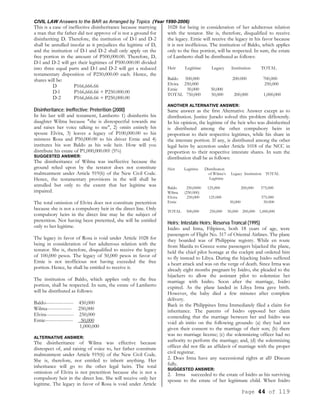 CIVIL LAW Answers to the BAR as Arranged by Topics (Year 1990-2006)
Page 44 of 119
This is a case of ineffective disinheritance because marrying
a man that the father did not approve of is not a ground for
disinheriting D. Therefore, the institution of D-l and D-2
shall be annulled insofar as it prejudices the legitime of D,
and the institution of D-l and D-2 shall only apply on the
free portion in the amount of P500,000.00. Therefore, D,
D-l and D-2 will get their legitimes of P500.000.00 divided
into three equal parts and D-l and D-2 will get a reduced
testamentary disposition of P250,000.00 each. Hence, the
shares will be:
D P166,666.66
D-l P166,666.66 + P250.000.00
D-2 P166,666.66 + P250,000.00
Disinheritance; Ineffective; Preterition (2000)
In his last will and testament, Lamberto 1) disinherits his
daughter Wilma because "she is disrespectful towards me
and raises her voice talking to me", 2) omits entirely his
spouse Elvira, 3) leaves a legacy of P100,000.00 to his
mistress Rosa and P50,000.00 to his driver Ernie and 4)
institutes his son Baldo as his sole heir. How will you
distribute his estate of P1,000,000.00? (5%)
SUGGESTED ANSWER:
The disinheritance of Wilma was ineffective because the
ground relied upon by the testator does not constitute
maltreatment under Article 919(6) of the New Civil Code.
Hence, the testamentary provisions in the will shall be
annulled but only to the extent that her legitime was
impaired.
The total omission of Elvira does not constitute preterition
because she is not a compulsory heir in the direct line. Only
compulsory heirs in the direct line may be the subject of
preterition. Not having been preterited, she will be entitled
only to her legitime.
The legacy in favor of Rosa is void under Article 1028 for
being in consideration of her adulterous relation with the
testator. She is, therefore, disqualified to receive the legacy
of 100,000 pesos. The legacy of 50,000 pesos in favor of
Ernie is not inofficious not having exceeded the free
portion. Hence, he shall be entitled to receive it.
The institution of Baldo, which applies only to the free
portion, shall be respected. In sum, the estate of Lamberto
will be distributed as follows:
Baldo----------------- 450,000
Wilma--------------- 250,000
Elvira----------------- 250,000
Ernie----------------- 50,000
1,000,000
ALTERNATIVE ANSWER:
The disinheritance of Wilma was effective because
disrespect of, and raising of voice to, her father constitute
maltreatment under Article 919(6) of the New Civil Code.
She is, therefore, not entitled to inherit anything. Her
inheritance will go to the other legal heirs. The total
omission of Elvira is not preterition because she is not a
compulsory heir in the direct line. She will receive only her
legitime. The legacy in favor of Rosa is void under Article
1028 for being in consideration of her adulterous relation
with the testator. She is, therefore, disqualified to receive
the legacy. Ernie will receive the legacy in his favor because
it is not inofficious. The institution of Baldo, which applies
only to the free portion, will be respected. In sum, the estate
of Lamberto shall be distributed as follows:
Heir Legitime Legacy Institution TOTAL
Baldo 500,000 200.000 700,000
Elvira 250,000 250,000
Ernie 50,000 50,000
TOTAL 750,000 50,000 200,000 1,000,000
ANOTHER ALTERNATIVE ANSWER:
Same answer as the first Alternative Answer except as to
distribution. Justice Jurado solved this problem differently.
In his opinion, the legitime of the heir who was disinherited
is distributed among the other compulsory heirs in
proportion to their respective legitimes, while his share in
the intestate portion. If any, is distributed among the other
legal heirs by accretion under Article 1018 of the NCC in
proportion to their respective intestate shares. In sum the
distribution shall be as follows:
Heir Legitime Distribution
of Wilma’s Legacy Institution TOTAL
Legitime
Baldo 250,0000 125,000 200,000 575,000
Wilma (250.000)
Elvira 250,000 125.000 375.000
Ernie 50,000 50.000
TOTAL 500,000 250,000 50,000 200,000 1,000,000
Heirs; Intestate Heirs; Reserva Troncal (1995)
Isidro and Irma, Filipinos, both 18 years of age, were
passengers of Flight No. 317 of Oriental Airlines. The plane
they boarded was of Philippine registry. While en route
from Manila to Greece some passengers hijacked the plane,
held the chief pilot hostage at the cockpit and ordered him
to fly instead to Libya. During the hijacking Isidro suffered
a heart attack and was on the verge of death. Since Irma was
already eight months pregnant by Isidro, she pleaded to the
hijackers to allow the assistant pilot to solemnize her
marriage with Isidro. Soon after the marriage, Isidro
expired. As the plane landed in Libya Irma gave birth.
However, the baby died a few minutes after complete
delivery.
Back in the Philippines Irma Immediately filed a claim for
inheritance. The parents of Isidro opposed her claim
contending that the marriage between her and Isidro was
void ab initio on the following grounds: (a) they had not
given their consent to the marriage of their son; (b) there
was no marriage license; (c) the solemnizing officer had no
authority to perform the marriage; and, (d) the solemnizing
officer did not file an affidavit of marriage with the proper
civil registrar.
2. Does Irma have any successional rights at all? Discuss
fully.
SUGGESTED ANSWER:
2. Irma succeeded to the estate of Isidro as his surviving
spouse to the estate of her legitimate child. When Isidro
 
