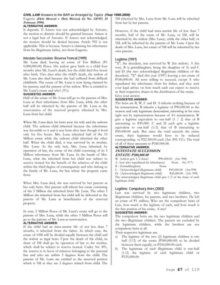 CIVIL LAW Answers to the BAR as Arranged by Topics (Year 1990-2006)
Page 47 of 119
Eugenio (Dela Merced v. Dela Merced, Gr No. 126707, 25
February 1999).
ALTERNATIVE ANSWER:
It depends. If Antero was not acknowledged by Antonio,
the motion to dismiss should be granted because Antero is
not a legal heir of Antonio. If Antero was acknowledged,
the motion should be denied because Article 992 is not
applicable. This is because Antero is claiming his inheritance
from his illegitimate father, not from Eugenio.
Intestate Succession; Reserva Troncal (1999)
Mr. Luna died, leaving an estate of Ten Million (P1
0,000,000.00) Pesos. His widow gave birth to a child four
months after Mr, Luna's death, but the child died five hours
after birth. Two days after the child's death, the widow of
Mr. Luna also died because she had suffered from difficult
childbirth. The estate of Mr. Luna is now being claimed by
his parents, and the parents of his widow. Who is entitled to
Mr. Luna'a estate and why? (5%)
SUGGESTED ANSWER:
Half of the estate of Mr. Luna will go to the parents of Mrs.
Luna as their inheritance from Mrs. Luna, while the other
half will be inherited by the parents of Mr. Luna as the
reservatarios of the reserved property inherited by Mrs.
Luna from her child.
When Mr. Luna died, his heirs were his wife and the unborn
child. The unborn child inherited because the inheritance
was favorable to it and it was born alive later though it lived
only for five hours. Mrs. Luna inherited half of the 10
Million estate while the unborn child inherited the other
half. When the child died, it was survived by its mother,
Mrs. Luna. As the only heir, Mrs. Luna inherited, by
operation of law, the estate of the child consisting of its 5
Million inheritance from Mr. Luna. In the hands of Mrs.
Luna, what she inherited from her child was subject to
reserva troncal for the benefit of the relatives of the child
within the third degree of consanguinity and who belong to
the family of Mr. Luna, the line where the property came
from.
When Mrs. Luna died, she was survived by her parents as
her only heirs. Her parents will inherit her estate consisting
of the 5 Million she inherited from Mr. Luna. The other 5
Million she inherited from her child will be delivered to the
parents of Mr. Luna as beneficiaries of the reserved
property.
In sum, 5 Million Pesos of Mr. Luna's estate will go to the
parents of Mrs. Luna, while the other 5 Million Pesos will
go to the parents of Mr. Luna as reservatarios.
ALTERNATIVE ANSWER:
If the child had an intra-uterine life of not less than 7
months, it inherited from the father. In which case, the
estate of 10M will be divided equally between the child and
the widow as legal heirs. Upon the death of the child, its
share of 5M shall go by operation of law to the mother,
which shall be subject to reserva troncal. Under Art. 891,
the reserva is in favor of relatives belonging to the paternal
line and who are within 3 degrees from the child. The
parents of Mr, Luna are entitled to the reserved portion
which is 5M as they are 2 degrees related from child. The
5M inherited by Mrs. Luna from Mr. Luna will be inherited
from her by her parents.
However, if the child had intra-uterine life of less than 7
months, half of the estate of Mr. Luna, or 5M, will be
inherited by the widow (Mrs. Luna), while the other half, or
5M, will be inherited by the parents of Mr. Luna. Upon the
death of Mrs. Luna, her estate of 5M will be inherited by her
own parents.
Legitime (1997)
"X", the decedent, was survived by W (his widow). A (his
son), B (a granddaughter, being the daughter of A) and C
and D (the two acknowledged illegitimate children of the
decedent). "X" died this year (1997) leaving a net estate of
P180,000.00. All were willing to succeed, except A who
repudiated the inheritance from his father, and they seek
your legal advice on how much each can expect to receive
as their respective shares in the distribution of the estate.
Give your answer.
SUGGESTED ANSWER:
The heirs are B, W, C and D. A inherits nothing because of
his renunciation. B inherits a legitime of P90.000.00 as the
nearest and only legitimate descendant, inheriting in his own
right not by representation because of A's renunciation. W
gets a legitime equivalent to one-half (1 / 2) that of B
amounting to P45.000. C and D each gets a legitime
equivalent to one-half (1/2) that of B amounting to
P45.000.00 each. But since the total exceeds the entire
estate, their legitimes would have to be reduced
corresponding to P22.500.00 each (Art. 895. CC). The total
of all of these amounts to P180.000.00.
ALTERNATIVE ANSWER:
INTESTATE SUCCESSION
ESTATE: P180,000.00
W- (widow gets 1/2 share) P90.000.00 (Art. 998)
A- (son who repudiated his inheritance) None Art. 977)
B - (Granddaughter) None
C - (Acknowledged illegitimate child) P45.000.00 (Art.998)
D - (Acknowledged illegitimate child) P45,000.00 (Art. 998)
The acknowledged illegitimate child gets 1/2 of the share of each
legitimate child.
Legitime; Compulsory Heirs (2003)
Luis was survived by two legitimate children, two
illegitimate children, his parents, and two brothers. He left
an estate of P1 million. Who are the compulsory heirs of
Luis, how much is the legitime of each, and how much is
the free portion of his estate, if any?
SUGGESTED ANSWER:
The compulsory heirs are the two legitimate children and
the two illegitimate children. The parents are excluded by
the legitimate children, while the brothers are not
compulsory heirs at all.
Their respective legitimate are:
a) The legitime of the two (2) legitimate children is one
half (1/2) of the estate (P500,000.00) to be divided
between them equally, or P250,000.00 each.
b) The legitimate of each illegitimate child is one-half
(1/2) the legitime of each legitimate child or
P125,000.00.
 