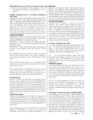 CIVIL LAW Answers to the BAR as Arranged by Topics (Year 1990-2006)
Page 48 of 119
c) Since the total legitime of the compulsory heirs is
P750,000.00, the balance of P250,000.00 is the free
portion.
Legitime; Compulsory Heirs vs. Secondary Compulsory
Heirs (2005)
Emil, the testator, has three legitimate children, Tom, Henry
and Warlito; a wife named Adette; parents named Pepe and
Pilar; an illegitimate child, Ramon; brother, Mark; and a
sister, Nanette. Since his wife Adette is well-off, he wants to
leave to his illegitimate child as much of his estate as he can
legally do. His estate has an aggregate net amount of
Pl,200,000.00, and all the above-named relatives are still
living. Emil now comes to you for advice in making a will.
How will you distribute his estate according to his wishes
without violating the law on testamentary succession? (5%)
SUGGESTED ANSWER:
P600,000.00 — legitime to be divided equally between Tom,
Henry and Warlito as the legitimate children. Each will be
entitled to P200,000.00. (Art. 888, Civil Code)
P100,000.00 -- share of Ramon the illegitimate child.
Equivalent to 1/2 of the share of each legitimate child. (Art.
176, Family Code)
P200,000.00 — Adette the wife. Her share is equivalent to
the share of one legitimate child. (Art. 892, par. 2, Civil
Code)
Pepe and Pilar, the parents are only secondary compulsory
heirs and they cannot inherit if the primary compulsory
heirs (legitimate children) are alive. (Art. 887, par. 2, Civil
Code)
Brother Mark and sister Nanette are not compulsory heirs
since they are not included in the enumeration under Article
887 of the Civil Code.
The remaining balance of P300,000.00 is the free portion
which can be given to the illegitimate child Ramon as an
instituted heir. (Art. 914, Civil Code) If so given by the
decedent, Ramon would receive a total of P400,000.00.
Preterition (2001)
Because her eldest son Juan had been pestering her for
capital to start a business, Josefa gave him P100,000. Five
years later, Josefa died, leaving a last will and testament in
which she instituted only her four younger children as her
sole heirs. At the time of her death, her only properly left
was P900,000.00 in a bank. Juan opposed the will on the
ground of preterition. How should Josefa's estate be divided
among her heirs? State briefly the reason(s) for your answer.
(5%)
SUGGESTED ANSWER:
There was no preterition of the oldest son because the
testatrix donated 100,000 pesos to him. This donation is
considered an advance on the son's inheritance. There being
no preterition, the institutions in the will shall be respected
but the legitime of the oldest son has to be completed if he
received less.
After collating the donation of P100.000 to the remaining
property of P900,000, the estate of the testatrix is
P1,000,000. Of this amount, one-half or P500,000, is the
legitime of the legitimate children and it follows that the
legitime of one legitimate child is P100,000. The legitime,
therefore, of the oldest son is P100,000. However, since the
donation given him was P100,000, he has already received
in full his legitime and he will not receive anything anymore
from the decedent. The remaining P900,000, therefore, shall
go to the four younger children by institution in the will, to
be divided equally among them. Each will receive P225,000.
ALTERNATIVE ANSWER:
Assuming that the donation is valid as to form and
substance, Juan cannot invoke preterition because he
actually had received a donation inter vivos from the
testatrix (III Tolentino 188,1992 ed.). He would only have a
right to a completion of his legitime under Art. 906 of the
Civil Code. The estate should be divided equally among the
five children who will each receive P225,000.00 because the
total hereditary estate, after collating the donation to Juan
(Art. 1061, CC), would be P1 million. In the actual
distribution of the net estate, Juan gets nothing while his
siblings will get P225,000.00 each.
Preterition; Compulsory Heir (1999)
(a) Mr, Cruz, widower, has three legitimate children, A, B
and C. He executed a Will instituting as his heirs to his
estate of One Million (P1,000,000.00) Pesos his two
children A and B, and his friend F. Upon his death, how
should Mr. Cruz's estate be divided? Explain. (3%)
(b) In the preceding question, suppose Mr. Cruz
instituted his two children A and B as his heirs in his Will,
but gave a legacy of P 100,000.00 to his friend F. How
should the estate of Mr, Cruz be divided upon his death?
Explain, (2%)
SUGGESTED ANSWER:
(a) Assuming that the institution of A, B and F were to the
entire estate, there was preterition of C since C is a
compulsory heir in the direct line. The preterition will result
in the total annulment of the institution of heirs. Therefore,
the institution of A, B and F will be set aside and Mr. Cuz's
estate will be divided, as in intestacy, equally among A, B
and C as follows: A - P333,333.33; B - P333.333.33; and C -
P333,333.33.
(b) On the same assumption as letter (a), there was
preterition of C. Therefore, the institution of A and B is
annulled but the legacy of P100.000.00 to F shall be
respected for not being inofficious. Therefore, the
remainder of P900.000.00 will be divided equally among A,
B and C.
Proceedings; Intestate Proceedings; Jurisdiction (2004)
In his lifetime, a Pakistani citizen, ADIL, married three
times under Pakistani law. When he died an old widower,
he left behind six children, two sisters, three homes, and an
estate worth at least 30 million pesos in the Philippines. He
was born in Lahore but last resided in Cebu City, where he
had a mansion and where two of his youngest children now
live and work. Two of his oldest children are farmers in
Sulu, while the two middle-aged children are employees in
Zamboanga City. Finding that the deceased left no will, the
youngest son wanted to file intestate proceedings before the
Regional Trial Court of Cebu City. Two other siblings
 