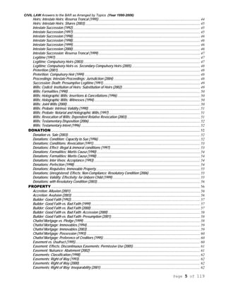 CIVIL LAW Answers to the BAR as Arranged by Topics (Year 1990-2006)
Page 5 of 119
Heirs; Intestate Heirs; Reserva Troncal (1995)............................................................................................................. 44
Heirs; Intestate Heirs; Shares (2003)............................................................................................................................ 45
Intestate Succession (1992)......................................................................................................................................... 45
Intestate Succession (1997)......................................................................................................................................... 45
Intestate Succession (1998)......................................................................................................................................... 46
Intestate Succession (1998)......................................................................................................................................... 46
Intestate Succession (1999)......................................................................................................................................... 46
Intestate Succession (2000)......................................................................................................................................... 46
Intestate Succession; Reserva Troncal (1999) ............................................................................................................. 47
Legitime (1997)............................................................................................................................................................ 47
Legitime; Compulsory Heirs (2003).............................................................................................................................. 47
Legitime; Compulsory Heirs vs. Secondary Compulsory Heirs (2005).......................................................................... 48
Preterition (2001)......................................................................................................................................................... 48
Preterition; Compulsory Heir (1999) ............................................................................................................................ 48
Proceedings; Intestate Proceedings; Jurisdiction (2004) ............................................................................................. 48
Succession; Death; Presumptive Legitime (1991)........................................................................................................ 49
Wills; Codicil; Institution of Heirs; Substitution of Heirs (2002).................................................................................... 49
Wills; Formalities (1990).............................................................................................................................................. 50
Wills; Holographic Wills; Insertions & Cancellations (1996)......................................................................................... 50
Wills; Holographic Wills; Witnesses (1994).................................................................................................................. 50
Wills; Joint Wills (2000)............................................................................................................................................... 50
Wills; Probate; Intrinsic Validity (1990) ........................................................................................................................ 51
Wills; Probate; Notarial and Holographic Wills (1997).................................................................................................. 51
Wills; Revocation of Wills; Dependent Relative Revocation (2003)............................................................................... 51
Wills; Testamentary Disposition (2006)........................................................................................................................ 52
Wills; Testamentary Intent (1996) ................................................................................................................................ 52
DONATION ................................................................................................................................................................ 52
Donation vs. Sale (2003).............................................................................................................................................. 52
Donations; Condition; Capacity to Sue (1996) ............................................................................................................. 52
Donations; Conditions; Revocation (1991)................................................................................................................... 53
Donations; Effect; illegal & immoral conditions (1997)................................................................................................. 53
Donations; Formalities; Mortis Causa (1990) ............................................................................................................... 54
Donations; Formalities; Mortis Causa (1998) ............................................................................................................... 54
Donations; Inter Vivos; Acceptance (1993) .................................................................................................................. 54
Donations; Perfection (1998) ....................................................................................................................................... 54
Donations; Requisites; Immovable Property................................................................................................................ 55
Donations; Unregistered; Effects; Non-Compliance; Resolutory Condition (2006) ....................................................... 55
Donations; Validity; Effectivity; for Unborn Child (1999).............................................................................................. 55
Donations; with Resolutory Condition (2003)............................................................................................................... 56
PROPERTY................................................................................................................................................................ 56
Accretion; Alluvion (2001) ........................................................................................................................................... 56
Accretion; Avulsion (2003) .......................................................................................................................................... 56
Builder; Good Faith (1992)........................................................................................................................................... 57
Builder; Good Faith vs. Bad Faith (1999) ..................................................................................................................... 57
Builder; Good Faith vs. Bad Faith (2000) ..................................................................................................................... 57
Builder; Good Faith vs. Bad Faith; Accession (2000) ................................................................................................... 58
Builder; Good Faith vs. Bad Faith; Presumption (2001)................................................................................................ 58
Chattel Mortgage vs. Pledge (1999) ............................................................................................................................. 58
Chattel Mortgage; Immovables (1994).......................................................................................................................... 59
Chattel Mortgage; Immovables (2003).......................................................................................................................... 59
Chattel Mortgage; Possession (1993) .......................................................................................................................... 60
Chattel Mortgage; Preference of Creditors (1995) ........................................................................................................ 60
Easement vs. Usufruct (1995)...................................................................................................................................... 60
Easement; Effects; Discontinuous Easements; Permissive Use (2005)........................................................................ 61
Easement; Nuisance; Abatement (2002) ...................................................................................................................... 61
Easements; Classification (1998)................................................................................................................................. 62
Easements; Right of Way (1993).................................................................................................................................. 62
Easements; Right of Way (2000).................................................................................................................................. 62
Easements; Right of Way; Inseparability (2001)........................................................................................................... 62
 