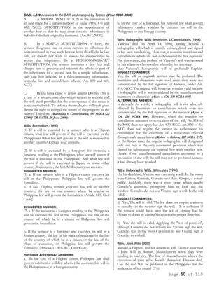 CIVIL LAW Answers to the BAR as Arranged by Topics (Year 1990-2006)
Page 50 of 119
A. A MODAL INSTITUTION is the institution of
an heir made for a certain purpose or cause (Arts. 871 and
882, NCC). SUBSTITUTION is the appointment of
another heir so that he may enter into the inheritance in
default of the heir originality instituted. (Art. 857, NCC).
B. In a SIMPLE SUBSTITUTION of heirs, the
testator designates one or more persons to substitute the
heirs instituted in case such heir or heirs should die before
him, or should not wish or should be incapacitated to
accept the inheritance. In a FIDEICOMMISSARY
SUBSTITUTION, the testator institutes a first heir and
charges him to preserve and transmit the whole or part of
the inheritance to a second heir. In a simple substitution,
only one heir inherits. In a fideicommissary substitution,
both the first and second heirs inherit. (Art. 859 and 869,
NCC)
C. Betina has a cause of action against Divino. This is
a case of a testamentary disposition subject to a mode and
the will itself provides for the consequence if the mode is
not complied with. To enforce the mode, the will itself gives
Betina the right to compel the return of the property to the
heirs of Theodore. (Rabadilla v. Conscoluella, 334 SCRA 522
[2000] GR 113725, 29 June 2000).
Wills; Formalities (1990)
(1) If a will is executed by a testator who is a Filipino
citizen, what law will govern if the will is executed in the
Philippines? What law will govern if the will is executed in
another country? Explain your answers.
(2) If a will is executed by a foreigner, for instance, a
Japanese, residing in the Philippines, what law will govern if
the will is executed in the Philippines? And what law will
govern if the will is executed in Japan, or some other
country, for instance, the U.S.A.? Explain your answers.
SUGGESTED ANSWER:
(1) a. If the testator who is a Filipino citizen executes his
will in the Philippines, Philippine law will govern the
formalities.
b. If said Filipino testator executes his will in another
country, the law of the country where he maybe or
Philippine law will govern the formalities. (Article 815, Civil
Code}
SUGGESTED ANSWER:
(2) a. If the testator is a foreigner residing in the Philippines
and he executes his will in the Philippines, the law of the
country of which he is a citizen or Philippine law will
govern the formalities.
b. If the testator is a foreigner and executes his will in a
foreign country, the law of his place of residence or the law
of the country of which he is a citizen or the law of the
place of execution, or Philippine law will govern the
formalities (Articles 17. 816. 817. Civil Code).
POSSIBLE ADDITIONAL ANSWERS:
a. In the case of a Filipino citizen, Philippine law shall
govern substantive validity whether he executes his will in
the Philippines or in a foreign country.
b. In the case of a foreigner, his national law shall govern
substantive validity whether he executes his will in the
Philippines or in a foreign country.
Wills; Holographic Wills; Insertions & Cancellations (1996)
Vanessa died on April 14, 1980, leaving behind a
holographic will which is entirely written, dated and signed
in her own handwriting. However, it contains insertions and
cancellations which are not authenticated by her signature.
For this reason, the probate of Vanessa's will was opposed
by her relatives who stood to inherit by her intestacy.
May Vanessa's holographic will be probated? Explain.
SUGGESTED ANSWER:
Yes, the will as originally written may be probated. The
insertions and alterations were void since they were not
authenticated by the full signature of Vanessa, under Art.
814, NCC. The original will, however, remains valid because
a holographic will is not invalidated by the unauthenticated
insertions or alterations (Ajero v. CA, 236 SCRA 468].
ALTERNATIVE ANSWER:
It depends. As a rule, a holographic will is not adversely
affected by Insertions or cancellations which were not
authenticated by the full signature of the testator (Ajero v.
CA, 236 SCRA 468). However, when the insertion or
cancellation amounts to revocation of the will, Art.814 of
the NCC does not apply but Art. 830. NCC. Art. 830 of the
NCC does not require the testator to authenticate his
cancellation for the effectivity of a revocation effected
through such cancellation (Kalaw v. Relova, 132 SCRA 237).
In the Kalaw case, the original holographic will designated
only one heir as the only substantial provision which was
altered by substituting the original heir with another heir.
Hence, if the unauthenticated cancellation amounted to a
revocation of the will, the will may not be probated because
it had already been revoked.
Wills; Holographic Wills; Witnesses (1994)
On his deathbed, Vicente was executing a will. In the room
were Carissa, Carmela, Comelio and Atty. Cimpo, a notary
public. Suddenly, there was a street brawl which caught
Comelio's attention, prompting him to look out the
window. Cornelio did not see Vicente sign a will. Is the will
valid?
SUGGESTED ANSWERS:
a) Yes, The will is valid. The law does not require a witness
to actually see the testator sign the will. It is sufficient if
the witness could have seen the act of signing had he
chosen to do so by casting his eyes to the proper direction.
b) Yes, the will is valid. Applying the "test of position",
although Comelio did not actually see Vicente sign the will,
Cornelio was in the proper position to see Vicente sign if
Cornelio so wished.
Wills; Joint Wills (2000)
Manuel, a Filipino, and his American wife Eleanor, executed
a Joint Will in Boston, Massachusetts when they were
residing in said city. The law of Massachusetts allows the
execution of joint wills. Shortly thereafter, Eleanor died.
Can the said Will be probated in the Philippines for the
settlement of her estate? (3%)
 