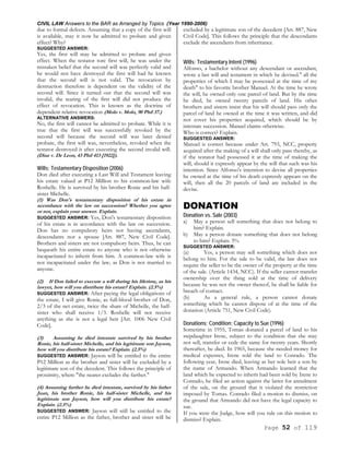 CIVIL LAW Answers to the BAR as Arranged by Topics (Year 1990-2006)
Page 52 of 119
due to formal defects. Assuming that a copy of the first will
is available, may it now be admitted to probate and given
effect? Why?
SUGGESTED ANSWER:
Yes, the first will may be admitted to probate and given
effect. When the testator tore first will, he was under the
mistaken belief that the second will was perfectly valid and
he would not have destroyed the first will had he known
that the second will is not valid. The revocation by
destruction therefore is dependent on the validity of the
second will. Since it turned out that the second will was
invalid, the tearing of the first will did not produce the
effect of revocation. This is known as the doctrine of
dependent relative revocation (Molo v. Molo, 90 Phil 37.)
ALTERNATIVE ANSWERS:
No, the first will cannot be admitted to probate. While it is
true that the first will was successfully revoked by the
second will because the second will was later denied
probate, the first will was, nevertheless, revoked when the
testator destroyed it after executing the second invalid will.
(Diaz v. De Leon, 43 Phil 413 [1922]).
Wills; Testamentary Disposition (2006)
Don died after executing a Last Will and Testament leaving
his estate valued at P12 Million to his common-law wife
Roshelle. He is survived by his brother Ronie and his half-
sister Michelle.
(1) Was Don's testamentary disposition of his estate in
accordance with the law on succession? Whether you agree
or not, explain your answer. Explain.
SUGGESTED ANSWER: Yes, Don's testamentary disposition
of his estate is in accordance with the law on succession.
Don has no compulsory heirs not having ascendants,
descendants nor a spouse [Art. 887, New Civil Code].
Brothers and sisters are not compulsory heirs. Thus, he can
bequeath his entire estate to anyone who is not otherwise
incapacitated to inherit from him. A common-law wife is
not incapacitated under the law, as Don is not married to
anyone.
(2) If Don failed to execute a will during his lifetime, as his
lawyer, how will you distribute his estate? Explain. (2.5%)
SUGGESTED ANSWER: After paying the legal obligations of
the estate, I will give Ronie, as full-blood brother of Don,
2/3 of the net estate, twice the share of Michelle, the half-
sister who shall receive 1/3. Roshelle will not receive
anything as she is not a legal heir [Art. 1006 New Civil
Code].
(3) Assuming he died intestate survived by his brother
Ronie, his half-sister Michelle, and his legitimate son Jayson,
how will you distribute his estate? Explain. (2.5%)
SUGGESTED ANSWER: Jayson will be entitled to the entire
P12 Million as the brother and sister will be excluded by a
legitimate son of the decedent. This follows the principle of
proximity, where "the nearer excludes the farther."
(4) Assuming further he died intestate, survived by his father
Juan, his brother Ronie, his half-sister Michelle, and his
legitimate son Jayson, how will you distribute his estate?
Explain. (2.5%)
SUGGESTED ANSWER: Jayson will still be entitled to the
entire P12 Million as the father, brother and sister will be
excluded by a legitimate son of the decedent [Art. 887, New
Civil Code]. This follows the principle that the descendants
exclude the ascendants from inheritance.
Wills; Testamentary Intent (1996)
Alfonso, a bachelor without any descendant or ascendant,
wrote a last will and testament in which he devised." all the
properties of which I may be possessed at the time of my
death" to his favorite brother Manuel. At the time he wrote
the will, he owned only one parcel of land. But by the time
he died, he owned twenty parcels of land. His other
brothers and sisters insist that his will should pass only the
parcel of land he owned at the time it was written, and did
not cover his properties acquired, which should be by
intestate succession. Manuel claims otherwise.
Who is correct? Explain.
SUGGESTED ANSWER:
Manuel is correct because under Art. 793, NCC, property
acquired after the making of a will shall only pass thereby, as
if the testator had possessed it at the time of making the
will, should it expressly appear by the will that such was his
intention. Since Alfonso's intention to devise all properties
he owned at the time of his death expressly appears on the
will, then all the 20 parcels of land are included in the
devise.
DONATION
Donation vs. Sale (2003)
a) May a person sell something that does not belong to
him? Explain.
b) May a person donate something that does not belong
to him? Explain. 5%
SUGGESTED ANSWER:
(a) Yes, a person may sell something which does not
belong to him. For the sale to be valid, the law does not
require the seller to be the owner of the property at the time
of the sale. (Article 1434, NCC). If the seller cannot transfer
ownership over the thing sold at the time of delivery
because he was not the owner thereof, he shall be liable for
breach of contact.
(b) As a general rule, a person cannot donate
something which he cannot dispose of at the time of the
donation (Article 751, New Civil Code).
Donations; Condition; Capacity to Sue (1996)
Sometime in 1955, Tomas donated a parcel of land to his
stepdaughter Irene, subject to the condition that she may
not sell, transfer or cede the same for twenty years. Shortly
thereafter, he died. In 1965, because she needed money for
medical expenses, Irene sold the land to Conrado. The
following year, Irene died, leaving as her sole heir a son by
the name of Armando. When Armando learned that the
land which he expected to inherit had been sold by Irene to
Conrado, he filed an action against the latter for annulment
of the sale, on the ground that it violated the restriction
imposed by Tomas. Conrado filed a motion to dismiss, on
the ground that Armando did not have the legal capacity to
sue.
If you were the Judge, how will you rule on this motion to
dismiss? Explain.
 