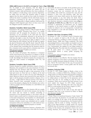 CIVIL LAW Answers to the BAR as Arranged by Topics (Year 1990-2006)
Page 54 of 119
No. In simple or pure donation, only the illegal or
impossible condition is considered not written but the
donation remains valid and becomes free from conditions.
The condition or mode being a mere accessory disposition.
Its nullity does not affect the donation unless it clearly
appears that the donor would not have made the donation
without the mode or condition. On the other hand, onerous
donation is governed by the rules on contracts. Under
Article 1183, Impossible or illegal conditions shall annul the
obligation which depends upon them. In these cases, both
the obligation and the condition are void.
Donations; Formalities; Mortis Causa (1990)
B donated to M a parcel of land in 1980. B made the deed
of donation, entitled “Donation Inter Vivos,” in a public
instrument and M accepted the donation in the same
document. It was provided in the deed that the land
donated shall be immediately delivered to M and that M
shall have the right to enjoy the fruits fully. The deed also
provided that B was reserving the right to dispose of said
land during his (B’s) lifetime, and that M shall not register
the deed of donation until after B’s death. Upon B’s death,
W, B’s widow and sole heir, filed an action for the recovery
of the donated land, contending that the donation made by
B is a donation mortis causa and not a donation inter vivos.
Will said action prosper? Explain your answer.
SUGGESTED ANSWER:
Yes, the action will prosper. The donation is a donation
mortis causa because the reservation is to dispose of all the
property donated and, therefore, the donation is revocable
at will. Accordingly, the donation requires the execution of a
valid will, either notarial or holographic (Arts 755, 728
NCC).
Donations; Formalities; Mortis Causa (1998)
Ernesto donated in a public instrument a parcel of land to
Demetrio, who accepted it in the same document. It is there
declared that the donation shall take effect immediately,
with the donee having the right to take possession of the
land and receive its fruits but not to dispose of the land
while Ernesto is alive as well as for ten years following his
death. Moreover, Ernesto also reserved in the same deed his
right to sell the property should he decide to dispose of it at
any time - a right which he did not exercise at all. After his
death, Ernesto's heirs seasonably brought an action to
recover the property, alleging that the donation was void as
it did not comply with the formalities of a will. Will the suit
prosper? [5%]
SUGGESTED ANSWER:
Yes, the suit will prosper as the donation did not comply
with the formalities of a will. In this instance, the fact that
the donor did not intend to transfer ownership or
possession of the donated property to the donee until the
donor's death, would result in a donation mortis causa and
in this kind of disposition, the formalities of a will should be
complied with, otherwise, the donation is void. In this
Instance, donation mortis causa embodied only in a public
instrument without the formalities of a will could not have
transferred ownership of disputed property to another.
ALTERNATIVE ANSWER:
One of the essential distinctions between a donation inter
vivos and a donation mortis causa is that while the former is
irrevocable, the latter is revocable. In the problem given, all
the clauses or conditions mentioned in the deed of
donation, except one, are consistent with the rule of
irrevocability and would have sustained the view that the
donation is inter vivos and therefore valid. The lone
exception is the clause which reserves the donor's right to
sell the property at any time before his death. Such a
reservation has been held to render the donation revocable
and, therefore, becomes a donation mortis causa (Puig vs.
Penqflorida, 15 SCRA 276, at p. 286). That the right was not
exercised is immaterial; its reservation was an implied
recognition of the donor's power to nullify the donation
anytime he wished to do so. Consequently, it should have
been embodied in a last will and testament. The suit for
nullity will thus prosper.
Donations; Inter Vivos; Acceptance (1993)
On January 21, 1986, A executed a deed of donation inter
vivos of a parcel of land to Dr. B who had earlier
constructed thereon a building in which researches on the
dreaded disease AIDS were being conducted. The deed,
acknowledged before a notary public, was handed over by A
to Dr. B who received it. A few days after, A flew to Davao
City. Unfortunately, the airplane he was riding crashed on
landing killing him. Two days after the unfortunate accident.
Dr. B, upon advice of a lawyer, executed a deed
acknowledged before a notary public accepting the
donation.
Is the donation effective? Explain your answer.
SUGGESTED ANSWER:
No, the donation is not effective. The law requires that the
separate acceptance of the donee of an immovable must be
done in a public document during the lifetime of the donor
(Art. 746 & 749, Civil Code) In this case, B executed the
deed of acceptance before a notary public after the donor
had already died.
Donations; Perfection (1998)
On July 27, 1997, Pedro mailed in Manila a letter to his
brother, Jose, a resident of Ilollo City, offering to donate a
vintage sports car which the latter had long been wanting to
buy from the former. On August 5, 1997, Jose called Pedro
by cellular phone to thank him for his generosity and to
inform him that he was sending by mail his letter of
acceptance. Pedro never received that letter because it was
never mailed. On August 14, 1997, Pedro received a
telegram from Iloilo informing him that Jose had been
killed in a road accident the day before (August 13, 1997)
1. Is there a perfected donation? [2%]
2. Will your answer be the same if Jose did mail his
acceptance letter but it was received by Pedro in Manila
days after Jose's death? [3%]
SUGGESTED ANSWER:
1. None. There is no perfected donation. Under Article 748
of the Civil Code, the donation of a movable may be made
orally or in writing. If the value of the personal property
donated exceeds five thousand pesos, the donation and the
acceptance shall be made in writing. Assuming that the
value of the thing donated, a vintage sports car, exceeds
P5,000.00 then the donation and the acceptance must be in
writing. In this instance, the acceptance of Jose was not in
writing, therefore, the donation is void. Upon the other
 