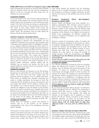 CIVIL LAW Answers to the BAR as Arranged by Topics (Year 1990-2006)
Page 55 of 119
hand, assuming that the sports car costs less than P5,000.00
then the donation maybe oral, but still, the simultaneous
delivery of the car is needed and there being none, the
donation was never perfected.
SUGGESTED ANSWER:
2. Yes, the answer is the same. If Jose's mail containing his
acceptance of the donation was received by Pedro after the
former's death, then the donation is still void because under
Article 734 of the Civil Code, the donation is perfected the
moment the donor knows of the acceptance by the donee.
The death of Jose before Pedro could receive the
acceptance indicates that the donation was never perfected.
Under Article 746 acceptance must be made during the
lifetime of both the donor and the donee.
Donations; Requisites; Immovable Property
Anastacia purchased a house and lot on installments at a
housing project in Quezon City. Subsequently, she was
employed in California and a year later, she executed a deed
of donation, duly authenticated by the Philippine Consulate
in Los Angeles, California, donating the house and lot to
her friend Amanda. The latter brought the deed of donation
to the owner of the project and discovered that Anastacia
left unpaid installments and real estate taxes. Amanda paid
these so that the donation in her favor can be registered in
the project owner's office. Two months later, Anastacia
died, leaving her mother Rosa as her sole heir. Rosa filed an
action to annul the donation on the ground that Amanda
did not give her consent in the deed of donation or in a
separate public instrument. Amanda replied that the
donation was an onerous one because she had to pay
unpaid installments and taxes; hence her acceptance may be
implied. Who is correct? (2%)
SUGGESTED ANSWER:
Rosa is correct because the donation is void. The property
donated was an immovable. For such donation to be valid,
Article 749 of the New Civil Code requires both the
donation and the acceptance to be in a public instrument.
There being no showing that Amanda's acceptance was
made in a public instrument, the donation is void. The
contention that the donation is onerous and, therefore, need
not comply with Article 749 for validity is without merit.
The donation is not onerous because it did not impose on
Amanda the obligation to pay the balance on the purchase
price or the arrears in real estate taxes. Amanda took it upon
herself to pay those amounts voluntarily. For a donation to
be onerous, the burden must be imposed by the donor on
the donee. In the problem, there is no such burden imposed
by the donor on the donee. The donation not being
onerous, it must comply with the formalities of Article 749.
ALTERNATIVE ANSWER:
Neither Rosa nor Amanda is correct. The donation is
onerous only as to the portion of the property
corresponding to the value of the installments and taxes
paid by Amanda.
The portion in excess thereof is not onerous. The onerous
portion is governed by the rules on contracts which do not
require the acceptance by the donee to be in any form. The
onerous part, therefore, is valid. The portion which is not
onerous must comply with Article 749 of the New Civil
Code which requires the donation and the acceptance
thereof to be in a public instrument in order to be valid.
The acceptance not being in a public instrument, the part
which is not onerous is void and Rosa may recover it from
Amanda.
Donations; Unregistered; Effects; Non-Compliance;
Resolutory Condition (2006)
Spouses Alfredo and Racquel were active members of a
religious congregation. They donated a parcel of land in
favor of that congregation in a duly notarized Deed of
Donation, subject to the condition that the Minister shall
construct thereon a place of worship within 1 year from the
acceptance of the donation. In an affidavit he executed on
behalf of the congregation, the Minister accepted the
donation. The Deed of Donation was not registered with
the Registry of Deeds.
However, instead of constructing a place of worship, the
Minister constructed a bungalow on the property he used as
his residence. Disappointed with the Minister, the spouses
revoked the donation and demanded that he vacate the
premises immediately. But the Minister refused to leave,
claiming that aside from using the bungalow as his
residence, he is also using it as a place for worship on
special occasions. Under the circumstances, can Alfredo
and Racquel evict the Minister and recover possession
of the property?
If you were the couple's counsel, what action you take
to protect the interest of your clients? (5%)
ALTERNATIVE ANSWER:
Yes, Alfredo and Racquel can bring an action for ejectment
against the Minister for recovery of possession of the
property evict the Minister and recover possession of the
property. An action for annulment of the donation,
reconveyance and damages should be filed to protect the
interests of my client. The donation is an onerous donation
and therefore shall be governed by the rules on contracts.
Because there was no fulfillment or compliance with the
condition which is resolutory in character, the donation may
now be revoked and all rights which the donee may have
acquired under it shall be deemed lost and extinguished
(Central Philippine University, G.R. No. 112127, July 17,1995).
ALTERNATIVE ANSWER:
No, an action for ejectment will not prosper. I would advice
Alfredo and Racquel that the Minister, by constructing a
structure which also serves as a place of worship, has
pursued the objective of the donation. His taking up
residence in the bungalow may be regarded as a casual
breach and will not warrant revocation of the donation.
Similarily, therefore, an action for revocation of the
donation will be denied (C. J. Yulo & Sons, Inc. v. Roman
Catholic Bishop, G.R. No. 133705, March 31, 2005; Heirs
ofRozendo Sevilla v. De Leon, G.R. No. 149570, March 12,
2004).
Donations; Validity; Effectivity; for Unborn Child (1999)
Elated that her sister who had been married for five years
was pregnant for the first time, Alma donated P100,000.00
to the unborn child. Unfortunately, the baby died one hour
after delivery. May Alma recover the P100.000.00 that she
 
