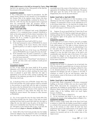 CIVIL LAW Answers to the BAR as Arranged by Topics (Year 1990-2006)
Page 57 of 119
had lost it by operation of law. That portion of the land has
become part of the public domain.
SUGGESTED ANSWER:
b. Yes, a third party may acquire by prescription the 200
square meters, increase in area, because it is not included in
the Torrens Title of the riparian owner. Hence, this does
not involve the imprescriptibility conferred by Section 47,
P.D. No. 1529. The fact that the riparian land is registered
does not automatically make the accretion thereto a
registered land. (Grande v. CA, 115 521 (1962); Jagualing v.
CA, 194 SCRA 607 (1991).
Builder; Good Faith (1992)
A owns a parcel of residential land worth P500,000.00
unknown to A, a residential house costing P 100,000.00 is
built on the entire parcel by B who claims ownership of the
land. Answer all the following questions based on the
premise that B is a builder in good faith and A is a
landowner in good faith.
a) May A acquire the house built by B? If so, how?
b) If the land increased in value to P500,000.00 by reason
of the building of the house thereon, what amount
should be paid by A in order to acquire the house from
B?
c) Assuming that the cost of the house was P90,000.00
and not P100,000.00, may A require B to buy the land?
d) If B voluntarily buys the land as desired by A, under
what circumstances may A nevertheless be entitled to
have the house removed?
e) In what situation may a "forced lease" arise between A
and B. and what terms and conditions would govern
the lease?
Give reasons for your answers.
SUGGESTED ANSWER:
(a) Yes, A may acquire the house build by B by paying
indemnity to B. Article 448 of the Civil Code provides that
the owner of the land on which anything has been built,
sown or planted in good faith, shall have the right to
appropriate as his own the works, sowing or planting, after
payment of the indemnity provided for in Articles 546 and
546 of the Civil Code.
(b) A should pay B the sum of P50,000. Article 548 of the
Civil Code provides that useful expenses shall be refunded
to the possessor in good faith with the right of retention,
the person who has defeated him in the possession having
the option of refunding the amount of the expenses or of
paying the increase in value which the thing may have
acquired by reason thereof. The increase in value amounts
to P50,000.00.
(c) Yes, A may require B to buy the land. Article 448 of the
Civil Code provides that the owner of the land on which
anything has been built in good faith shall have the right to
oblige the one who built to pay the price of the land if its
value is not considerably more than that of the building,
(d) If B agrees to buy land but fails to pay, A can have the
house removed ( Depra vs. Dumlao, 136 SCRA 475).
(e) Article 448 of the Civil Code provides that the builder
cannot be obliged to buy the land if its value is considerably
more than that of the building. In such case, he shall pay
reasonable rent, if the owner of the land does not choose to
appropriate the building after proper indemnity. The parties
shall agree upon the terms of the lease and in case of
disagreement, the court fix the terms thereof.
Builder; Good Faith vs. Bad Faith (1999)
(a) Because of confusion as to the boundaries of the
adjoining lots that they bought from the same subdivision
company, X constructed a house on the adjoining lot of Y
in the honest belief that it is the land that he bought from
the subdivision company. What are the respective rights of
X and Y with respect to X's house? (3%)
(b) Suppose X was in good faith but Y knew that X was
constructing on his (Y's) land but simply kept quiet about it,
thinking perhaps that he could get X's house later. What are
the respective rights of the parties over X's house in this
case? (2%)
SUGGESTED ANSWER:
(a) The rights of Y, as owner of the lot, and of X, as builder
of a house thereon, are governed by Art. 448 of the Civil
Code which grants to Y the right to choose between two
remedies: (a) appropriate the house by indemnifying X for
its value plus whatever necessary expenses the latter may
have incurred for the preservation of the land, or (b)
compel X to buy the land if the price of the land is not
considerably more than the value of the house. If it is, then
X cannot be obliged to buy the land but he shall pay
reasonable rent, and in case of disagreement, the court shall
fix the terms of the lease.
SUGGESTED ANSWER:
(b) Since the lot owner Y is deemed to be in bad faith (Art
453), X as the party in good faith may (a) remove the house
and demand indemnification for damages suffered by him,
or (b) demand payment of the value of the house plus
reparation for damages (Art 447, in relation to Art 454). Y
continues as owner of the lot and becomes, under the
second option, owner of the house as well, after he pays the
sums demanded.
Builder; Good Faith vs. Bad Faith (2000)
In good faith, Pedro constructed a five-door commercial
building on the land of Pablo who was also in good faith.
When Pablo discovered the construction, he opted to
appropriate the building by paying Pedro the cost thereof.
However, Pedro insists that he should be paid the current
market value of the building, which was much higher
because of inflation.
1) Who is correct Pedro or Pablo?(1%)
2) In the meantime that Pedro is not yet paid, who is
entitled to the rentals of the building, Pedro or Pablo? (1%)
SUGGESTED ANSWER:
Pablo is correct. Under Article 448 of the New Civil Code
in relation to Article 546, the builder in good faith is entitled
to a refund of the necessary and useful expenses incurred by
him, or the increase in value which the land may have
acquired by reason of the improvement, at the option of the
landowner. The builder is entitled to a refund of the
expenses he incurred, and not to the market value of the
improvement
 