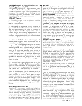 CIVIL LAW Answers to the BAR as Arranged by Topics (Year 1990-2006)
Page 59 of 119
Chattel Mortgage; Immovables (1994)
Vini constructed a building on a parcel of land he leased
from Andrea. He chattel mortgaged the land to Felicia.
When he could not pay Felicia. Felicia initiated foreclosure
proceedings. Vini claimed that the building he had
constructed on the leased land cannot be validly foreclosed
because the building was, by law, an immovable.
Is Vini correct?
SUGGESTED ANSWERS:
a) The Chattel Mortgage is void and cannot be foreclosed
because the building is an immovable and cannot be an
object of a chattel mortgage.
b) It depends. If the building was intended and is built of
light materials, the chattel mortgage may be considered as
valid as between the parties and it may be considered in
respect to them as movable property, since it can be
removed from one place to another. But if the building is of
strong material and is not capable of being removed or
transferred without being destroyed, the chattel mortgage is
void and cannot be foreclosed.
c) If it was the land which Vini chattel mortgaged, such
mortgage would be void, or at least unenforceable, since he
was not the owner of the land.
If what was mortgaged as a chattel is the building,
the chattel mortgage is valid as between the parties only, on
grounds of estoppel which would preclude the mortgagor
from assailing the contract on the ground that its subject-
matter is an immovable. Therefore Vini's defense is
untenable, and Felicia can foreclose the mortgage over the
building, observing, however, the procedure prescribed for
the execution of sale of a judgment debtor's immovable
under Rule 39, Rules of Court, specifically, that the notice
of auction sale should be published in a newspaper of
general circulation.
d) The problem that Vini mortgaged the land by way of a
chattel mortgage is untenable. Land can only be the subject
matter of a real estate mortgage and only an absolute owner
of real property may mortgage a parcel of land. (Article
2085 (2) Civil Code). Hence, there can be no foreclosure.
But on the assumption that what was mortgaged by way of
chattel mortgage was the building on leased land, then the
parties are treating the building as chattel. A building that is
not merely superimposed on the ground is an immovable
property and a chattel mortgage on said building is legally
void but the parties cannot be allowed to disavow their
contract on account of estoppel by deed. However, if third
parties are involved such chattel mortgage is void and has
no effect.
Chattel Mortgage; Immovables (2003)
X constructed a house on a lot which he was leasing from
Y. Later, X executed a chattel mortgage over said house in
favor of Z as security for a loan obtained from the latter.
Still later, X acquired ownership of the land where his house
was constructed, after which he mortgaged both house and
land in favor of a bank, which mortgage was annotated on
the Torrens Certificate of Title. When X failed to pay his
loan to the bank, the latter, being the highest bidder at the
foreclosure sale, foreclosed the mortgage and acquired X’s
house and lot. Learning of the proceedings conducted by
the bank, Z is now demanding that the bank reconvey to
him X’s house or pay X’s loan to him plus interests. Is Z’s
demand against the bank valid and sustainable? Why? 5%
SUGGESTED ANSWER:
No, Z’s demand is not valid. A building is immovable or
real property whether it is erected by the owner of the land,
by a usufructuary, or by a lessee. It may be treated as a
movable by the parties to chattel mortgage but such is
binding only between them and not on third parties
(Evangelista v. Alto Surety Col, inc. 103 Phil. 401 [1958]). In
this case, since the bank is not a party to the chattel
mortgage, it is not bound by it, as far as the Bank is
concerned, the chattel mortgage, does not exist. Moreover,
the chattel mortgage does not exist. Moreover, the chattel
mortgage is void because it was not registered. Assuming
that it is valid, it does not bind the Bank because it was not
annotated on the title of the land mortgaged to the bank. Z
cannot demand that the Bank pay him the loan Z extended
to X, because the Bank was not privy to such loan
transaction.
ANOTHER SUGGESTED ANSWER:
No, Z’s demand against the bank is not valid. His demand
that the bank reconvey to him X’s house presupposes that
he has a real right over the house. All that Z has is a
personal right against X for damages for breach of the
contract of loan.
The treatment of a house, even if built on rented land, as
movable property is void insofar as third persons, such as
the bank, are concerned. On the other hand, the Bank
already had a real right over the house and lot when the
mortgage was annotated at the back of the Torrens title.
The bank later became the owner in the foreclosure sale. Z
cannot ask the bank to pay for X’s loan plus interest. There
is no privity of contract between Z and the bank.
ALTERNATIVE ANSWER:
The answer hinges on whether or not the bank is an
innocent mortgagee in good faith or a mortgagee in bad
faith. In the former case, Z’s demand is not valid. In the
latter case, Z’s demand against the bank is valid and
sustainable.
Under the Torrens system of land registration, every person
dealing with registered land may rely on the correctness of
the certificate of title and the law will not in any way oblige
to him to look behind or beyond the certificate in order to
determine the condition of the title. He is not bound by
anything not annotated or reflected in the certificate. If he
proceeds to buy the land or accept it as a collateral relying
on the certificate, he is considered a buyer or a mortgagee in
good faith. On this ground, the Bank acquires a clean title
to the land and the house.
However, a bank is not an ordinary mortgagee. Unlike
private individuals, a bank is expected to exercise greater
care and prudence in its dealings. The ascertainment of the
condition of a property offered as collateral for a loan must
be a standard and indispensable part of its operation. The
bank should have conducted further inquiry regarding the
house standing on the land considering that it was already
 