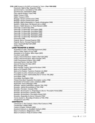 CIVIL LAW Answers to the BAR as Arranged by Topics (Year 1990-2006)
Page 6 of 119
Easements; Right of Way; Requisites (1996) ............................................................................................................... 63
Ejectment Suit vs. Cancellation of Title (2005)............................................................................................................. 63
Ejectment Suit; Commodatum (2006) .......................................................................................................................... 63
Extra-Judicial Partition; Fraud (1990)........................................................................................................................... 63
Hidden Treasure (1995) ............................................................................................................................................... 64
Hidden Treasures (1997) ............................................................................................................................................. 64
Mortgage; Pactum Commissorium (1999).................................................................................................................... 64
Mortgage; Pactum Commissorium (2001).................................................................................................................... 65
Mortgage; Right of Redemption vs. Equity of Redemption (1999) ................................................................................ 65
Nuisance; Family House; Not Nuisance per se (2006).................................................................................................. 65
Nuisance; Public Nuisance vs. Private Nuisance (2005)............................................................................................... 65
Ownership; Co-Ownership (1992)................................................................................................................................ 66
Ownership; Co-Ownership; Prescription (2000)........................................................................................................... 66
Ownership; Co-Ownership; Prescription (2002)........................................................................................................... 67
Ownership; Co-Ownership; Redemption (1993) ........................................................................................................... 67
Ownership; Co-Ownership; Redemption (2000) ........................................................................................................... 67
Ownership; Co-Ownership; Redemption (2002) ........................................................................................................... 67
Possession (1998)....................................................................................................................................................... 68
Property; Real vs. Personal Property (1995) ................................................................................................................ 68
Property; Real vs. Personal Property (1997) ................................................................................................................ 68
Sower; Good Faith/ Bad Faith (2000) ........................................................................................................................... 69
Usufruct (1997)............................................................................................................................................................ 69
LAND TRANSFER & DEEDS............................................................................................................................... 69
Acquisition of Lands; Citizenship Requirement (2003)................................................................................................. 69
Adverse Claims; Notice of Levy (1998) ........................................................................................................................ 69
Annotation of Lis Pendens; When Proper (2001).......................................................................................................... 70
Foreshore Lands (2000)............................................................................................................................................... 70
Forgery; Innocent Purchaser; Holder in Bad Faith (2005)............................................................................................. 70
Forgery; Innocent Purchaser; Mirror Principle (1991) .................................................................................................. 71
Fraud; Procurement of Patent; Effect (2000)................................................................................................................ 71
Homestead Patents; Void Sale (1999) .......................................................................................................................... 71
Innocent Purchaser for Value (2001)............................................................................................................................ 72
Mirror Principle (1990)................................................................................................................................................. 72
Mirror Principle; Forgery; Innocent Purchaser (1999) .................................................................................................. 73
Notice of Lis Pendens (1995)....................................................................................................................................... 73
Notice of Lis Pendens; Transferee Pendente Lite (2002).............................................................................................. 73
Prescription & Laches; Elements of Laches (2000)...................................................................................................... 74
Prescription & Laches; Indefeasibility Rule of Torrens Title (2002) .............................................................................. 74
Prescription (1990)...................................................................................................................................................... 75
Prescription; Real Rights (1992).................................................................................................................................. 75
Primary Entry Book; Acquisitive Prescription; Laches (1998) ...................................................................................... 76
Reclamation of Foreshore Lands; Limitations (2000)................................................................................................... 76
Registration; Deed of Mortgage (1994)......................................................................................................................... 77
Remedies; Judicial Confirmation; Imperfect Title (1993).............................................................................................. 77
Remedies; Judicial Reconstitution of Title (1996) ........................................................................................................ 77
Remedies; Procedure; Consulta (1994)........................................................................................................................ 77
Remedies; Reconveyance vs. Reopening of a Decree; Prescriptive Period (2003)........................................................ 78
Remedies; Reconveyance; Elements (1995) ................................................................................................................ 78
Remedies; Reconveyance; Prescriptive Period (1997) ................................................................................................. 79
Remedies; Reopening of a Decree; Elements (1992).................................................................................................... 79
Torrens System vs. Recording of Evidence of Title (1994) ........................................................................................... 80
Unregistered Land (1991) ............................................................................................................................................ 80
CONTRACTS ............................................................................................................................................................ 80
Consensual vs. Real Contracts; Kinds of Real Contracts (1998) .................................................................................. 80
Consideration; Validity (2000)...................................................................................................................................... 80
Contract of Option; Elements (2005)............................................................................................................................ 81
Inexistent Contracts vs. Annullable Contracts (2004)................................................................................................... 81
Nature of Contracts; Obligatoriness (1991).................................................................................................................. 81
Nature of Contracts; Privity of Contract (1996) ............................................................................................................ 82
 