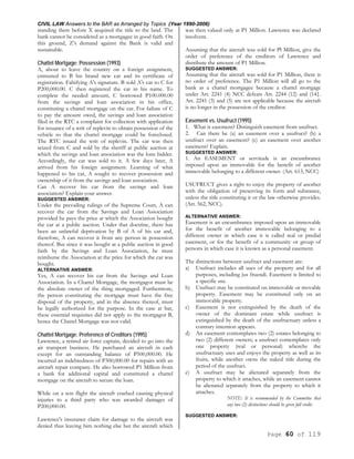 CIVIL LAW Answers to the BAR as Arranged by Topics (Year 1990-2006)
Page 60 of 119
standing there before X acquired the title to the land. The
bank cannot be considered as a mortgagee in good faith. On
this ground, Z’s demand against the Bank is valid and
sustainable.
Chattel Mortgage; Possession (1993)
A, about to leave the country on a foreign assignment,
entrusted to B his brand new car and its certificate of
registration. Falsifying A's signature. B sold A's car to C for
P200,000.00. C then registered the car in his name. To
complete the needed amount, C borrowed P100.000.00
from the savings and loan association in his office,
constituting a chattel mortgage on the car. For failure of C
to pay the amount owed, the savings and loan association
filed in the RTC a complaint for collection with application
for issuance of a writ of replevin to obtain possession of the
vehicle so that the chattel mortgage could be foreclosed.
The RTC issued the writ of replevin. The car was then
seized from C and sold by the sheriff at public auction at
which the savings and loan association was the lone bidder.
Accordingly, the car was sold to it. A few days later, A
arrived from his foreign assignment. Learning of what
happened to his car, A sought to recover possession and
ownership of it from the savings and loan association.
Can A recover his car from the savings and loan
association? Explain your answer.
SUGGESTED ANSWER:
Under the prevailing rulings of the Supreme Court, A can
recover the car from the Savings and Loan Association
provided he pays the price at which the Association bought
the car at a public auction. Under that doctrine, there has
been an unlawful deprivation by B of A of his car and,
therefore, A can recover it from any person in possession
thereof. But since it was bought at a public auction in good
faith by the Savings and Loan Association, he must
reimburse the Association at the price for which the car was
bought.
ALTERNATIVE ANSWER:
Yes, A can recover his car from the Savings and Loan
Association. In a Chattel Mortgage, the mortgagor must be
the absolute owner of the thing mortgaged. Furthermore,
the person constituting the mortgage must have the free
disposal of the property, and in the absence thereof, must
be legally authorized for the purpose. In the case at bar,
these essential requisites did not apply to the mortgagor B,
hence the Chattel Mortgage was not valid.
Chattel Mortgage; Preference of Creditors (1995)
Lawrence, a retired air force captain, decided to go into the
air transport business. He purchased an aircraft in cash
except for an outstanding balance of P500,000.00. He
incurred an indebtedness of P300,000.00 for repairs with an
aircraft repair company. He also borrowed P1 Million from
a bank for additional capital and constituted a chattel
mortgage on the aircraft to secure the loan.
While on a test flight the aircraft crashed causing physical
injuries to a third party who was awarded damages of
P200,000.00.
Lawrence's insurance claim for damage to the aircraft was
denied thus leaving him nothing else but the aircraft which
was then valued only at P1 Million. Lawrence was declared
insolvent.
Assuming that the aircraft was sold for Pl Million, give the
order of preference of the creditors of Lawrence and
distribute the amount of P1 Million.
SUGGESTED ANSWER:
Assuming that the aircraft was sold for P1 Million, there is
no order of preference. The P1 Million will all go to the
bank as a chattel mortgagee because a chattel mortgage
under Art. 2241 (4) NCC defeats Art. 2244 (12) and (14}.
Art. 2241 (3) and (5) are not applicable because the aircraft
is no longer in the possession of the creditor.
Easement vs. Usufruct (1995)
1. What is easement? Distinguish easement from usufruct.
2. Can there be (a) an easement over a usufruct? (b) a
usufruct over an easement? (c) an easement over another
easement? Explain.
SUGGESTED ANSWER:
1. An EASEMENT or servitude is an encumbrance
imposed upon an immovable for the benefit of another
immovable belonging to a different owner. (Art. 613, NCC)
USUFRUCT gives a right to enjoy the property of another
with the obligation of preserving its form and substance,
unless the title constituting it or the law otherwise provides.
(Art. 562, NCC).
ALTERNATIVE ANSWER:
Easement is an encumbrance imposed upon an immovable
for the benefit of another immovable belonging to a
different owner in which case it is called real or predial
easement, or for the benefit of a community or group of
persons in which case it is known as a personal easement.
The distinctions between usufruct and easement are:
a) Usufruct includes all uses of the property and for all
purposes, including jus fruendi. Easement is limited to
a specific use.
b) Usufruct may be constituted on immovable or movable
property. Easement may be constituted only on an
immovable property.
c) Easement is not extinguished by the death of the
owner of the dominant estate while usufruct is
extinguished by the death of the usufructuary unless a
contrary intention appears.
d) An easement contemplates two (2) estates belonging to
two (2) different owners; a usufruct contemplates only
one property (real or personal) whereby the
usufructuary uses and enjoys the property as well as its
fruits, while another owns the naked title during the
period of the usufruct.
e) A usufruct may be alienated separately from the
property to which it attaches, while an easement cannot
be alienated separately from the property to which it
attaches.
NOTE: It is recommended by the Committee that
any two (2) distinctions should be given full credit.
SUGGESTED ANSWER:
 