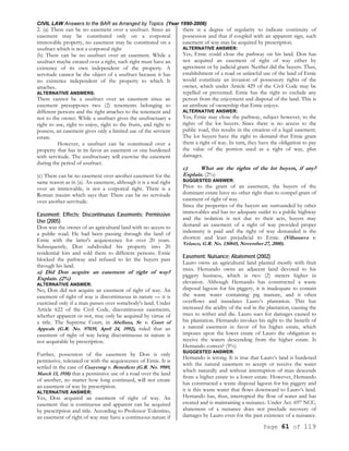 CIVIL LAW Answers to the BAR as Arranged by Topics (Year 1990-2006)
Page 61 of 119
2. (a) There can be no easement over a usufruct. Since an
easement may be constituted only on a corporeal
immovable property, no easement may be constituted on a
usufruct which is not a corporeal right
(b) There can be no usufruct over an easement. While a
usufruct maybe created over a right, such right must have an
existence of its own independent of the property. A
servitude cannot be the object of a usufruct because it has
no existence independent of the property to which It
attaches.
ALTERNATIVE ANSWERS:
There cannot be a usufruct over an easement since an
easement presupposes two (2) tenements belonging to
different persons and the right attaches to the tenement and
not to the owner. While a usufruct gives the usufructuary a
right to use, right to enjoy, right to the fruits, and right to
possess, an easement gives only a limited use of the servient
estate.
However, a usufruct can be constituted over a
property that has in its favor an easement or one burdened
with servitude. The usufructuary will exercise the easement
during the period of usufruct.
(c) There can be no easement over another easement for the
same reason as in (a). An easement, although it is a real right
over an immovable, is not a corporeal right. There is a
Roman maxim which says that: There can be no servitude
over another servitude.
Easement; Effects; Discontinuous Easements; Permissive
Use (2005)
Don was the owner of an agricultural land with no access to
a public road. He had been passing through the land of
Ernie with the latter's acquiescence for over 20 years.
Subsequently, Don subdivided his property into 20
residential lots and sold them to different persons. Ernie
blocked the pathway and refused to let the buyers pass
through his land.
a) Did Don acquire an easement of right of way?
Explain. (2%)
ALTERNATIVE ANSWER:
No, Don did not acquire an easement of right of way. An
easement of right of way is discontinuous in nature — it is
exercised only if a man passes over somebody's land. Under
Article 622 of the Civil Code, discontinuous easements,
whether apparent or not, may only be acquired by virtue of
a title. The Supreme Court, in Abellana, Sr. v. Court of
Appeals (G.R. No. 97039, April 24, 1992), ruled that an
easement of right of way being discontinuous in nature is
not acquirable by prescription.
Further, possession of the easement by Don is only
permissive, tolerated or with the acquiescence of Ernie. It is
settled in the case of Cuaycong v. Benedicto (G.R. No. 9989,
March 13, 1918) that a permissive use of a road over the land
of another, no matter how long continued, will not create
an easement of way by prescription.
ALTERNATIVE ANSWER:
Yes, Don acquired an easement of right of way. An
easement that is continuous and apparent can be acquired
by prescription and title. According to Professor Tolentino,
an easement of right of way may have a continuous nature if
there is a degree of regularity to indicate continuity of
possession and that if coupled with an apparent sign, such
easement of way may be acquired by prescription.
ALTERNATIVE ANSWER:
Yes, Ernie could close the pathway on his land. Don has
not acquired an easement of right of way either by
agreement or by judicial grant. Neither did the buyers. Thus,
establishment of a road or unlawful use of the land of Ernie
would constitute an invasion of possessory rights of the
owner, which under Article 429 of the Civil Code may be
repelled or prevented. Ernie has the right to exclude any
person from the enjoyment and disposal of the land. This is
an attribute of ownership that Ernie enjoys.
ALTERNATIVE ANSWER:
Yes, Ernie may close the pathway, subject however, to the
rights of the lot buyers. Since there is no access to the
public road, this results in the creation of a legal easement.
The lot buyers have the right to demand that Ernie grant
them a right of way. In turn, they have the obligation to pay
the value of the portion used as a right of way, plus
damages.
c) What are the rights of the lot buyers, if any?
Explain. (2%)
SUGGESTED ANSWER:
Prior to the grant of an easement, the buyers of the
dominant estate have no other right than to compel grant of
easement of right of way.
Since the properties of the buyers are surrounded by other
immovables and has no adequate outlet to a public highway
and the isolation is not due to their acts, buyers may
demand an easement of a right of way provided proper
indemnity is paid and the right of way demanded is the
shortest and least prejudicial to Ernie. (Villanueva v.
Velasco, G.R. No. 130845, November 27, 2000).
Easement; Nuisance; Abatement (2002)
Lauro owns an agricultural land planted mostly with fruit
trees. Hernando owns an adjacent land devoted to his
piggery business, which is two (2) meters higher in
elevation. Although Hernando has constructed a waste
disposal lagoon for his piggery, it is inadequate to contain
the waste water containing pig manure, and it often
overflows and inundates Lauro’s plantation. This has
increased the acidity of the soil in the plantation, causing the
trees to wither and die. Lauro sues for damages caused to
his plantation. Hernando invokes his right to the benefit of
a natural easement in favor of his higher estate, which
imposes upon the lower estate of Lauro the obligation to
receive the waters descending from the higher estate. Is
Hernando correct? (5%)
SUGGESTED ANSWER:
Hernando is wrong. It is true that Lauro’s land is burdened
with the natural easement to accept or receive the water
which naturally and without interruption of man descends
from a higher estate to a lower estate. However, Hernando
has constructed a waste disposal lagoon for his piggery and
it is this waste water that flows downward to Lauro’s land.
Hernando has, thus, interrupted the flow of water and has
created and is maintaining a nuisance. Under Act. 697 NCC,
abatement of a nuisance does not preclude recovery of
damages by Lauro even for the past existence of a nuisance.
 
