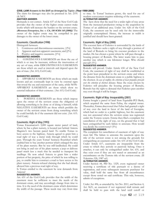 CIVIL LAW Answers to the BAR as Arranged by Topics (Year 1990-2006)
Page 62 of 119
The claim for damages may also be premised in Art. 2191
(4) NCC.
ANOTHER ANSWER:
Hernando is not correct. Article 637 of the New Civil Code
provides that the owner of the higher estate cannot make
works which will increase the burden on the servient estate.
(Remman Enterprises, Inc. v. CA, 330 SCRA 145 [2000]). The
owner of the higher estate may be compelled to pay
damages to the owner of the lower estate.
Easements; Classification (1998)
Distinguish between:
1. Continuous and discontinuous easements; |2%]
2. Apparent and non-apparent easements; and [2%]
3. Positive and negative easements. [1%]
SUGGESTED ANSWER:
1. CONTINUOUS EASEMENTS are those the use of
which is or may be incessant, without the intervention of
any act of man, while DISCONTINUOUS EASEMENTS
are those which are used at intervals and depend upon the
acts of man. (Art. 615, Civil Code)
SUGGESTED ANSWER:
2. APPARENT EASEMENTS are those which are made
known and are continually kept in view by external signs
that reveal the use and enjoyment of the same, while NON-
APPARENT EASEMENTS are those which show no
external indication of their existence. (Art. 615, Civil Code)
SUGGESTED ANSWER:
3. POSITIVE EASEMENTS are those which impose
upon the owner of the servient estate the obligation of
allowing something to be done or of doing it himself, while
NEGATIVE EASEMENTS are those which prohibit the
owner of the servient estate from doing something which
he could lawfully do if the easement did not exist. (Art. 615.
Civil Code)
Easements; Right of Way (1993)
Tomas Encarnacion's 3,000 square meter parcel of land,
where he has a plant nursery, is located just behind Aniceta
Magsino's two hectare parcel land. To enable Tomas to
have access to the highway, Aniceta agreed to grant him a
road right of way a meter wide through which he could
pass. Through the years Tomas' business flourished which
enabled him to buy another portion which enlarged the area
of his plant nursery. But he was still landlocked. He could
not bring in and out of his plant nursery a jeep or delivery
panel much less a truck that he needed to transport his
seedlings. He now asked Aniceta to grant him a wider
portion of her property, the price of which he was willing to
pay, to enable him to construct a road to have access to his
plant nursery. Aniceta refused claiming that she had already
allowed him a previous road right of way.
Is Tomas entitled to the easement he now demands from
Aniceta?
SUGGESTED ANSWER:
Art. 651 of the Civil Code provides that the width of the
easement must be sufficient to meet the needs of the
dominant estate, and may accordingly change from time to
time. It is the need of the dominant estate which determines
the width of the passage. These needs may vary from time
to time. As Tomas' business grows, the need for use of
modern conveyances requires widening of the easement.
ALTERNATIVE ANSWER:
The facts show that the need for a wider right of way arose
from the increased production owing to the acquisition by
Tomas of an additional area. Under Art. 626 of the Civil
Code, the easement can be used only for the immovable
originally contemplated. Hence, the increase in width is
justified and should have been granted.
Easements; Right of Way (2000)
The coconut farm of Federico is surrounded by the lands of
Romulo. Federico seeks a right of way through a portion of
the land of Romulo to bring his coconut products to the
market. He has chosen a point where he will pass through a
housing project of Romulo. The latter wants him to pass
another way which is one kilometer longer. Who should
prevail? (5%)
SUGGESTED ANSWER:
Romulo will prevail. Under Article 650 of the New Civil
Code, the easement of right of way shall be established at
the point least prejudicial to the servient estate and where
the distance from the dominant estate to a public highway is
the shortest. In case of conflict, the criterion of least prejudice prevails
over the criterion of shortest distance. Since the route chosen by
Federico will prejudice the housing project of Romulo,
Romulo has the right to demand that Federico pass another
way even though it will be longer.
Easements; Right of Way; Inseparability (2001)
Emma bought a parcel of land from Equitable-PCI Bank,
which acquired the same from Felisa, the original owner.
Thereafter, Emma discovered that Felisa had granted a right
of way over the land in favor of the land of Georgina,
which had no outlet to a public highway, but the easement
was not annotated when the servient estate was registered
under the Torrens system. Emma then filed a complaint for
cancellation of the right of way, on the ground that it had
been extinguished by such failure to annotate. How would
you decide the controversy? (5%)
SUGGESTED ANSWER:
The complaint for cancellation of easement of right of way
must fail. The failure to annotate the easement upon the
title of the servient estate is not among the grounds for
extinguishing an easement under Art. 631 of the Civil Code.
Under Article 617, easements are inseparable from the
estate to which they actively or passively belong. Once it
attaches, it can only be extinguished under Art. 631, and
they exist even if they are not stated or annotated as an
encumbrance on the Torrens title of the servient estate. (II
Tolentino 326, 1987 ed.)
ALTERNATIVE ANSWER:
Under Section 44, PD No. 1529, every registered owner
receiving a certificate of title pursuant to a decree of
registration, and every subsequent innocent purchaser for
value, shall hold the same free from all encumbrances
except those noted on said certificate. This rule, however,
admits of exceptions.
Under Act 496, as amended by Act No. 2011, and Section 4,
Act 3621, an easement if not registered shall remain and
shall be held to pass with the land until cutoff or
 