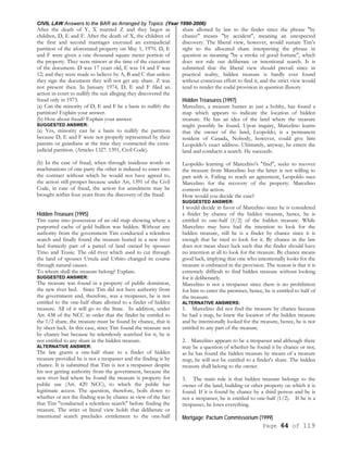 CIVIL LAW Answers to the BAR as Arranged by Topics (Year 1990-2006)
Page 64 of 119
After the death of Y, X married Z and they begot as
children, D, E and F. After the death of X, the children of
the first and second marriages executed an extrajudicial
partition of the aforestated property on May 1, 1970. D, E
and F were given a one thousand square meter portion of
the property. They were minors at the time of the execution
of the document. D was 17 years old, E was 14 and F was
12; and they were made to believe by A, B and C that unless
they sign the document they will not get any share. Z was
not present then. In January 1974, D, E and F filed an
action in court to nullify the suit alleging they discovered the
fraud only in 1973.
(a) Can the minority of D, E and F be a basis to nullify the
partition? Explain your answer.
(b) How about fraud? Explain your answer.
SUGGESTED ANSWER:
(a) Yes, minority can be a basis to nullify the partition
because D, E and F were not properly represented by their
parents or guardians at the time they contracted the extra-
judicial partition. (Articles 1327. 1391, Civil Code).
(b) In the case of fraud, when through insidious words or
machinations of one party the other is induced to enter into
the contract without which he would not have agreed to,
the action still prosper because under Art, 1391 of the Civil
Code, in case of fraud, the action for annulment may be
brought within four years from the discovery of the fraud.
Hidden Treasure (1995)
Tim came into possession of an old map showing where a
purported cache of gold bullion was hidden. Without any
authority from the government Tim conducted a relentless
search and finally found the treasure buried in a new river
bed formerly part of a parcel of land owned by spouses
Tirso and Tessie. The old river which used to cut through
the land of spouses Ursula and Urbito changed its course
through natural causes.
To whom shall the treasure belong? Explain.
SUGGESTED ANSWER:
The treasure was found in a property of public dominion,
the new river bed. Since Tim did not have authority from
the government and, therefore, was a trespasser, he is not
entitled to the one-half share allotted to a finder of hidden
treasure. All of it will go to the State. In addition, under
Art. 438 of the NCC in order that the finder be entitled to
the 1/2 share, the treasure must be found by chance, that is
by sheer luck. In this case, since Tim found the treasure not
by chance but because he relentlessly searched for it, he is
not entitled to any share in the hidden treasure.
ALTERNATIVE ANSWER:
The law grants a one-half share to a finder of hidden
treasure provided he is not a trespasser and the finding is by
chance. It is submitted that Tim is not a trespasser despite
his not getting authority from the government, because the
new river bed where he found the treasure is property for
public use (Art. 420 NCC), to which the public has
legitimate access. The question, therefore, boils down to
whether or not the finding was by chance in view of the fact
that Tim "conducted a relentless search" before finding the
treasure. The strict or literal view holds that deliberate or
intentional search precludes entitlement to the one-half
share allotted by law to the finder since the phrase "by
chance" means "by accident", meaning an unexpected
discovery. The liberal view, however, would sustain Tim's
right to the allocated share interpreting the phrase in
question as meaning "by a stroke of good fortune", which
does not rule out deliberate or intentional search. It is
submitted that the liberal view should prevail since in
practical reality, hidden treasure is hardly ever found
without conscious effort to find it, and the strict view would
tend to render the codal provision in question illusory.
Hidden Treasures (1997)
Marcelino, a treasure hunter as just a hobby, has found a
map which appears to indicate the location of hidden
treasure. He has an idea of the land where the treasure
might possibly be found. Upon inquiry, Marcelino learns
that the owner of the land, Leopoldo, is a permanent
resident of Canada, Nobody, however, could give him
Leopoldo's exact address. Ultimately, anyway, he enters the
land and conducts a search. He succeeds.
Leopoldo learning of Marcelino's "find", seeks to recover
the treasure from Marcelino but the latter is not willing to
part with it. Failing to reach an agreement, Leopoldo sues
Marcelino for the recovery of the property. Marcelino
contests the action.
How would you decide the case?
SUGGESTED ANSWER:
I would decide in favor of Marcelino since he is considered
a finder by chance of the hidden treasure, hence, he is
entitled to one-half (1/2) of the hidden treasure. While
Marcelino may have had the intention to look for the
hidden treasure, still he is a finder by chance since it is
enough that he tried to look for it. By chance in the law
does not mean sheer luck such that the finder should have
no intention at all to look for the treasure. By chance means
good luck, implying that one who intentionally looks for the
treasure is embraced in the provision. The reason is that it is
extremely difficult to find hidden treasure without looking
for it deliberately.
Marcelino is not a trespasser since there is no prohibition
for him to enter the premises, hence, he is entitled to half of
the treasure.
ALTERNATIVE ANSWERS:
1. Marcelino did not find the treasure by chance because
he had a map, he knew the location of the hidden treasure
and he intentionally looked for the treasure, hence, he is not
entitled to any part of the treasure.
2. Marcelino appears to be a trespasser and although there
may be a question of whether he found it by chance or not,
as he has found the hidden treasure by means of a treasure
map, he will not be entitled to a finder's share. The hidden
treasure shall belong to the owner.
3. The main rule is that hidden treasure belongs to the
owner of the land, building or other property on which it is
found. If it is found by chance by a third person and he is
not a trespasser, he is entitled to one-half (1/2). If he is a
trespasser, he loses everything.
Mortgage; Pactum Commissorium (1999)
 