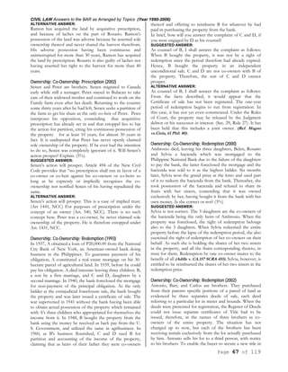 CIVIL LAW Answers to the BAR as Arranged by Topics (Year 1990-2006)
Page 67 of 119
ALTERNATIVE ANSWER:
Ramon has acquired the land by acquisitive prescription,
and because of laches on the part of Rosario. Ramon's
possession of the land was adverse because he asserted sole
ownership thereof and never shared the harvest therefrom.
His adverse possession having been continuous and
uninterrupted for more than 30 years, Ramon has acquired
the land by prescription. Rosario is also guilty of laches not
having asserted her right to the harvest for more than 40
years.
Ownership; Co-Ownership; Prescription (2002)
Senen and Peter are brothers. Senen migrated to Canada
early while still a teenager. Peter stayed in Bulacan to take
care of their widowed mother and continued to work on the
Family farm even after her death. Returning to the country
some thirty years after he had left, Senen seeks a partition of
the farm to get his share as the only co-heir of Peter. Peter
interposes his opposition, contending that acquisitive
prescription has already set in and that estoppel lies to bar
the action for partition, citing his continuous possession of
the property for at least 10 years, for almost 30 years in
fact. It is undisputed that Peter has never openly claimed
sole ownership of the property. If he ever had the intention
to do so, Senen was completely ignorant of it. Will Senen’s
action prosper? Explain. (5%).
SUGGESTED ANSWER:
Senen’s action will prosper. Article 494 of the New Civil
Code provides that “no prescription shall run in favor of a
co-owner or co-heir against his co-owners or co-heirs so
long as he expressly or impliedly recognizes the co-
ownership nor notified Senen of his having repudiated the
same.
ALTERNATIVE ANSWER:
Senen’s action will prosper. This is a case of implied trust.
(Art 1441, NCC) For purposes of prescription under the
concept of an owner (Art. 540, NCC). There is no such
concept here. Peter was a co-owner, he never claimed sole
ownership of the property. He is therefore estopped under
Art. 1431, NCC.
Ownership; Co-Ownership; Redemption (1993)
In 1937, A obtained a loan of P20,000.00 from the National
City Bank of New York, an American-owned bank doing
business in the Philippines. To guarantee payment of his
obligation, A constituted a real estate mortgage on his 30-
hectare parcel of agricultural land. In 1939, before he could
pay his obligation. A died intestate leaving three children. B,
a son by a first marriage, and C and D, daughters by a
second marriage. In 1940, the bank foreclosed the mortgage
for non-payment of the principal obligation. As the only
bidder at the extrajudicial foreclosure sale, the bank bought
the property and was later issued a certificate of sale. The
war supervened in 1941 without the bank having been able
to obtain actual possession of the property which remained
with A's three children who appropriated for themselves the
income from it. In 1948, B bought the property from the
bank using the money he received as back pay from the U.
S. Government, and utilized the same in agribusiness. In
1960, as B's business flourished, C and D sued B for
partition and accounting of the income of the property,
claiming that as heirs of their father they were co-owners
thereof and offering to reimburse B for whatever he had
paid in purchasing the property from the bank.
In brief, how will you answer the complaint of C and D, if
you were engaged by D as his counsel?
SUGGESTED ANSWER:
As counsel of B, I shall answer the complaint as follows:
When B bought the property, it was not by a right of
redemption since the period therefore had already expired.
Hence, B bought the property in an independent
unconditional sale. C and D are not co-owners with B of
the property. Therefore, the suit of C and D cannot
prosper.
ALTERNATIVE ANSWER:
As counsel of B, I shall answer the complaint as follows:
From the facts described, it would appear that the
Certificate of sale has not been registered. The one-year
period of redemption begins to run from registration. In
this case, it has not yet even commenced. Under the Rules
of Court, the property may be released by the Judgment
debtor or his successor in interest. (Sec. 29, Rule 27). It has
been held that this includes a joint owner. (Ref. Magno
vs.Ciola, 61 Phil. 80).
Ownership; Co-Ownership; Redemption (2000)
Ambrosio died, leaving his three daughters, Belen, Rosario
and Sylvia a hacienda which was mortgaged to the
Philippine National Bank due to the failure of the daughters
to pay the bank, the latter foreclosed the mortgage and the
hacienda was sold to it as the highest bidder. Six months
later, Sylvia won the grand prize at the lotto and used part
of it to redeem the hacienda from the bank. Thereafter, she
took possession of the hacienda and refused to share its
fruits with her sisters, contending that it was owned
exclusively by her, having bought it from the bank with her
own money. Is she correct or not? (3%)
SUGGESTED ANSWER:
Sylvia is not correct. The 3 daughters are the co-owners of
the hacienda being the only heirs of Ambrosio. When the
property was foreclosed, the right of redemption belongs
also to the 3 daughters. When Sylvia redeemed the entire
property before the lapse of the redemption period, she also
exercised the right of redemption of her co-owners on their
behalf. As such she is holding the shares of her two sisters
in the property, and all the fruits corresponding thereto, in
trust for them. Redemption by one co-owner inures to the
benefit of all (Adille v. CA.157 SCRA 455). Sylvia, however, is
entitled to be reimbursed the shares of her two sisters in the
redemption price.
Ownership; Co-Ownership; Redemption (2002)
Antonio, Bart, and Carlos are brothers. They purchased
from their parents specific portions of a parcel of land as
evidenced by three separates deeds of sale, each deed
referring to a particular lot in meter and bounds. When the
deeds were presented for registration, the Register of Deeds
could not issue separate certificates of Title had to be
issued, therefore, in the names of three brothers as co-
owners of the entire property. The situation has not
changed up to now, but each of the brothers has been
receiving rentals exclusively from the lot actually purchased
by him. Antonio sells his lot to a third person, with notice
to his brothers. To enable the buyer to secure a new title in
 