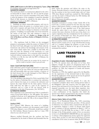 CIVIL LAW Answers to the BAR as Arranged by Topics (Year 1990-2006)
Page 69 of 119
If consulted, what would your legal advice be?
SUGGESTED ANSWER:
The warehouse which is a construction adhered to the soil is
an immovable by nature under Art. 415 (1) and the proper
venue of any case to recover ownership of the same, which
is what the purpose of the complaint to annul the amended
Deed of Sale amounts to, should be the place where the
property is located, or the RTC of Bulacan.
ADDITIONAL ANSWERS:
1. Buildings are always immovable property, and even in
the instances where the parties to a contract seem to have
dealt with it separate and apart from the land on which it
stood in no wise does it change its character as immovable
property. A building is an immovable even if not erected by
the owner of the land. The only criterion is union or
incorporation with the soil. (Ladera vs. Hodges (CA) 48
O.G. 4374) (Reyes and Puno, Outline of Philippine Civil Law,
Vol. 2. p.7)
2. The warehouse built by Pedro on the mortgaged
property is real property within the context of Article 415 of
the New Civil Code, although it was built by Pedro after the
foreclosure sale without the knowledge and consent of the
new owner which makes him a builder in bad faith, this
does not alter the character of the warehouse as a real
property by incorporation. It is a structure which cannot be
removed without causing injury to the land. So, my advice
to Pedro is to file the case with the RTC of Bulacan, the
situs of the property,
(Note: If the examinee does not mention that the structure was
built by a builder in bad faith, it should be given full credit).
Sower; Good Faith/ Bad Faith (2000)
Felix cultivated a parcel of land and planted it to sugar cane,
believing it to be his own. When the crop was eight months
old, and harvestable after two more months, a resurvey of
the land showed that it really belonged to Fred. What are
the options available to Fred? (2%)
SUGGESTED ANSWER:
As to the pending crops planted by Felix in good faith, Fred
has the option of allowing Felix to continue the cultivation
and to harvest the crops, or to continue the cultivation and
harvest the crops himself. In the latter option, however,
Felix shall have the right to a part of the expenses of
cultivation and to a part of the net harvest, both in
proportion to the time of possession. (Art. 545 NCC),
ALTERNATIVE ANSWER:
Since sugarcane is not a perennial crop. Felix is considered a
sower in good faith. Being so, Art. 448 applies. The options
available to Fred are: (a) to appropriate the crop after paying
Felix the indemnity under Art. 546, or (b) to require Felix to
pay rent.
Usufruct (1997)
On 1 January 1980, Minerva, the owner of a building,
granted Petronila a usufruct over the property until 01 June
1998 when Manuel, a son of Petronila, would have reached
his 30th birthday. Manuel, however, died on 1 June 1990
when he was only 26 years old.
Minerva notified Petronila that the usufruct had been
extinguished by the death of Manuel and demanded that the
latter vacate the premises and deliver the same to the
former. Petronila refused to vacate the place on the ground
that the usufruct in her favor would expire only on 1 June
1998 when Manuel would have reached his 30th birthday
and that the death of Manuel before his 30th birthday did
not extinguish the usufruct.
Whose contention should be accepted?
SUGGESTED ANSWER:
Petronila's contention is correct. Under Article 606 of the
Civil Code, a usufruct granted for the time that may elapse
before a third person reaches a certain age shall subsist for
the number of years specified even if the third person
should die unless there is an express stipulation in the
contract that states otherwise. In the case at bar, there is no
express stipulation that the consideration for the usufruct is
the existence of Petronila's son. Thus, the general rule and
not the exception should apply in this case.
ALTERNATIVE ANSWER:
This is a usufruct which is clearly intended for the benefit of
Manuel until he reaches 30 yrs. of age with Petronila serving
only as a conduit, holding the property in trust for his
benefit. The death of Manuel at the age of 26 therefore,
terminated the usufruct.
LAND TRANSFER &
DEEDS
Acquisition of Lands; Citizenship Requirement (2003)
In 1970, the spouses Juan and Juana de la Cruz, then
Filipinos, bought the parcel of unregistered land in the
Philippines on which they built a house which became their
residence. In 1986, they migrated to Canada and became
Canadian citizens.
Thereafter, in 1990, they applied, opposed by the Republic,
for the registration of the aforesaid land in their names.
Should the application of the spouses de la Cruz be granted
over the Republic’s opposition? Why? 5%
SUGGESTED ANSWER:
Yes, the application should be granted. As a rule, the
Constitution prohibits aliens from owning private lands in
the Philippines. This rule, however, does not apply to the
spouses Juan and Juana de la Cruz because at the time they
acquired ownership over the land, albeit imperfect, they
were still Filipino citizens. The application for registration is
a mere confirmation of the imperfect title which the
spouses have already acquired before they became Canadian
citizens. (Republic v. CA, 235 SCRA 567 [1994]).
Adverse Claims; Notice of Levy (1998)
Section 70 of Presidential Decree No. 1529, concerning
adverse claims on registered land, provides a 30-day period
of effectivity of an adverse claim, counted from the date of
its registration. Suppose a notice of adverse claim based
upon a contract to sell was registered on March 1, 1997 at
the instance of the BUYER, but on June 1, 1997, or after
the lapse of the 30-day period, a notice of levy on execution
in favor of a JUDGMENT CREDITOR was also registered
to enforce a final judgment for money against the registered
owner. Then, on June 15, 1997 there having been no formal
cancellation of his notice of adverse claim, the BUYER pays
 