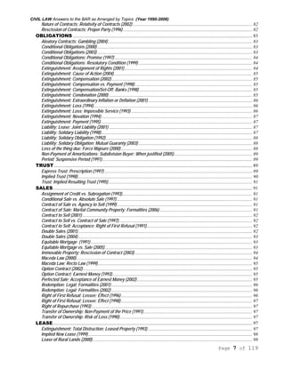 CIVIL LAW Answers to the BAR as Arranged by Topics (Year 1990-2006)
Page 7 of 119
Nature of Contracts; Relativity of Contracts (2002)...................................................................................................... 82
Rescission of Contracts; Proper Party (1996) .............................................................................................................. 82
OBLIGATIONS ......................................................................................................................................................... 83
Aleatory Contracts; Gambling (2004)........................................................................................................................... 83
Conditional Obligations (2000) .................................................................................................................................... 83
Conditional Obligations (2003) .................................................................................................................................... 83
Conditional Obligations; Promise (1997) ..................................................................................................................... 84
Conditional Obligations; Resolutory Condition (1999) ................................................................................................. 84
Extinguishment; Assignment of Rights (2001)............................................................................................................. 84
Extinguishment; Cause of Action (2004)...................................................................................................................... 85
Extinguishment; Compensation (2002)........................................................................................................................ 85
Extinguishment; Compensation vs. Payment (1998).................................................................................................... 85
Extinguishment; Compensation/Set-Off; Banks (1998) ................................................................................................ 85
Extinguishment; Condonation (2000) .......................................................................................................................... 85
Extinguishment; Extraordinary Inflation or Deflation (2001)......................................................................................... 86
Extinguishment; Loss (1994)....................................................................................................................................... 86
Extinguishment; Loss; Impossible Service (1993) ....................................................................................................... 86
Extinguishment; Novation (1994)................................................................................................................................. 87
Extinguishment; Payment (1995)................................................................................................................................. 87
Liability; Lease; Joint Liability (2001) .......................................................................................................................... 87
Liability; Solidary Liability (1998)................................................................................................................................. 87
Liability; Solidary Obligation (1992)............................................................................................................................. 88
Liability; Solidary Obligation; Mutual Guaranty (2003) ................................................................................................. 88
Loss of the thing due; Force Majeure (2000)................................................................................................................ 88
Non-Payment of Amortizations; Subdivision Buyer; When justified (2005)................................................................... 89
Period; Suspensive Period (1991)................................................................................................................................ 89
TRUST......................................................................................................................................................................... 89
Express Trust; Prescription (1997) .............................................................................................................................. 89
Implied Trust (1998)..................................................................................................................................................... 90
Trust; Implied Resulting Trust (1995)........................................................................................................................... 91
SALES.......................................................................................................................................................................... 91
Assignment of Credit vs. Subrogation (1993)............................................................................................................... 91
Conditional Sale vs. Absolute Sale (1997).................................................................................................................... 91
Contract of Sale vs. Agency to Sell (1999) ................................................................................................................... 91
Contract of Sale; Marital Community Property; Formalities (2006)............................................................................... 91
Contract to Sell (2001)................................................................................................................................................. 92
Contract to Sell vs. Contract of Sale (1997).................................................................................................................. 92
Contract to Sell; Acceptance; Right of First Refusal (1991).......................................................................................... 92
Double Sales (2001)..................................................................................................................................................... 92
Double Sales (2004)..................................................................................................................................................... 93
Equitable Mortgage (1991).......................................................................................................................................... 93
Equitable Mortgage vs. Sale (2005).............................................................................................................................. 93
Immovable Property; Rescission of Contract (2003) .................................................................................................... 94
Maceda Law (2000)...................................................................................................................................................... 94
Maceda Law; Recto Law (1999).................................................................................................................................... 95
Option Contract (2002) ................................................................................................................................................ 95
Option Contract; Earnest Money (1993)....................................................................................................................... 95
Perfected Sale; Acceptance of Earnest Money (2002) .................................................................................................. 95
Redemption; Legal; Formalities (2001) ........................................................................................................................ 96
Redemption; Legal; Formalities (2002) ........................................................................................................................ 96
Right of First Refusal; Lessee; Effect (1996)................................................................................................................ 96
Right of First Refusal; Lessee; Effect (1998)................................................................................................................ 97
Right of Repurchase (1993) ......................................................................................................................................... 97
Transfer of Ownership; Non-Payment of the Price (1991)............................................................................................. 97
Transfer of Ownership; Risk of Loss (1990)................................................................................................................. 97
LEASE.......................................................................................................................................................................... 97
Extinguishment; Total Distruction; Leased Property (1993) ......................................................................................... 97
Implied New Lease (1999)............................................................................................................................................ 98
Lease of Rural Lands (2000)........................................................................................................................................ 98
 