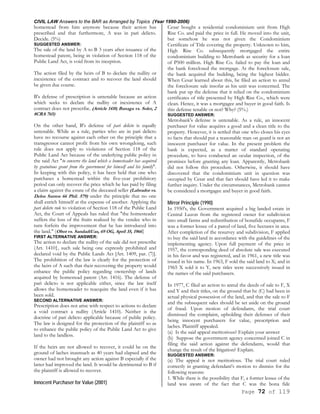 CIVIL LAW Answers to the BAR as Arranged by Topics (Year 1990-2006)
Page 72 of 119
homestead from him anymore because their action has
prescribed and that furthermore, A was in pari delicto.
Decide. (5%)
SUGGESTED ANSWER:
The sale of the land by A to B 3 years after issuance of the
homestead patent, being in violation of Section 118 of the
Public Land Act, is void from its inception.
The action filed by the heirs of B to declare the nullity or
inexistence of the contract and to recover the land should
be given due course.
B's defense of prescription is untenable because an action
which seeks to declare the nullity or inexistence of A
contract does not prescribe. (Article 1410; Banaga vs. Soler, 2
8CRA 765)
On the other hand, B's defense of pari delicto is equally
untenable. While as a rule, parties who are in pari delicto
have no recourse against each other on the principle that a
transgressor cannot profit from his own wrongdoing, such
rule does not apply to violations of Section 118 of the
Public Land Act because of the underlying public policy in
the said Act "to conserve the land which a homesteader has acquired
by gratuitous grant from the government for himself and his family".
In keeping with this policy, it has been held that one who
purchases a homestead within the five-year prohibitory
period can only recover the price which he has paid by filing
a claim against the estate of the deceased seller (Labrador vs.
Delos Santos 66 Phil. 579) under the principle that no one
shall enrich himself at the expense of another. Applying the
pari delicto rule to violation of Section 118 of the Public Land
Act, the Court of Appeals has ruled that "the homesteader
suffers the loss of the fruits realized by the vendee who in
turn forfeits the improvement that he has introduced into
the land." (Obot vs. SandadiUas, 69 OG, April 35, 1966}
FIRST ALTERNATIVE ANSWER:
The action to declare the nullity of the sale did not prescribe
(Art. 1410}, such sale being one expressly prohibited and
declared void by the Public Lands Act [Art. 1409, par. (7)].
The prohibition of the law is clearly for the protection of
the heirs of A such that their recovering the property would
enhance the public policy regarding ownership of lands
acquired by homestead patent (Art. 1416). The defense of
pari delicto is not applicable either, since the law itself
allows the homesteader to reacquire the land even if it has
been sold.
SECOND ALTERNATIVE ANSWER:
Prescription does not arise with respect to actions to declare
a void contract a nullity (Article 1410). Neither is the
doctrine of pari delicto applicable because of public policy.
The law is designed for the protection of the plaintiff so as
to enhance the public policy of the Public Land Act to give
land to the landless.
If the heirs are not allowed to recover, it could be on the
ground of laches inasmuch as 40 years had elapsed and the
owner had not brought any action against B especially if the
latter had improved the land. It would be detrimental to B if
the plaintiff is allowed to recover.
Innocent Purchaser for Value (2001)
Cesar bought a residential condominium unit from High
Rise Co. and paid the price in full. He moved into the unit,
but somehow he was not given the Condominium
Certificate of Title covering the property. Unknown to him,
High Rise Co. subsequently mortgaged the entire
condominium building to Metrobank as security for a loan
of P500 million. High Rise Co. failed to pay the loan and
the bank foreclosed the mortgage. At the foreclosure sale,
the bank acquired the building, being the highest bidder.
When Cesar learned about this, he filed an action to annul
the foreclosure sale insofar as his unit was concerned. The
bank put up the defense that it relied on the condominium
certificates of title presented by High Rise Co., which were
clean. Hence, it was a mortgagee and buyer in good faith. Is
this defense tenable or not? Why? (5%.)
SUGGESTED ANSWER:
Metrobank's defense is untenable. As a rule, an innocent
purchaser for value acquires a good and a clean title to the
property. However, it is settled that one who closes his eyes
to facts that should put a reasonable man on guard is not an
innocent purchaser for value. In the present problem the
bank is expected, as a matter of standard operating
procedure, to have conducted an ocular inspection, of the
promises before granting any loan. Apparently, Metrobank
did not follow this procedure. Otherwise, it should have
discovered that the condominium unit in question was
occupied by Cesar and that fact should have led it to make
further inquiry. Under the circumstances, Metrobank cannot
be considered a mortgagee and buyer in good faith.
Mirror Principle (1990)
In 1950's, the Government acquired a big landed estate in
Central Luzon from the registered owner for subdivision
into small farms and redistribution of bonafide occupants, F
was a former lessee of a parcel of land, five hectares in area.
After completion of the resurvey and subdivision, F applied
to buy the said land in accordance with the guidelines of the
implementing agency. Upon full payment of the price in
1957, the corresponding deed of absolute sale was executed
in his favor and was registered, and in 1961, a new title was
issued in his name. In 1963, F sold the said land to X; and in
1965 X sold it to Y, new titles were successively issued in
the names of the said purchasers.
In 1977, C filed an action to annul the deeds of sale to F, X
and Y and their titles, on the ground that he (C) had been in
actual physical possession of the land, and that the sale to F
and the subsequent sales should be set aside on the ground
of fraud. Upon motion of defendants, the trial court
dismissed the complaint, upholding their defenses of their
being innocent purchasers for value, prescription and
laches. Plaintiff appealed.
(a) Is the said appeal meritorious? Explain your answer
(b) Suppose the government agency concerned joined C in
filing the said action against the defendants, would that
change the result of the litigation? Explain.
SUGGESTED ANSWER:
(a) The appeal is not meritorious. The trial court ruled
correctly in granting defendant's motion to dismiss for the
following reasons:
1. While there is the possibility that F, a former lessee of the
land was aware of the fact that C was the bona fide
 