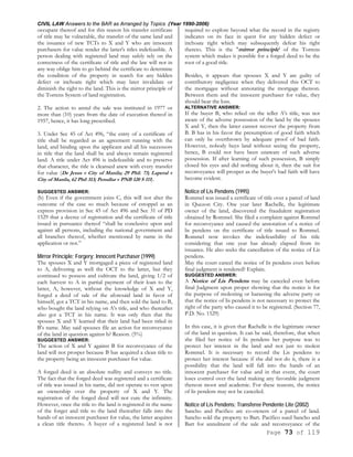 CIVIL LAW Answers to the BAR as Arranged by Topics (Year 1990-2006)
Page 73 of 119
occupant thereof and for this reason his transfer certificate
of title may be vulnerable, the transfer of the same land and
the issuance of new TCTs to X and Y who are innocent
purchasers for value render the latter's titles indefeasible. A
person dealing with registered land may safely rely on the
correctness of the certificate of title and the law will not in
any way oblige him to go behind the certificate to determine
the condition of the property in search for any hidden
defect or inchoate right which may later invalidate or
diminish the right to the land. This is the mirror principle of
the Torrens System of land registration.
2. The action to annul the sale was instituted in 1977 or
more than (10) years from the date of execution thereof in
1957, hence, it has long prescribed.
3. Under Sec 45 of Act 496, “the entry of a certificate of
title shall be regarded as an agreement running with the
land, and binding upon the applicant and all his successors
in title that the land shall be and always remain registered
land. A title under Act 496 is indefeasible and to preserve
that character, the title is cleansed anew with every transfer
for value (De Jesus v City of Manila; 29 Phil. 73; Laperal v
City of Manila, 62 Phil 313; Penullar v PNB 120 S 111).
SUGGESTED ANSWER:
(b) Even if the government joins C, this will not alter the
outcome of the case so much because of estoppel as an
express provision in Sec 45 of Act 496 and Sec 31 of PD
1529 that a decree of registration and the certificate of title
issued in pursuance thereof “shall be conclusive upon and
against all persons, including the national government and
all branches thereof, whether mentioned by name in the
application or not.”
Mirror Principle; Forgery; Innocent Purchaser (1999)
The spouses X and Y mortgaged a piece of registered land
to A, delivering as well the OCT to the latter, but they
continued to possess and cultivate the land, giving 1/2 of
each harvest to A in partial payment of their loan to the
latter, A, however, without the knowledge of X and Y,
forged a deed of sale of the aforesaid land in favor of
himself, got a TCT in his name, and then sold the land to B,
who bought the land relying on A's title, and who thereafter
also got a TCT in his name. It was only then that the
spouses X and Y learned that their land had been titled in
B's name. May said spouses file an action for reconveyance
of the land in question against b? Reason. (5%)
SUGGESTED ANSWER:
The action of X and Y against B for reconveyance of the
land will not prosper because B has acquired a clean title to
the property being an innocent purchaser for value.
A forged deed is an absolute nullity and conveys no title.
The fact that the forged deed was registered and a certificate
of title was issued in his name, did not operate to vest upon
an ownership over the property of X and Y. The
registration of the forged deed will not cure the infirmity.
However, once the title to the land is registered in the name
of the forger and title to the land thereafter falls into the
hands of an innocent purchaser for value, the latter acquires
a clean title thereto. A buyer of a registered land is not
required to explore beyond what the record in the registry
indicates on its face in quest for any hidden defect or
inchoate right which may subsequently defeat his right
thereto. This is the "mirror principle' of the Torrens
system which makes it possible for a forged deed to be the
root of a good title.
Besides, it appears that spouses X and Y are guilty of
contributory negligence when they delivered this OCT to
the mortgagee without annotating the mortgage thereon.
Between them and the innocent purchaser for value, they
should bear the loss.
ALTERNATIVE ANSWER:
If the buyer B, who relied on the teller A's title, was not
aware of the adverse possession of the land by the spouses
X and Y, then the latter cannot recover the property from
B. B has in his favor the presumption of good faith which
can only be overthrown by adequate proof of bad faith.
However, nobody buys land without seeing the property,
hence, B could not have been unaware of such adverse
possession. If after learning of such possession, B simply
closed his eyes and did nothing about it, then the suit for
reconveyance will prosper as the buyer's bad faith will have
become evident.
Notice of Lis Pendens (1995)
Rommel was issued a certificate of title over a parcel of land
in Quezon City. One year later Rachelle, the legitimate
owner of the land, discovered the fraudulent registration
obtained by Rommel. She filed a complaint against Rommel
for reconveyance and caused the annotation of a notice of
lis pendens on the certificate of title issued to Rommel.
Rommel now invokes the indefeasibility of his title
considering that one year has already elapsed from its
issuance. He also seeks the cancellation of the notice of Lis
pendens.
May the court cancel the notice of lis pendens even before
final judgment is rendered? Explain.
SUGGESTED ANSWER:
A Notice of Lis Pendens may be canceled even before
final Judgment upon proper showing that the notice is for
the purpose of molesting or harassing the adverse party or
that the notice of lis pendens is not necessary to protect the
right of the party who caused it to be registered. (Section 77,
P.D. No. 1529)
In this case, it is given that Rachelle is the legitimate owner
of the land in question. It can be said, therefore, that when
she filed her notice of lis pendens her purpose was to
protect her interest in the land and not just to molest
Rommel. It is necessary to record the Lis pendens to
protect her interest because if she did not do it, there is a
possibility that the land will fall into the hands of an
innocent purchaser for value and in that event, the court
loses control over the land making any favorable judgment
thereon moot and academic. For these reasons, the notice
of lis pendens may not be canceled.
Notice of Lis Pendens; Transferee Pendente Lite (2002)
Sancho and Pacifico are co-owners of a parcel of land.
Sancho sold the property to Bart. Pacifico sued Sancho and
Bart for annulment of the sale and reconveyance of the
 