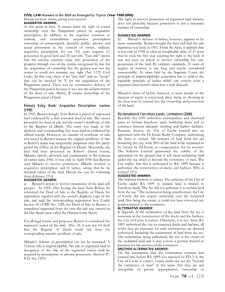 CIVIL LAW Answers to the BAR as Arranged by Topics (Year 1990-2006)
Page 76 of 119
Decide on these claims, giving your reasons.
SUGGESTED ANSWER:
At this point in time, X cannot claim the right of vested
ownership over the Pangasinan parcel by acquisitive
prescription. In addition to the requisites common to
ordinary and extraordinary acquisitive prescription
consisting of uninterrupted, peaceful, public, adverse and
actual possession in the concept of owner, ordinary
acquisitive prescription for ten (10) years requires (1)
possession in good faith and (2) just title. "Just title" means
that the adverse claimant came into possession of the
property through one of the modes recognized by law for
the acquisition of ownership but the grantor was not the
owner or could not transmit any right (Art. 1129. Civil
Code). In this case, there is no "just title" and no "mode"
that can be invoked by X for the acquisition of the
Pangasinan parcel. There was no constructive delivery of
the Pangasinan parcel because it was not the subject-matter
of the deed of sale. Hence, B retains ownership of the
Pangasinan parcel of land.
Primary Entry Book; Acquisitive Prescription; Laches
(1998)
In 1965, Renren bought from Robyn a parcel of registered
land evidenced by a duly executed deed of sale. The owner
presented the deed of sale and the owner's certificate of title
to the Register of Deeds. The entry was made in the
daybook and corresponding fees were paid as evidenced by
official receipt. However, no transfer of certificate of title
was issued to Renren because the original certificate of title
in Robyn's name was temporarily misplaced after fire partly
gutted the Office of the Register of Deeds. Meanwhile, the
land had been possessed by Robyn's distant cousin,
Mikaelo, openly, adversely and continuously in the concept
of owner since 1960. It was only in April 1998 that Renren
sued Mikaelo to recover possession. Mikaelo invoked a)
acquisitive prescription and b) laches, asking that he be
declared owner of the land. Decide the case by evaluating
these defenses, [5%]
SUGGESTED ANSWER:
a) Renren's action to recover possession of the land will
prosper. In 1965, after buying the land from Robyn, he
submitted the Deed of Sale to the Registry of Deeds for
registration together with the owner's duplicate copy of the
title, and paid the corresponding registration fees. Under
Section 56 of PD No. 1529, the Deed of Sale to Renren is
considered registered from the time the sale was entered in
the Day Book (now called the Primary Entry Book).
For all legal intents and purposes, Renren is considered the
registered owner of the land. After all, it was not his fault
that the Registry of Deeds could not issue the
corresponding transfer certificate of title.
Mikaelo's defense of prescription can not be sustained. A
Torrens title is imprescriptible. No title to registered land in
derogation of the title of the registered owner shall be
acquired by prescription or adverse possession. (Section 47,
P.D. No, 1529)
The right to recover possession of registered land likewise
does not prescribe because possession is just a necessary
incident of ownership.
SUGGESTED ANSWER:
b) Mikaelo's defense of laches, however, appears to be
more sustainable. Renren bought the land and had the sale
registered way back in 1965. From the facts, it appears that
it was only in 1998 or after an inexplicable delay of 33 years
that he took the first step asserting his right to the land. It
was not even an action to recover ownership but only
possession of the land. By ordinary standards, 33 years of
neglect or inaction is too long and maybe considered
unreasonable. As often held by the Supreme Court, the
principle of imprescriptibility sometimes has to yield to the
equitable principle of laches which can convert even a
registered land owner's claim into a stale demand.
Mikaelo's claim of laches, however, is weak insofar as the
element of equity is concerned, there being no showing in
the facts how he entered into the ownership and possession
of the land.
Reclamation of Foreshore Lands; Limitations (2000)
Republic Act 1899 authorizes municipalities and chartered
cities to reclaim foreshore lands bordering them and to
construct thereon adequate docking and harbor facilities.
Pursuant thereto, the City of Cavite entered into an
agreement with the Fil-Estate Realty Company, authorizing
the latter to reclaim 300 hectares of land from the sea
bordering the city, with 30% of the land to be reclaimed to
be owned by Fil-Estate as compensation for its services.
The Solicitor General questioned the validity of the
agreement on the ground that it will mean reclaiming land
under the sea which is beyond the commerce of man. The
City replies that this is authorized by RA. 1899 because it
authorizes the construction of docks and harbors. Who is
correct? (3%)
SUGGESTED ANSWER:
The Solicitor General is correct. The authority of the City of
Cavite under RA 1899 to reclaim land is limited to
foreshore lands. The Act did not authorize it to reclaim land
from the sea. "The reclamation being unauthorized, the City
of Cavite did not acquire ownership over the reclaimed
land. Not being the owner, it could not have conveyed any
portion thereof to the contractor.
ALTERNATIVE ANSWER:
It depends. If the reclamation of the land from the sea is
necessary in the construction of the docks and the harbors,
the City of Cavite is correct. Otherwise, it is not. Since RA
1899 authorized the city to construct docks and harbors, all
works that are necessary for such construction are deemed
authorized. Including the reclamation of land from the sea.
The reclamation being authorized, the city is the owner of
the reclaimed land and it may convey a portion thereof as
payment for the services of the contractor.
ANOTHER ALTERNATIVE ANSWER:
On the assumption that the reclamation contract was
entered into before RA 1899 was repealed by PD 3-A, the
City of Cavite is correct. Lands under the sea are "beyond
the commerce of man" in the sense that they are not
susceptible of private appropriation, ownership or
 