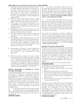 CIVIL LAW Answers to the BAR as Arranged by Topics (Year 1990-2006)
Page 78 of 119
1) The Register of Deeds shall notify the interested party
in writing, setting forth the defects of the instrument or
the legal ground relied upon for denying the
registration, and advising that if he is not agreeable to
such ruling, he may, without withdrawing the
documents from the Registry, elevate the matter by
Consulta to the Administrator of the Land Registration
Authority (LRA).
2) Within five {5) days from receipt of notice of denial,
the party-in-interest shall file his Consulta with the
Register of Deeds concerned and pay the consulta fee.
3) After receipt of the Consulta and payment of the
corresponding fee the Register of Deeds makes an
annotation of the pending consulta at the back of the
certificate of title.
4) The Register of Deeds then elevates the case to the
LRA Administrator with certified records thereof and a
summary of the facts and issues involved.
5) The LRA Administrator then conducts hearings after
due notice or may just require parties to submit their
memoranda.
6) After hearing, the LRA Administrator issues an order
prescribing the step to be taken or the memorandum to
be made. His resolution in consulta shall be conclusive
and binding upon all Registers of Deeds unless
reversed on appeal by the Court of Appeals or by the
Supreme Court. (Section 117, P.D. 1529).
• The procedure of consulta is a mode of appeal from
denial by the Register of Deeds of the registration of
the instrument to the Commissioner of Land
Registration.
• Within five days from receipt of the notice of denial,
the interested party may elevate the matter by consulta
to the Commissioner of Land Registration who shall
enter an order prescribing the step to be taken or
memorandum to be made. Resolution in consulta shall
be binding upon all Registers of Deeds provided that
the party in interest may appeal to the Court of Appeals
within the period prescribed (Sec. 117, P.D. 1529).
Remedies; Reconveyance vs. Reopening of a Decree;
Prescriptive Period (2003)
Louie, before leaving the country to train as a chef in a five-
star hotel in New York, U.S.A., entrusted to his first-degree
cousin Dewey an application for registration, under the
Land Registration Act, of a parcel of land located in
Bacolod City. A year later, Louie returned to the Philippines
and discovered that Dewey registered the land and obtained
an Original Certificate of Title over the property in his
Dewey’s name. Compounding the matter, Dewey sold the
land to Huey, an innocent purchaser for value. Louie
promptly filed an action for reconveyance of the parcel of
land against Huey.
(a) Is the action pursued by Louie the proper remedy?
(b) Assuming that reconveyance is the proper remedy,
will the action prosper if the case was filed beyond one year,
but within ten years, from the entry of the decree of
registration? 5%
SUGGESTED ANSWER:
(a) An action for reconveyance against Huey is not
the proper remedy, because Huey is an innocent purchaser
for value. The proper recourse is for Louie to go after
Dewey for damages by reason of the fraudulent registration
and subsequent sale of the land. If Dewey is insolvent,
Louie may file a claim against the Assurance Fund (Heirs of
Pedro Lopez v. De Castro 324 SCRA 591 [2000] citing Sps.
Eduarte v. CA, 323 Phil. 462, 467 [1996]).
(b) Yes, the remedy will prosper because the action
prescribes in ten (10) years, not within one (1) year when a
petition for the reopening of the registration decree may be
filed. The action for reconveyance is distinct from the
petition to reopen the decree of registration (Grey Alba v.
De la Cruz, 17 Phil. 49 [1910}). There is no need to reopen
the registration proceedings, but the property should just be
reconveyed to the real owner.
The action for reconveyance is based on implied or
constructive trust, which prescribes in ten (10) years from
the date of issuance of the original certificate of title. This
rule assumes that the defendant is in possession of the land.
Where it is the plaintiff who is in possession of the land, the
action for reconveyance would be in the nature of a suit for
quieting for the title which action is imprescriptible (David
v. Malay, 318 SCRA 711 [1999]).
Remedies; Reconveyance; Elements (1995)
Rommel was issued a certificate of title over a parcel of land
in Quezon City. One year later Rachelle, the legitimate
owner of the land, discovered the fraudulent registration
obtained by Rommel. She filed a complaint against Rommel
for reconveyance and caused the annotation of a notice of
lis pendens on the certificate of title issued to Rommel.
Rommel now invokes the indefeasibility of his title
considering that one year has already elapsed from its
issuance. He also seeks the cancellation of the notice of Lis
pendens.
Will Rachelle's suit for reconveyance prosper? Explain.
SUGGESTED ANSWER:
Yes, Rachelle's suit will prosper because all elements for an
action for reconveyance are present, namely:
a) Rachelle is claiming dominical rights over the same
land.
b) Rommel procured his title to the land by fraud.
c) The action was brought within the statutory period of
four (4) years from discovery of the fraud and not later
than ten (10} years from the date of registration of
Rommel's title.
d) Title to the land has not passed into the hands of an
innocent purchaser for value.
Rommel can invoke the indefeasibility of his title if Rachelle
had filed a petition to reopen or review the decree of
registration. But Rachelle instead filed an ordinary action in
personam for reconveyance. In the latter action,
indefeasibility is not a valid defense because, in filing such
action, Rachelle is not seeking to nullify nor to impugn the
indefeasibility of Rommel's title. She is only asking the court
to compel Rommel to reconvey the title to her as the
legitimate owner of the land.
ALTERNATIVE ANSWER:
 