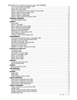 CIVIL LAW Answers to the BAR as Arranged by Topics (Year 1990-2006)
Page 8 of 119
Leasee & Lessor; Rights and Obligations (1990) ......................................................................................................... 98
Leasee; Death Thereof; Effects (1997) ......................................................................................................................... 98
Option to Buy; Expired (2001)...................................................................................................................................... 98
Sublease vs. Assignment of Lease; Rescission of Contract (2005) .............................................................................. 99
Sublease; Delay in Payment of Rentals (1994)............................................................................................................. 99
Sublease; Sublessee; Liability (1999) ........................................................................................................................ 100
Sublease; Sublessee; Liability (2000) ........................................................................................................................ 100
Sublease; Validity; Assignment of Sublease (1990) ................................................................................................... 100
COMMON CARRIERS.......................................................................................................................................... 100
Extraordinary Diligence (2000) .................................................................................................................................. 100
AGENCY ................................................................................................................................................................... 101
Agency (2003) ........................................................................................................................................................... 101
Agency vs. Sale (2000) .............................................................................................................................................. 101
Agency; coupled with an interest (2001).................................................................................................................... 101
Agency; Guarantee Commission (2004)..................................................................................................................... 101
Agency; Real Estate Mortgage (2004) ........................................................................................................................ 101
Appointment of Sub-Agent (1999).............................................................................................................................. 102
General Agency vs. Special Agency (1992)................................................................................................................ 102
Powers of the Agent (1994)........................................................................................................................................ 102
Termination; Effect of Death of Agent (1997) ............................................................................................................. 103
PARTNERSHIP ...................................................................................................................................................... 103
Composition of Partnerships; Spouses; Corporations (1994) .................................................................................... 103
Conveyance of a Partner’s Share Dissolution (1998).................................................................................................. 103
Dissolution of Partnership (1995) .............................................................................................................................. 103
Dissolution of Partnership; Termination (1993).......................................................................................................... 104
Effect of Death of Partner (1997)................................................................................................................................ 104
Obligations of a Partner (1992).................................................................................................................................. 104
Obligations of a Partner; Industrial Partner (2001) ..................................................................................................... 104
COMMODATUM & MUTUUM .................................................................................................................................... 104
Commodatum (1993)................................................................................................................................................. 104
Commodatum (2005)................................................................................................................................................. 105
Commodatum vs. Usufruct (1998) ............................................................................................................................. 105
Mutuum vs. Commodatum (2004).............................................................................................................................. 106
Mutuum; Interests (2001)........................................................................................................................................... 106
Mutuum; Interests (2002)........................................................................................................................................... 106
Mutuum; Interests (2004)........................................................................................................................................... 106
DEPOSIT................................................................................................................................................................... 107
Compensation; Bank Loan (1997).............................................................................................................................. 107
Deposit; Exchange (1992).......................................................................................................................................... 107
SURETY.................................................................................................................................................................... 107
Recovery of Deficiency (1997) ................................................................................................................................... 107
ANTICHRESIS........................................................................................................................................................ 107
Antichresis (1995) ..................................................................................................................................................... 107
PLEDGE .................................................................................................................................................................... 108
Pledge (1994) ............................................................................................................................................................ 108
Pledge (2004) ............................................................................................................................................................ 108
Pledge; Mortgage; Antichresis (1996)........................................................................................................................ 108
QUASI-CONTRACT.............................................................................................................................................. 108
Quasi-Contracts; Negotiorium Gestio (1992) ............................................................................................................. 109
Quasi-Contracts; Negotiorium Gestio (1993) ............................................................................................................. 109
Quasi-Contracts; Negotiorium Gestio (1995) ............................................................................................................. 109
Quasi-Contracts; Solutio Indebiti (2004) .................................................................................................................... 110
TORTS & DAMAGES ........................................................................................................................................... 110
Collapse of Structures; Last Clear Chance (1990)...................................................................................................... 110
Damages (1994)......................................................................................................................................................... 111
Damages arising from Death of Unborn Child (1991) ................................................................................................. 111
Damages arising from Death of Unborn Child (2003) ................................................................................................. 111
Death Indemnity (1994).............................................................................................................................................. 111
 