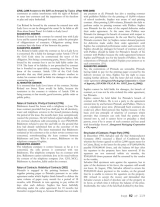 CIVIL LAW Answers to the BAR as Arranged by Topics (Year 1990-2006)
Page 82 of 119
constitutes an undue interference with the right of Roland
to enter into contracts and the impairment of his freedom
to play and enjoy basketball.
Can Roland be bound by the contract he entered into with
Lady Love or can he disregard the same? Is he liable at all?
How about Sweet Taste? Is it liable to Lady Love?
SUGGESTED ANSWER:
Roland is bound by the contract he entered into with Lady
Love and he cannot disregard the same, under the principles
of obligatoriness of contracts. Obligations arising from
contracts have the force of law between the parties.
SUGGESTED ANSWER:
Yes, Roland is liable under the contract as far as Lady Love
is concerned. He is liable for damages under Article 1170 of
the Civil Code since he contravened the tenor of his
obligation. Not being a contracting party, Sweet Taste is not
bound by the contract but it can be held liable under Art.
1314. The basis of its liability is not prescribed by contract
but is founded on quasi-delict, assuming that Sweet Taste
knew of the contract. Article 1314 of the Civil Code
provides that any third person who induces another to
violate his contract shall be liable for damages to the other
contracting party.
ALTERNATIVE ANSWER:
It is assumed that Lady Love knew of the contract. Neither
Roland nor Sweet Taste would be liable, because the
restriction in the contract is violative of Article 1306 as
being contrary to law morals, good customs, public order or
public policy.
Nature of Contracts; Privity of Contract (1996)
Baldomero leased his house with a telephone to Jose. The
lease contract provided that Jose shall pay for all electricity,
water and telephone services in the leased premises during
the period of the lease. Six months later. Jose surreptitiously
vacated the premises. He left behind unpaid telephone bills
for overseas telephone calls amounting to over P20,000.00.
Baldomero refused to pay the said bills on the ground that
Jose had already substituted him as the customer of the
telephone company. The latter maintained that Baldomero
remained as his customer as far as their service contract was
concerned, notwithstanding the lease contract between
Baldomero and Jose. Who is correct, Baldomero or the
telephone company? Explain.
SUGGESTED ANSWER:
The telephone company is correct because as far as it is
concerned, the only person it contracted with was
Baldomero. The telephone company has no contract with
Jose. Baldomero cannot substitute Jose in his stead without
the consent of the telephone company (Art. 1293, NCC).
Baldomero is, therefore, liable under the contract.
Nature of Contracts; Relativity of Contracts (2002)
Printado is engaged in the printing business. Suplico
supplies printing paper to Printado pursuant to an order
agreement under which Suplico binds himself to deliver the
same volume of paper every month for a period of 18
months, with Printado in turn agreeing to pay within 60
days after each delivery. Suplico has been faithfully
delivering under the order agreement for 10 months but
thereafter stopped doing so, because Printado has not made
any payment at all. Printado has also a standing contract
with publisher Publico for the printing of 10,000 volumes
of school textbooks. Suplico was aware of said printing
contract. After printing 1,000 volumes, Printado also fails to
perform under its printing contract with Publico. Suplico
sues Printado for the value of the unpaid deliveries under
their order agreement. At the same time Publico sues
Printado for damages for breach of contract with respect to
their own printing agreement. In the suit filed by Suplico,
Printado counters that: (a) Suplico cannot demand payment
for deliveries made under their order agreement until
Suplico has completed performance under said contract; (b)
Suplico should pay damages for breach of contract; and (c)
with Publico should be liable for Printado’s breach of his
contract with Publico because the order agreement between
Suplico and Printado was for the benefit of Publico. Are the
contentions of Printado tenable? Explain your answers as to
each contention. (5%)
SUGGESTED ANSWER:
No, the contentions of Printado are untenable. Printado
having failed to pay for the printing paper covered by the
delivery invoices on time, Suplico has the right to cease
making further delivery. And the latter did not violate the
order agreement (Integrated Packaging Corporation v. Court
of Appeals, (333 SCRA 170, G.R. No. 115117, June 8, [2000]).
Suplico cannot be held liable for damages, for breach of
contract, as it was not he who violated the order agreement,
but Printado.
Suplico cannot be held liable for Printado’s breach of
contract with Publico. He is not a party to the agreement
entered into by and between Printado and Publico. Theirs is
not a stipulation pour atrui. [Aforesaid] Such contracts do
could not affect third persons like Suplico because of the
basic civil law principle of relativity of contracts which
provides that contracts can only bind the parties who
entered into it, and it cannot favor or prejudice a third
person, even if he is aware of such contract and has acted
with knowledge thereof. (Integrated Packaging Corporation
v. CA, supra.)
Rescission of Contracts; Proper Party (1996)
In December 1985, Salvador and the Star Semiconductor
Company (SSC) executed a Deed of Conditional Sale
wherein the former agreed to sell his 2,000 square meter lot
in Cainta, Rizal, to the latter for the price of P1,000,000.00,
payable P100,000.00 down, and the balance 60 days after
the squatters in the property have been removed. If the
squatters are not removed within six months, the
P100,000.00 down payment shall be returned by the vendor
to the vendee,
Salvador filed ejectment suits against the squatters, but in
spite of the decisions in his favor, the squatters still would
not leave. In August, 1986, Salvador offered to return the
P100,000.00 down payment to the vendee, on the ground
that he is unable to remove the squatters on the property.
SSC refused to accept the money and demanded that
Salvador execute a deed of absolute sale of the property in
its favor, at which time it will pay the balance of the price.
Incidentally, the value of the land had doubled by that time.
 