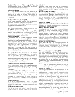CIVIL LAW Answers to the BAR as Arranged by Topics (Year 1990-2006)
Page 84 of 119
not depend solely on the will of the debtor but also on
other factors outside the debtor’s control.
SUGGESTED ANSWER:
(d) The obligation is valid. The death of the son of
cancer within one year is made a negative suspensive
condition to his making the payment. The obligation is
demandable if the son does not die within one year (Article
1185, NCC).
Conditional Obligations; Promise (1997)
In two separate documents signed by him, Juan Valentino
"obligated" himself each to Maria and to Perla, thus -
'To Maria, my true love, I obligate myself to give you my
one and only horse when I feel like It."
- and -
'To Perla, my true sweetheart, I obligate myself to pay you
the P500.00 I owe you when I feel like it."
Months passed but Juan never bothered to make good his
promises. Maria and Perla came to consult you on whether
or not they could recover on the basis of the foregoing
settings. What would your legal advice be?
SUGGESTED ANSWER:
I would advise Maria not to bother running after Juan for
the latter to make good his promise. [This is because a
promise is not an actionable wrong that allows a party to
recover especially when she has not suffered damages
resulting from such promise. A promise does not create an
obligation on the part of Juan because it is not something
which arises from a contract, law, quasi-contracts or quasi-
delicts (Art, 1157)]. Under Art. 1182, Juan's promise to
Maria is void because a conditional obligation depends upon
the sole will of the obligor.
As regards Perla, the document is an express
acknowledgment of a debt, and the promise to pay what he
owes her when he feels like it is equivalent to a promise to
pay when his means permits him to do so, and is deemed to
be one with an indefinite period under Art. 1180. Hence the
amount is recoverable after Perla asks the court to set the
period as provided by Art. 1197, par. 2.
Conditional Obligations; Resolutory Condition (1999)
In 1997, Manuel bound himself to sell Eva a house and lot
which is being rented by another person, if Eva passes the
1998 bar examinations. Luckily for Eva, she passed said
examinations.
(a) Suppose Manuel had sold the same house and lot to
another before Eva passed the 1998 bar examinations, is
such sale valid? Why? (2%)
(b) Assuming that it is Eva who is entitled to buy said
house and lot, is she entitled to the rentals collected by
Manuel before she passed the 1998 bar examinations? Why?
(3%)
SUGGESTED ANSWER:
(a) Yes, the sale to the other person is valid as a sale with a
resolutory condition because what operates as a suspensive
condition for Eva operates a resolutory condition for the
buyer.
FIRST ALTERNATIVE ANS WER:
Yes, the sale to the other person is valid. However, the
buyer acquired the property subject to a resolutory
condition of Eva passing the 1998 Bar Examinations.
Hence, upon Eva's passing the Bar, the rights of the other
buyer terminated and Eva acquired ownership of the
property.
SECOND ALTERNATIVE ANSWER:
The sale to another person before Eva could buy it from
Manuel is valid, as the contract between Manuel and Eva is
a mere promise to sell and Eva has not acquired a real right
over the land assuming that there is a price stipulated in the
contract for the contract to be considered a sale and there
was delivery or tradition of the thing sold.
SUGGESTED ANSWER:
(b) No, she is not entitled to the rentals collected by Manuel
because at the time they accrued and were collected, Eva
was not yet the owner of the property.
FIRST ALTERNATIVE ANSWER:
Assuming that Eva is the one entitled to buy the house and
lot, she is not entitled to the rentals collected by Manuel
before she passed the bar examinations. Whether it is a
contract of sale or a contract to sell, reciprocal prestations
are deemed imposed A for the seller to deliver the object
sold and for the buyer to pay the price. Before the
happening of the condition, the fruits of the thing and the
interests on the money are deemed to have been mutually
compensated under Article 1187.
SECOND ALTERNATIVE ANSWER:
Under Art. 1164, there is no obligation on the part of
Manuel to deliver the fruits (rentals) of the thing until the
obligation to deliver the thing arises. As the suspensive
condition has not been fulfilled, the obligation to sell does
not arise.
Extinguishment; Assignment of Rights (2001)
The sugar cane planters of Batangas entered into a long-
term milling contract with the Central Azucarera de Don
Pedro Inc. Ten years later, the Central assigned its rights to
the said milling contract to a Taiwanese group which would
take over the operations of the sugar mill. The planters filed
an action to annul the said assignment on the ground that
the Taiwanese group was not registered with the Board of
Investments. Will the action prosper or not? Explain briefly.
(5%)
(Note: The question presupposes knowledge and requires the
application of the provisions of the Omnibus Investment Code,
which properly belongs to Commercial law)
SUGGESTED ANSWER:
The action will prosper not on the ground invoked but on
the ground that the farmers have not given their consent to
the assignment. The milling contract imposes reciprocal
obligations on the parties. The sugar central has the
obligation to mill the sugar cane of the farmers while the
latter have the obligation to deliver their sugar cane to the
sugar central. As to the obligation to mill the sugar cane, the
sugar central is a debtor of the farmers. In assigning its
rights under the contract, the sugar central will also transfer
to the Taiwanese its obligation to mill the sugar cane of the
farmers. This will amount to a novation of the contract by
substituting the debtor with a third party. Under Article
1293 of the Civil Code, such substitution cannot take effect
without the consent of the creditor. The formers, who are
creditors as far as the obligation to mill their sugar cane is
 