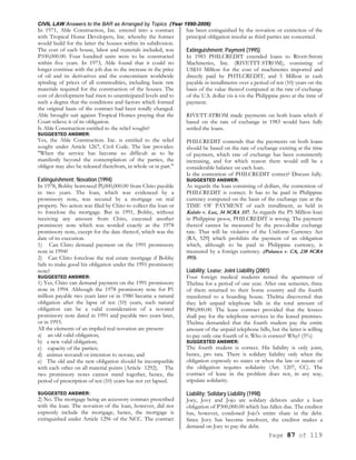 CIVIL LAW Answers to the BAR as Arranged by Topics (Year 1990-2006)
Page 87 of 119
In 1971, Able Construction, Inc. entered into a contract
with Tropical Home Developers, Inc. whereby the former
would build for the latter the houses within its subdivision.
The cost of each house, labor and materials included, was
P100,000.00. Four hundred units were to be constructed
within five years. In 1973, Able found that it could no
longer continue with the job due to the increase in the price
of oil and its derivatives and the concomitant worldwide
spiraling of prices of all commodities, including basic raw
materials required for the construction of the houses. The
cost of development had risen to unanticipated levels and to
such a degree that the conditions and factors which formed
the original basis of the contract had been totally changed.
Able brought suit against Tropical Homes praying that the
Court relieve it of its obligation.
Is Able Construction entitled to the relief sought?
SUGGESTED ANSWER:
Yes, the Able Construction. Inc. is entitled to the relief
sought under Article 1267, Civil Code. The law provides:
"When the service has become so difficult as to be
manifestly beyond the contemplation of the parties, the
obligor may also be released therefrom, in whole or in part."
Extinguishment; Novation (1994)
In 1978, Bobby borrowed Pl,000,000.00 from Chito payable
in two years. The loan, which was evidenced by a
promissory note, was secured by a mortgage on real
property. No action was filed by Chito to collect the loan or
to foreclose the mortgage. But in 1991, Bobby, without
receiving any amount from Chito, executed another
promissory note which was worded exactly as the 1978
promissory note, except for the date thereof, which was the
date of its execution.
1) Can Chito demand payment on the 1991 promissory
note in 1994?
2) Can Chito foreclose the real estate mortgage if Bobby
fails to make good his obligation under the 1991 promissory
note?
SUGGESTED ANSWER:
1) Yes, Chito can demand payment on the 1991 promissory
note in 1994. Although the 1978 promissory note for P1
million payable two years later or in 1980 became a natural
obligation after the lapse of ten (10) years, such natural
obligation can be a valid consideration of a novated
promissory note dated in 1991 and payable two years later,
or in 1993.
All the elements of an implied real novation are present:
a) an old valid obligation;
b) a new valid obligation;
c) capacity of the parties;
d) animus novandi or intention to novate; and
e) The old and the new obligation should be incompatible
with each other on all material points (Article 1292). The
two promissory notes cannot stand together, hence, the
period of prescription of ten (10) years has not yet lapsed.
SUGGESTED ANSWER:
2) No. The mortgage being an accessory contract prescribed
with the loan. The novation of the loan, however, did not
expressly include the mortgage, hence, the mortgage is
extinguished under Article 1296 of the NCC. The contract
has been extinguished by the novation or extinction of the
principal obligation insofar as third parties are concerned.
Extinguishment; Payment (1995)
In 1983 PHILCREDIT extended loans to Rivett-Strom
Machineries, Inc. (RIVETTT-STROM), consisting of
US$10 Million for the cost of machineries imported and
directly paid by PHTLCREDIT, and 5 Million in cash
payable in installments over a period of ten (10) years on the
basis of the value thereof computed at the rate of exchange
of the U.S. dollar vis-à-vis the Philippine peso at the time of
payment.
RIVETT-STROM made payments on both loans which if
based on the rate of exchange in 1983 would have fully
settled the loans.
PHILCREDIT contends that the payments on both loans
should be based on the rate of exchange existing at the time
of payment, which rate of exchange has been consistently
increasing, and for which reason there would still be a
considerable balance on each loan.
Is the contention of PHILCREDIT correct? Discuss fully.
SUGGESTED ANSWER:
As regards the loan consisting of dollars, the contention of
PHILCREDIT is correct. It has to be paid in Philippine
currency computed on the basis of the exchange rate at the
TIME OF PAYMENT of each installment, as held in
Kalalo v. Luz, 34 SCRA 337. As regards the P5 Million loan
in Philippine pesos, PHILCREDIT is wrong. The payment
thereof cannot be measured by the peso-dollar exchange
rate. That will be violative of the Uniform Currency Act
(RA, 529] which prohibits the payment of an obligation
which, although to be paid in Philippine currency, is
measured by a foreign currency. (Palanca v. CA, 238 SCRA
593).
Liability; Lease; Joint Liability (2001)
Four foreign medical students rented the apartment of
Thelma for a period of one year. After one semester, three
of them returned to their home country and the fourth
transferred to a boarding house. Thelma discovered that
they left unpaid telephone bills in the total amount of
P80,000.00. The lease contract provided that the lessees
shall pay for the telephone services in the leased premises.
Thelma demanded that the fourth student pay the entire
amount of the unpaid telephone bills, but the latter is willing
to pay only one fourth of it. Who is correct? Why? (5%)
SUGGESTED ANSWER:
The fourth student is correct. His liability is only joint,
hence, pro rata. There is solidary liability only when the
obligation expressly so states or when the law or nature of
the obligation requires solidarity (Art. 1207, CC). The
contract of lease in the problem does not, in any way,
stipulate solidarity.
Liability; Solidary Liability (1998)
Joey, Jovy and Jojo are solidary debtors under a loan
obligation of P300,000.00 which has fallen due. The creditor
has, however, condoned Jojo's entire share in the debt.
Since Jovy has become insolvent, the creditor makes a
demand on Joey to pay the debt.
 
