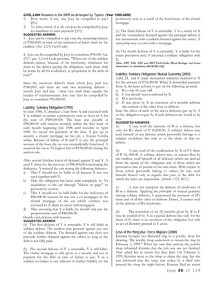 CIVIL LAW Answers to the BAR as Arranged by Topics (Year 1990-2006)
Page 88 of 119
1) How much, if any, may Joey be compelled to pay?
[2%]
2) To what extent, if at all, can Jojo be compelled by Joey
to contribute to such payment? [3%]
SUGGESTED ANSWER:
1. Joey can be compelled to pay only the remaining balance
of P200.000, in view of the remission of Jojo's share by the
creditor. (Art. 1219, Civil Code)
2. Jojo can be compelled by Joey to contribute P50.000 Art.
1217. par. 3, Civil Code provides. "When one of the solidary
debtors cannot, because of his insolvency, reimburse his
share to the debtor paying the obligation, such share shall
be borne by all his co-debtors, in proportion to the debt of
each."
Since the insolvent debtor's share which Joey paid was
P100,000, and there are only two remaining debtors -
namely Joey and Jojo - these two shall share equally the
burden of reimbursement. Jojo may thus be compelled by
Joey to contribute P50.000.00.
Liability; Solidary Obligation (1992)
In June 1988, X obtained a loan from A and executed with
Y as solidary co-maker a promissory note in favor of A for
the sum of P200,000.00. The loan was payable at
P20,000.00 with interest monthly within the first week of
each month beginning July 1988 until maturity in April
1989. To secure the payment of the loan. X put up as
security a chattel mortgage on his car, a Toyota Corolla
sedan. Because of failure of X and Y to pay the principal
amount of the loan, the car was extrajudicially foreclosed. A
acquired the car at A's highest bid of P120,000.00 during the
auction sale.
After several fruitless letters of demand against X and Y, A
sued Y alone for the recovery of P80.000.00 constituting the
deficiency. Y resisted the suit raising the following defenses:
a) That Y should not be liable at all because X was not
sued together with Y.
b) That the obligation has been paid completely by A's
acquisition of the car through "dacion en pago" or
payment by cession.
c) That Y should not be held liable for the deficiency of
P80,000.00 because he was not a co-mortgagor in the
chattel mortgage of the car which contract was
executed by X alone as owner and mortgagor.
d) That assuming that Y is liable, he should only pay the
proportionate sum of P40,000.00.
Decide each defense with reasons.
SUGGESTED ANSWER:
(a) This first defense of Y is untenable. Y is still liable as
solidary debtor. The creditor may proceed against any one
of the solidary debtors. The demand against one does not
preclude further demand against the others so long as the
debt is not fully paid.
(b) The second defense of Y is untenable. Y is still liable.
The chattel mortgage is only given as a security and not as
payment for the debt in case of failure to pay. Y as a
solidary co-maker is not relieved of further liability on the
promissory note as a result of the foreclosure of the chattel
mortgage.
(c) The third defense of Y is untenable. Y is a surety of X
and the extrajudicial demand against the principal debtor is
not inconsistent with a judicial demand against the surety. A
suretyship may co-exist with a mortgage.
(d) The fourth defense of Y is untenable. Y is liable for the
entire prestation since Y incurred a solidary obligation with
X.
(Arts. 1207, 1216. 1252 and 2047 Civil Code; Bicol Savings and Loan
Associates vs. Guinhawa 188 SCRA 642)
Liability; Solidary Obligation; Mutual Guaranty (2003)
A,B,C,D, and E made themselves solidarity indebted to X
for the amount of P50,000.00. When X demanded payment
from A, the latter refused to pay on the following grounds.
a) B is only 16 years old.
b) C has already been condoned by X
c) D is insolvent.
d) E was given by X an extension of 6 months without
the consent of the other four co-debtors.
State the effect of each of the above defenses put up by A
on his obligation to pay X, if such defenses are found to be
true.
SUGGESTED ANSWERS:
(a) A may avail the minority of B as a defense, but
only for B’s share of P 10,000.00. A solidary debtor may
avail himself of any defense which personally belongs to a
solidary co-debtor, but only as to the share of that co-
debtor.
(b) A may avail of the condonation by X of C’s share
of P 10, 000.00. A solidary debtor may, in actions filed by
the creditor, avail himself of all defenses which are derived
from the nature of the obligation and of those which are
personal to him or pertain to his own share. With respect to
those which personally belong to others, he may avail
himself thereof only as regards that part of the debt for
which the latter are responsible. (Article 1222, NCC).
(c) A may not interpose the defense of insolvency of
D as a defense. Applying the principle of mutual guaranty
among solidary debtors, A guaranteed the payment of D’s
share and of all the other co-debtors. Hence, A cannot avail
of the defense of D’s insolvency.
(d) The extension of six (6) months given by X to E
may be availed of by A as a partial defense but only for the
share of E, there is no novation of the obligation but only
an act of liberality granted to E alone.
Loss of the thing due; Force Majeure (2000)
Kristina brought her diamond ring to a jewelry shop for
cleaning. The jewelry shop undertook to return the ring by
February 1, 1999." When the said date arrived, the jewelry
shop informed Kristina that the Job was not yet finished.
They asked her to return five days later. On February 6,
1999, Kristina went to the shop to claim the ring, but she
was informed that the same was stolen by a thief who
entered the shop the night before. Kristina filed an action
 