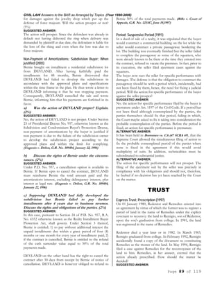 CIVIL LAW Answers to the BAR as Arranged by Topics (Year 1990-2006)
Page 89 of 119
for damages against the jewelry shop which put up the
defense of force majeure. Will the action prosper or not?
(5%)
SUGGESTED ANSWER:
The action will prosper. Since the defendant was already in
default not having delivered the ring when delivery was
demanded by plaintiff at due date, the defendant is liable for
the loss of the thing and even when the loss was due to
force majeure.
Non-Payment of Amortizations; Subdivision Buyer; When
justified (2005)
Bernie bought on installment a residential subdivision lot
from DEVLAND. After having faithfully paid the
installments for 48 months, Bernie discovered that
DEVLAND had failed to develop the subdivision in
accordance with the approved plans and specifications
within the time frame in the plan. He thus wrote a letter to
DEVLAND informing it that he was stopping payment.
Consequently, DEVLAND cancelled the sale and wrote
Bernie, informing him that his payments are forfeited in its
favor.
a) Was the action of DEVLAND proper? Explain.
(2%)
SUGGESTED ANSWER:
No, the action of DEVLAND is not proper. Under Section
23 of Presidential Decree No. 957, otherwise known as the
Subdivision and Condominium Buyer's Protection Decree,
non-payment of amortizations by the buyer is justified if
non-payment is due to the failure of the subdivision owner
to develop the subdivision project according to the
approved plans and within the limit for complying.
(Eugenio v. Drilon, G.R. No. 109404, January 22, 1996)
b) Discuss the rights of Bernie under the circums-
tances. (2%)
SUGGESTED ANSWER:
Under P.D. No. 957, a cancellation option is available to
Bernie. If Bernie opts to cancel the contract, DEVLAND
must reimburse Bernie the total amount paid and the
amortizations interest, excluding delinquency interest, plus
interest at legal rate. (Eugenio v. Drilon, G.R. No. 109404,
January 22, 1996)
c) Supposing DEVLAND had fully developed the
subdivision but Bernie failed to pay further
installments after 4 years due to business reverses.
Discuss the rights and obligations of the parties. (2%)
SUGGESTED ANSWER:
In this case, pursuant to Section 24 of P.D. No. 957, R.A.
No. 6552 otherwise known as the Realty Installment Buyer
Protection Act, shall govern. Under Section 3 thereof,
Bernie is entitled: 1) to pay without additional interest the
unpaid installments due within a grace period of four (4)
months or one month for every year of installment paid; 2)
if the contract is cancelled, Bernie is entitled to the refund
of the cash surrender value equal to 50% of the total
payments made.
DEVLAND on the other hand has the right to cancel the
contract after 30 days from receipt by Bernie of notice of
cancellation. DEVLAND is however obliged to refund to
Bernie 50% of the total payments made. (Rillo v. Court of
Appeals, G.R. No. 125347, June 19,1997)
Period; Suspensive Period (1991)
In a deed of sale of a realty, it was stipulated that the buyer
would construct a commercial building on the lot while the
seller would construct a private passageway bordering the
lot. The building was eventually finished but the seller failed
to complete the passageway as some of the squatters, who
were already known to be there at the time they entered into
the contract, refused to vacate the premises. In fact, prior to
its execution, the seller filed ejectment cases against the
squatters.
The buyer now sues the seller for specific performance with
damages. The defense is that the obligation to construct the
passageway should be with a period which, incidentally, had
not been fixed by them, hence, the need for fixing a judicial
period. Will the action for specific performance of the buyer
against the seller prosper?
SUGGESTED ANSWER:
No. the action for specific performance filed by the buyer is
premature under Art. 1197 of the Civil Code. If a period has
not been fixed although contemplated by the parties, the
parties themselves should fix that period, failing in which,
the Court maybe asked to fix it taking into consideration the
probable contemplation of the parties. Before the period is
fixed, an action for specific performance is premature.
ALTERNATIVE ANSWER:
It has been held in Borromeo vs. CA (47 SCRA 69), that the
Supreme Court allowed the simultaneous filing of action to
fix the probable contemplated period of the parties where
none is fixed in the agreement if this would avoid
multiplicity of suits. In addition, technicalities must be
subordinated to substantial justice.
ALTERNATIVE ANSWER:
The action for specific performance will not prosper. The
filing of the ejectment suit by the seller was precisely in
compliance with his obligations and should not, therefore,
be faulted if no decision has yet been reached by the Court
on the matter.
TRUST
Express Trust; Prescription (1997)
On 01 January 1980, Redentor and Remedies entered into
an agreement by virtue of which the former was to register a
parcel of land in the name of Remedies under the explicit
covenant to reconvey the land to Remigio, son of Redentor,
upon the son's graduation from college. In 1981, the land
was registered in the name of Remedies.
Redentor died a year later or in 1982. In March 1983,
Remigio graduated from college. In February 1992, Remigio
accidentally found a copy of the document so constituting
Remedies as the trustee of the land. In May 1994, Remigio
filed a case against Remedies for the reconveyance of the
land to him. Remedies, in her answer, averred that the
action already prescribed. How should the matter be
decided?
SUGGESTED ANSWER:
 
