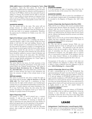 CIVIL LAW Answers to the BAR as Arranged by Topics (Year 1990-2006)
Page 97 of 119
his property. Upon the facts given, the lessor had
sufficiently complied with his commitment to give the lessee
a right of first refusal when he offered to sell the property to
the lessee for P5 Million, which was the same price he got in
selling it to Santos. He certainly had the right to treat the
lessee's counter-offer of a lesser amount as a rejection of his
offer to sell at P5 Million. Thus, he was free to find another
buyer upon receipt of such unacceptable counter-offer (Art.
1319. NCC).
SUGGESTED ANSWER:
Yes, the answer will be the same. The action will not
prosper because an option must be supported by a
consideration separate and distinct from the purchase price.
In this case there is no separate consideration. Therefore,
the option may be withdrawn by Ubaldo at any time. (Art.
1324, NCC)
Right of First Refusal; Lessee; Effect (1998)
In a 20-year lease contract over a building, the lessee is
expressly granted a right of first refusal should the lessor
decide to sell both the land and building. However, the
lessor sold the property to a third person who knew about
the lease and in fact agreed to respect it. Consequently, the
lessee brings an action against both the lessor-seller and the
buyer (a) to rescind the sale and (b) to compel specific
performance of his right of first refusal in the sense that the
lessor should be ordered to execute a deed of absolute sale
in favor of the lessee at the same price. The defendants
contend that the plaintiff can neither seek rescission of the
sale nor compel specific performance of a "mere" right of
first refusal. Decide the case. [5%]
SUGGESTED ANSWER:
The action filed by the lessee, for both rescission of the
offending sale and specific performance of the right of first
refusal which was violated, should prosper. The ruling in
Equatorial Realty Development, Inc. vs. Mayfair Theater,
Inc. (264 SCRA 483), a case with similar facts, sustains both
rights of action because the buyer in the subsequent sale
knew the existence of right of first refusal, hence in bad
faith.
ANOTHER ANSWER:
The action to rescind the sale and to compel the right to
first refusal will not prosper. (Ang Yu Asuncion vs. CA, 238
SCRA 602). The Court ruled in a unanimous en banc
decision that the right of first refusal is not founded upon
contract but on a quasi-delictual relationship covered by the
principles of human relations and unjust enrichment (Art.
19, et seq. Civil Code). Hence the only action that will
prosper according to the Supreme Court is an "action for
damages in a proper forum for the purpose."
Right of Repurchase (1993)
On January 2, 1980, A and B entered into a contract
whereby A sold to B a parcel of land for and in
consideration of P10.000.00. A reserving to himself the
right to repurchase the same. Because they were friends, no
period was agreed upon for the repurchase of the property.
1) Until when must A exercise his right of repurchase?
2) If A fails to redeem the property within the allowable
period, what would you advise B to do for his better
protection?
SUGGESTED ANSWER:
1) A can exercise his right of repurchase within four (4)
years from the date of the contract (Art. 1606, Civil Code).
SUGGESTED ANSWER:
2} I would advise B to file an action for consolidation of
title and obtain a judicial order of consolidation which must
be recorded in the Registry of Property (Art. 1607. Civil
Code).
Transfer of Ownership; Non-Payment of the Price (1991)
Pablo sold his car to Alfonso who issued a postdated check
in full payment therefor. Before the maturity of the check,
Alfonso sold the car to Gregorio who later sold it to
Gabriel. When presented for payment, the check issued by
Alfonso was dishonored by the drawee bank for the reason
that he, Alfonso, had already closed his account even before
he issued his check.
Pablo sued to recover the car from Gabriel alleging that he
(Pablo) had been unlawfully deprived of it by reason of
Alfonso's deception. Will the suit prosper?
SUGGESTED ANSWER:
No. The suit will not prosper because Pablo was not
unlawfully deprived of the car although he was unlawfully
deprived of the price. The perfection of the sale and the
delivery of the car was enough to allow Alfonso to have a
right of ownership over the car, which can be lawfully
transferred to Gregorio. Art. 559 applies only to a person
who is in possession in good faith of the property, and not
to the owner thereof. Alfonso, in the problem, was the
owner, and, hence, Gabriel acquired the title to the car.
Non-payment of the price in a contract of sale does not
render ineffective the obligation to deliver. The obligation
to deliver a thing is different from the obligation to pay its
price. EDCA Publishing Co. v. Santos (1990)
Transfer of Ownership; Risk of Loss (1990)
D sold a second-hand car to E for P150,000.00 The
agreement between D and E was that half of the purchase
price, or P75,000.00, shall be paid upon delivery of the car
to E and the balance of P75,000.00 shall be paid in five
equal monthly installments of P15,000.00 each. The car was
delivered to E, and E paid the amount of P75.000.00 to D.
Less than one month thereafter, the car was stolen from E's
garage with no fault on E's part and was never recovered. Is
E legally bound to pay the said unpaid balance of
P75.000.00? Explain your answer.
SUGGESTED ANSWER:
Yes, E is legally bound to pay the balance of P75,000.00.
The ownership of the car sold was acquired by E from the
moment it was delivered to him. Having acquired
ownership, E bears the risk of the loss of the thing under
the doctrine of res perit domino. [Articles 1496. 1497, Civil
Code).
LEASE
Extinguishment; Total Distruction; Leased Property (1993)
A is the owner of a lot on which he constructed a building
in the total cost of P10,000,000.00. Of that amount B
 
