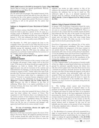 CIVIL LAW Answers to the BAR as Arranged by Topics (Year 1990-2006)
Page 99 of 119
Nestor filed an action for specific performance. Will the
action prosper or not? Why? (5%)
SUGGESTED ANSWER:
No, the action will not prosper. The implied renewal of the
lease on a month-to-month basis did not have the effect of
extending the life of the option to purchase which expired
at the end of the original lease period. The lessor is correct
in refusing to sell on the ground that the option had
expired.
Sublease vs. Assignment of Lease; Rescission of Contract
(2005)
Under a written contract dated December 1, 1989, Victor
leased his land to Joel for a period of five (5) years at a
monthly rental of Pl,000.00, to be increased to Pl,200.00
and Pl,500.00 on the third and fifth year, respectively. On
January 1, 1991, Joel subleased the land to Conrad for a
period of two (2) years at a monthly rental of Pl,500.00.
On December 31, 1992, Joel assigned the lease to his
compadre, Ernie, who acted on the belief that Joel was the
rightful owner and possessor of the said lot. Joel has been
faithfully paying the stipulated rentals to Victor. When
Victor learned on May 18, 1992 about the sublease and
assignment, he sued Joel, Conrad and Ernie for rescission of
the contract of lease and for damages.
a) Will the action prosper? If so, against whom?
Explain. (2%)
SUGGESTED ANSWER:
Yes, the action of for rescission of the contract of lease and
for damages will prosper. Under Article 1659 of the Civil
Code, "if the lessor or the lessee should not comply with the
obligations set forth in Articles 1654 and 1657, the
aggrieved party may ask for rescission of the contract and
indemnification for damages, or only the latter, allowing the
contract to remain in force." Article 1649 of the same Code
provides that "the lessee cannot assign the lease without the
consent of the lessor, unless there is a stipulation to the
contrary." Consent is necessary because assignment would
cause novation by the substitution of one of the parties.
(Bangayan v. Court of Appeals, G.R. No. 123581, August 29,
1997) However, the rule is different in the case of
subleasing. When there is no express prohibition in the
Contract of Lease, the lessee may sublet the thing leased.
(Art. 1650, Civil Code)
In the given case, when Joel assigned the lease to Ernie, the
same was done without the consent of Victor. The
assignment is void. However, there is no indication that in
the written contract of lease between Victor and Joel, that
subleasing the premises is prohibited. Hence, the sublease
of Joel with Conrad is valid. In view of the foregoing,
Victor can file the case of rescission and damages only
against Joel and Ernie but he cannot include Conrad.
b) In case of rescission, discuss the rights and
obligations of the parties. (2%)
SUGGESTED ANSWER:
Rescission of the lease necessarily requires the return of the
thing to the lessor. Hence, the judgment granting rescission
of the contract should also order the lessee to vacate and
return the leased premises to the lessor. However, since the
sublessee can invoke no right superior to that of his
sublessor, the moment the sublessor is duly ousted from the
premises, the sublessee has no leg to stand on. The
sublessee's right, if any, is to demand reparation for
damages from his sublessor, should the latter be at fault.
(Heirs ofSevilla v. Court of Appeals G.R. No. 49823, February
26, 1992).
Sublease; Delay in Payment of Rentals (1994)
In January 1993, Four-Gives Corporation leased the entire
twelve floors of the GQS Towers Complex, for a period of
ten years at a monthly rental of P3,000,000.00. There is a
provision in the contract that the monthly rentals should be
paid within the first five days of the month. For the month
of March, May, June, October and December 1993, the
rentals were not paid on time with some rentals being
delayed up to ten days. The delay was due to the heavy
paper work involved in processing the checks.
Four-Gives Corporation also subleased five of the twelve
floors to wholly-owned subsidiaries. The lease contract
expressly prohibits the assignment of the lease contract or
any portion thereof. The rental value of the building has
increased by 50% since its lease to Four-Gives Corporation.
1) Can the building owner eject Four-Gives Corporation on
grounds of the repeated delays in the payment of the rent?
2} Can the building owner ask for the cancellation of the
contract for violation of the provision against assignment?
SUGGESTED ANSWERS:
1) a) The "repeated delays" in the payment of rentals would,
at best, be a slight or casual breach which does not furnish a
ground for ejectment especially because the delays were
only due to heavy paper work. Note that there was not even
a demand for payment obviously because the delay lasted
for only a few days (10 days being the longest), at the end of
which time payments were presumably made and were
accepted. There was, therefore, no default. Note also that
there was no demand made upon the lessee to vacate the
premises for non-payment of the monthly rent. There is,
therefore, no cause of action for ejectment arising from the
"repeated delays".
b) The building owner cannot eject Four-Gives
Corporation on the ground of repeated delays in the
payment of rentals. The delay in the payment of the rentals
is minimal and cannot be made the basis of an ejectment
suit. The delay was due to the heavy paperwork involved in
processing the checks. It would be otherwise if the lease
contract stated that in the payment of rentals within the first
five days of the month, time is of the essence or that the
lessee will be in delay if he falls to pay within the agreed
period without need of demand. In this case he can
judicially eject the tenant on the ground of lack of payment
of the price stipulated after a demand to vacate, (Article
1673(2), New Civil Code),
c) No. Resolution of a contract will not be permitted for a
slight or casual breach, but only for such substantial and
fundamental breach as would defeat the very object of the
parties in making the agreement.(Zepeda v. CA, 216 SCRA
293]. The delay of ten (10)) days is not such a substantial
 