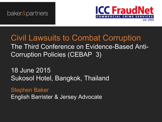 Civil Lawsuits to Combat Corruption
The Third Conference on Evidence-Based Anti-
Corruption Policies (CEBAP 3)
18 June 2015
Sukosol Hotel, Bangkok, Thailand
Stephen Baker
English Barrister & Jersey Advocate
 