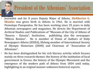 President of the Athenians’ Association
• Journalist and for 8 years Deputy Major of Athens, Eleftherios G.
Skiadas was given birth in Athens in 1961. He is married with
Pennelope Panopoulou. He has been working since 25 years in daily
Athenian newspapers and magazines. He directs the Department of
Archival Studies and Publications of “Museum of the City of Athens of
“Bourou - Eytaxia”, Institution, publishing also the newspaper
“Mikros Romios”. He is member of Union of Authors of Daily
Newspapers Athens (ESIEA), lifelong member of International Society
of Olympic Historians (ISOH) and Chairman of “Association of
Athenians”.
• He has been distinguished for his rich literary activity which focuses
mainly on three research-themes: the history of the institution of local
government in Greece, the history of the Olympic Movement and the
emergence of the modern path of Athens from 1834 until today,
highlighting in an original manner unknown historical aspects.
 