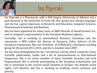 Ina Piperaki
• Ina Piperaki is a Pharmacist, with a PhD Degree (University of Athens) and a
post-doctoral at the University of York, UK. She speaks four foreign languages
and she has a great experience in Research and Education, Computer Sciences,
Pharmaceutical Industry and Business.
• She has been appointed for many years as R&D Director at Sanofi-Aventis S.A.,
and as company’s representative in the European Medicines Agency.
• Currently, she is working as International Business Consultant and she
represents a NPO within the Bureau of European Policy Advisers of the
European Commission. She was President of COMALACE, a European working
group for the period 2011-2014, and she is member since 2007.
• Ina has been distinguished for her rich literary activity which comprises many
scientific publications, books and a lot of announcements in International
Congresses. She is an active member of many Scientific Societies and Civil
Organizations. She is actively participating in the European Construction and
she is interested in the current social situation in Europe; she defends social
rights, civil liberties and she is working to eradicate social exclusion and
poverty.
 