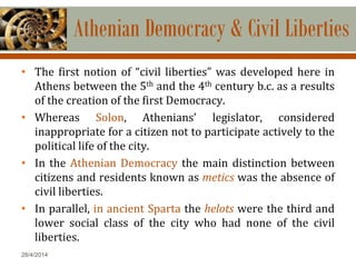 28/4/2014
Athenian Democracy & Civil Liberties
• The first notion of “civil liberties” was developed here in
Athens between the 5th and the 4th century b.c. as a results
of the creation of the first Democracy.
• Whereas Solon, Athenians’ legislator, considered
inappropriate for a citizen not to participate actively to the
political life of the city.
• In the Athenian Democracy the main distinction between
citizens and residents known as metics was the absence of
civil liberties.
• In parallel, in ancient Sparta the helots were the third and
lower social class of the city who had none of the civil
liberties.
 