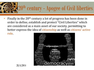 20th century - Apogee of Civil liberties
• Finally in the 20th century a lot of progress has been done in
order to define, establish and protect “Civil Liberties” which
are considered as a main asset of our society, permitting to
better express the idea of citizenship as well as citizens’ active
role.
28/4/2014
 