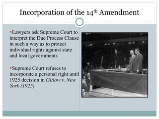 Incorporation of the 14 th  Amendment Lawyers ask Supreme Court to interpret the Due Process Clause in such a way as to protect individual rights against state and local governments Supreme Court refuses to incorporate a personal right until 1925 decision in  Gitlow v. New York (1925) 