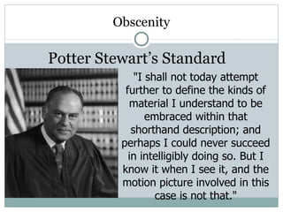 Obscenity Potter Stewart’s Standard "I shall not today attempt further to define the kinds of material I understand to be embraced within that shorthand description; and perhaps I could never succeed in intelligibly doing so. But I know it when I see it, and the motion picture involved in this case is not that." 