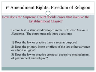 1 st  Amendment Rights: Freedom of Religion How does the Supreme Court decide cases that involve the Establishment Clause? Lemon test: a standard developed in the 1971 case  Lemon v. Kurtzman.  The court must ask three questions: 1) Does the law or practice have a secular purpose? 2) Does the primary intent or effect of the law either advance or inhibit religion? 3) Does the law or practice create an excessive entanglement of government and religion? 