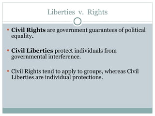 Liberties  v.  Rights Civil Rights  are government guarantees of political equality . Civil Liberties  protect individuals from governmental interference. Civil Rights tend to apply to groups, whereas Civil Liberties are individual protections. 