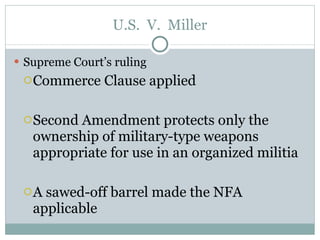 U.S.  V.  Miller Supreme Court’s ruling Commerce Clause applied Second Amendment protects only the ownership of military-type weapons appropriate for use in an organized militia A sawed-off barrel made the NFA applicable 
