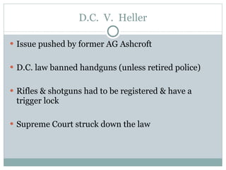 D.C.  V.  Heller Issue pushed by former AG Ashcroft D.C. law banned handguns (unless retired police)  Rifles & shotguns had to be registered & have a trigger lock Supreme Court struck down the law 