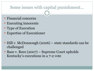 Some issues with capital punishment… Financial concerns Executing innocents Type of Execution Expertise of Executioner Hill v. McDonnough (2006) – state standards can be challenged Baze v. Rees (2007) – Supreme Court upholds Kentucky’s executions in a 7-2 vote 